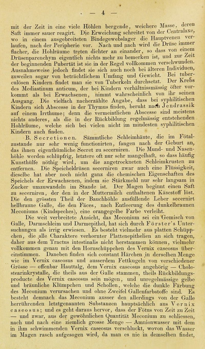 mit der Zeit in eine viele Höhlen bergende, weichere Masse, deren Saft immer sauer reagirt. Die Erweichung schreitet von der Centralaxe, wo in einem ausgebreiteten Bindegewebslager die Hauptvenen vei- laufen, nach der Peripherie vor. Nach und nach wird die Drüse immer flacher, die Hohlräume treten dichter an einander, so dass von einem Drusenparenchym eigentlich nichts mehr zu bemerken ist, und zur Zeit der beginnenden Pubertät ist sie in der Regel vollkommen verschwunden. Ausnahmsweise jedoch findet sie sich auch noch bei älteren Individuen, zuweilen sogar von beträchtlichem Umfang und Gewicht. Bei Tuber- culosen Kindern findet man sie von Tuberkeln durchsetzt. Der Krebs des Mediastinum anticum, der bei Kindern verhältnissmässig öfter vor- kommt als bei Erwachsenen, nimmt wahrscheinlich von ihr seinen Ausgang. Die vielfach nacherzählte Angabe, dass bei syphilitischen Kindern sich Abscesse in der Thymus finden, beruht nadi Jendrassik auf einem Irrthume; denn die vermeintlichen Abscesse sind meistens nichts anderes, als die in der Rückbildung regelmässig entstehenden Hohlräume, welche sich bei vielen nicht im mindesten syphilitischen Kindern auch finden. B. Secretionen. Sämmtliche Schleimhäute, die im Fötal- zustande nur sehr wenig functionirten, fangen nach der Geburt an, das ihnen eigenthümliche Secret zu secerniren. Die Mund- und Nasen- höhle werden schlüpfrig, letztere oft nur sehr mangelhaft, so dass häufig Kunsthülfe nöthig wird, um die angetrockneten Schleimkrusten zu entfernen. Die Speicheldrüsen secerniren zwar auch eine Flüssigkeit, dieselbe hat aber noch nicht ganz die chemischen Eigenschaften des Speichels der Erwachsenen, indem sie Stärkmehl nur sehr langsam in Zucker umzuwandeln im Stande ist. Der Magen beginnt einen Saft zu secerniren, der den in der Muttermilch enthaltenen Käsestoff löst. Die den grössten Theil der Bauchhöhle ausfüllende Leber secernirt hellbraune Galle, die den Fäces, nach Entleerung des dunkelbraunen Meconiums (Kindspeches), eine orangegelbe Farbe verleiht. Die weit verbreitete Ansicht, das Meconium sei ein Gemisch von Galle, Darmschleim und Darmepithel, hat sich durch Förster's Unter- suchungen als irrig erwiesen. Es besteht vielmehr aus platten Schüpp- chen, die alle Charaktere verhornter Plattenepithelien an sich tragen, daher aus dem Tractus intestinalis nicht herstammen können, vielmehr vollkommen genau mit den Hornschüppchen des Vernix caseosus über- einstimmen. Daneben finden sich constant Härchen in derselben Menge wie im Vernix caseosus und ausserdem Fettkugeln von verschiedener Grösse — offenbar Hauttalg, dem Vernix caseosus angehörig — Chole- stearinkrystalle, die theils aus der Galle stammen, theils Rückbildungs- producte des Vernix caseosus sein mögen, und unregelmässige gelbe und bräunliche Klümpchen und Schollen, welche die dunkle Färbung des Meconium verursachen und ohne Zweifel Gallenfarbstoffe sind. Es besteht demnach das Meconium ausser den allerdings von der Galle herrührenden letztgenannten Substanzen hauptsächlich aus Vernix caseosus; und es geht daraus hervor, dass der Fötus von Zeit zu Zeit — und zwar, aus der gewöhnlichen Quantität Meconium zu schliessen, nach und nach eine ziemlich grosse Menge — Amnionwasser mit dem in ihm schwimmenden Vernix caseosus verschluckt, wovon das Wasser im Magen rasch aufgesogen wird, da man es nie in demselben findet,