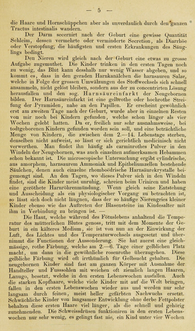 die Haare und Hornschüppchen aber als unverdaulich durch den ganzen Tractus intestinalis wandern. Der Darm secernirt nach der Gehurt eine gewisse Quantität Schleim, dessen vermehrte oder verminderte Secretion, als Diarrhöe oder Verstopfung, die häufigsten und ersten Erkrankungen des Säug- lings bedingt. Den Nieren wird gleich nach der Geburt eine etwas zu grosse Aufgabe zugemuthet. Die Kinder trinken in den ersten Tagen noch zu wenig, das Blut kann desshalb nur wenig Wasser abgeben, und so kommt es, dass in den geraden Harnkanälchen die harnsauren Salze, welche in Folge der grossen Umwälzungen des Stoffwechsels sich schnell ansammeln, nicht gelöst bleiben, sondern aus der zu concentrirten Lösung herausfallen und den sog. Harn säur einfarkt der Neugebornen bilden. Der Harnsäureinfarkt ist eine gelbrothe oder hochrothe Strei- fung der Pyramiden, nahe an den Papillen. Er erscheint gewöhnlich erst am zweiten Tage nach der Geburt, wurde aber in einzelnen Resten von mir noch bei Kindern gefunden, welche schon länger als vier Wochen gelebt hatten. Da er, freilich nur sehr ausnahmsweise, bei todtgeborenen Kindern gefunden worden sein soll, und eine beträchtliche Menge von Kindern, die zwischen dem 2.—14. Lebenstage sterben, denselben nicht aufweist, so lässt er sich gerichtlich medicinisch nicht verwerthen. Man findet ihn häufig als carminrothes Pulver in den Windeln der Neugebornen, was auch einzelnen aufmerksamen Hebammen schon bekannt ist. Die microscopische Untersuchung ergibt cylindrische, aus amorphem, harnsaurem Ammoniak und Epitheliumzellen bestehende Säulchen, denen auch einzelne rhomboedrische Harnsäurekrystalle bei- gemengt sind. An den Tagen, wo dieses Pulver sich in den Windeln findet, sind die Kinder meist unruhig, schreien beim Uriniren und haben eine geröthete Harnröhrenmündung. Wenn gleich seine Entstehung und Ausscheidung als ein physiologischer Vorgang zu betrachten ist, so lässt sich doch nicht läugnen, dass der so häufige Nierengries kleiner Kinder ebenso wie das Auftreten der Blasensteine im Kindesalter mit ihm in Verbindung zu bringen ist. — Die Haut, welche während des Fötuslebens anhaltend die Tempe- ratur de» mütterlichen Blutes genoss, tritt mit dem Momente der Ge- burt in ein kälteres Medium, sie ist von nun an der Einwirkung der Luft, des Lichtes und des Temperaturwechsels ausgesetzt und über- nimmt die Functionen der Aussonderung. Sie hat zuerst eine gleich- massige, rothe Färbung, welche am 2.—6. Tage einer gelblichen Platz macht, um dann in die gewöhnliche rosenrothe überzugehen. Diese gelbliche Färbung wird oft irrthümlich für Gelbsucht gehalten. Die neugebornen Kinder sind fast am ganzen Körper mit Ausnahme der Handteller und Fusssohlen mit weichen oft ziemlich langen Haaren, Lanugo, besetzt, welche in den ersten Lebenswochen ausfallen. Auch die starken Kopfhaare, welche viele Kinder mit auf die Welt bringen, fallen in den ersten Lebenswochen wieder aus und werden nur sehr langsam durch feinen, meist heller gefärbten Nachwuchs ersetzt. Schwächliche Kinder von langsamer Entwicklung ohne derbe Fettpolster behalten diese ersten Haare viel länger, als die schnell und gehörig zunehmenden. Die Schweissdrüseu funktioniren in den ersten Lebens- wochen nur sehr wenig, es gelingt fast nie, ein Kind unter vier Wochen