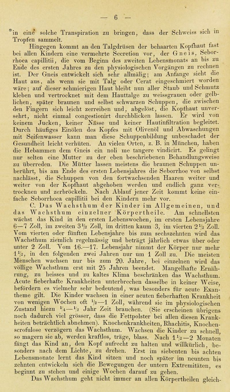 in eine solche Transpiration zu bringen, dass der Schweiss sich in Tropfen sammelt. Hingegen kommt an den Talgdrüsen der behaarten Kopfhaut fast bei allen Kindern eine vermehrte Secretion vor, der Gneis, Sebor- rhoea capillitii, die vom Beginn des zweiten Lebensmonats an bis zu Ende des ersten Jahres zu den physiologischen Vorgängen zu rechnen ist. Der Gneis entwickelt sich sehr allmälig; am Anfange sieht die Haut aus, als wenn sie mit Talg oder Cerat eingeschmiert worden wäre; auf dieser schmierigen Haut bleibt nun aller Staub und Schmutz kleben und vertrocknet mit dem Hauttalge zu weissgrauen oder gelb- lichen, später braunen und selbst schwarzen Schuppen, die zwischen den Fingern sich leicht zerreiben und, abgelöst, die Kopfhaut unver- sehrt, nicht einmal congestionirt durchblicken lassen. Er wird von keinem Jucken, keiner Nässe und keiner Hautinfiltration begleitet. Durch häufiges Einölen des Kopfes mit Olivenöl und Abwaschungen mit Seifenwasser kann man diese Schuppenbildung unbeschadet der Gesundheit leicht verhüten. An vielen Orten, z. B. in München, haben die Hebammen dem Gneis ein noli me tangere vindicirt. Es gelingt nur selten eine Mutter zu der eben beschriebenen Behandlungsweise zu überreden. Die Mütter lassen meistens die braunen Schuppen un- berührt, bis am Ende des ersten Lebensjahres die Seborrhoe von selbst nachlässt, die Schuppen von den fortwachsenden Haaren weiter und weiter von der Kopfhaut abgehoben werden und endlich ganz ver- trocknen und zerbröckeln. Nach Ablauf jener Zeit kommt keine ein- fache Seborrhoea capillitii bei den Kindern mehr vor. C. Das Wachsthum der Kinder im Allgemeinen, und das Wachsthum einzelner Körpertheile. Am schnellsten wächst das Kind in den ersten Lebenswochen, im ersten Lebensjahre 6—7 Zoll, im zweiten 3^2 Zoll, im dritten kaum 3, im vierten 2x/2 Zoll. Vom vierten oder fünften Lebensjahre bis zum sechszehnten wird das Wachsthum ziemlich regelmässig und beträgt jährlich etwas über oder unter 2 Zoll. Vom 16.—17. Lebensjahr nimmt der Körper nur mehr IVa, in den folgenden zwei Jahren nur um 1 Zoll zu. Die meisten Menschen wachsen nur bis zum 20. Jahre, bei einzelnen wird das völlige Wachsthum erst mit 25 Jahren beendet. Mangelhafte Ernäh- rung, zu heisses und zu kaltes Klima beschränken das Wachsthum. Acute fieberhafte Krankheiten unterbrechen dasselbe in keiner Weise befördern es vielmehr sehr bedeutend, was besonders für acute Exan- theme gilt. Die Kinder wachsen in einer acuten fieberhaften Krankheit von wenigen Wochen oft x/a—1 Zoll, während sie im phvsiologischen Zustand hiezu 1;4—V2 Jahr Zeit brauchen. (Sie erscheinen übrigens noch dadurch viel grösser, dass die Fettpolster bei allen diesen Krank- heiten beträchtlich abnehmen). Knochenkrankheiten, Rhachitis, Knochen- scrofulose verzögern das Wachsthum. Wachsen die Kinder zu schnell so magern sie ab, werden kraftlos, träge, blass. Nach l1^—2 Monaten fängt das Kind an, den Kopf aufrecht zu halten und willkürlich, be- sonders nach dem Lichte, zu drehen. Erst im siebenten bis achten Lebensmonate lernt das Kind sitzen und noch später im neunten bis zehnten entwickeln sich die Bewegungen der untern Extremitäten, es beginnt zu stehen und einige Wochen darauf zu gehen. Das Wachsthum geht nicht immer an allen Körpertheilen gleich-