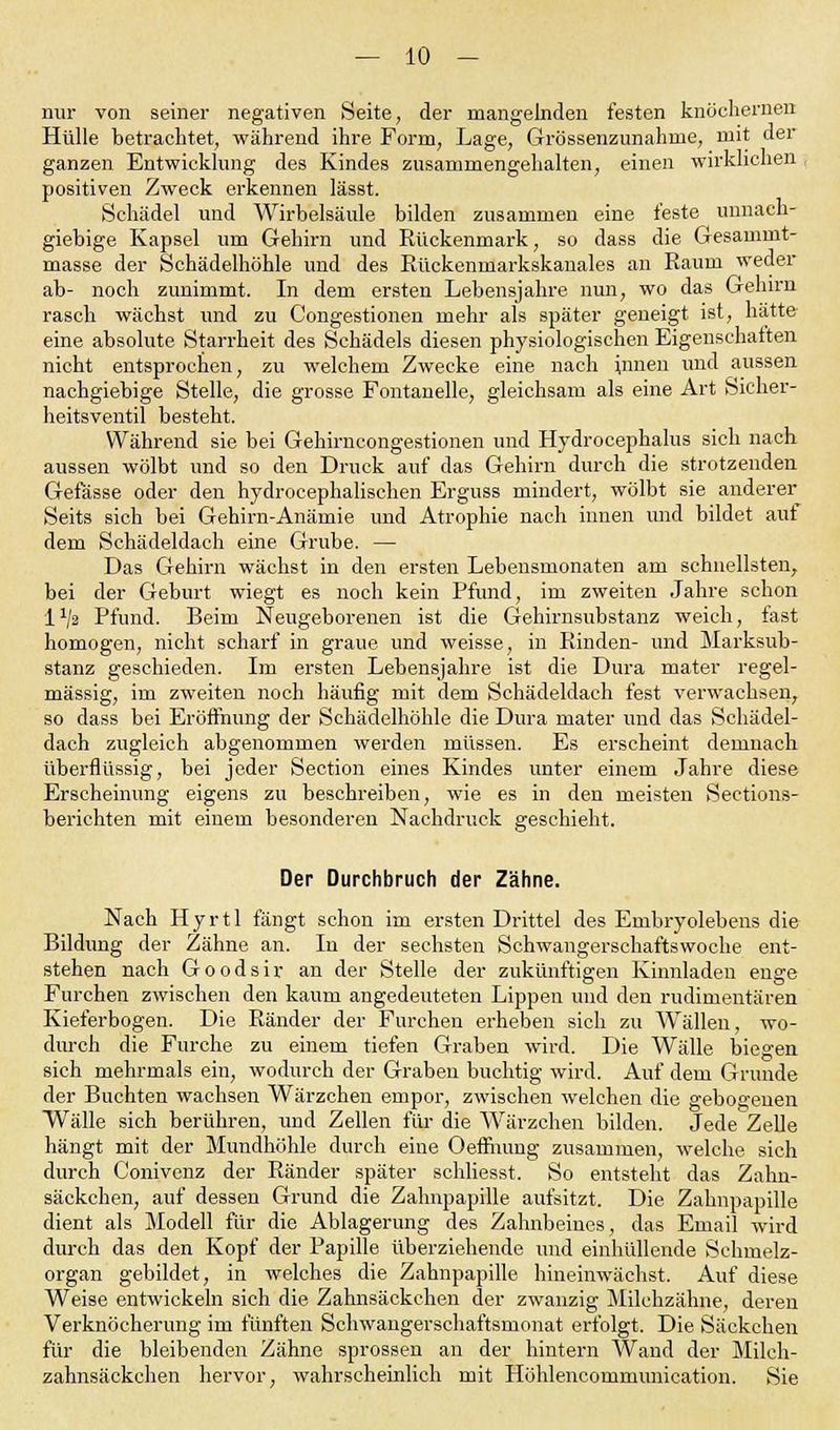nur von seiner negativen Seite, der mangelnden festen knöchernen Hülle betrachtet, während ihre Form, Lage, Grössenzunahme, mit der ganzen Entwicklung des Kindes zusammengehalten, einen wirklichen positiven Zweck erkennen lässt. Schädel und Wirbelsäule bilden zusammen eine feste unnach- giebige Kapsel um Gehirn und Rückenmark, so dass die Gesammt- masse der Schädelhöhle und des Rückemnarkskanales an Raum weder ab- noch zunimmt. In dem ersten Lebensjahre nun, wo das Gehirn rasch wächst und zu Congestionen mehr als später geneigt ist, hätte eine absolute Starrheit des Schädels diesen physiologischen Eigenschaften nicht entsprochen, zu welchem Zwecke eine nach innen und aussen nachgiebige Stelle, die grosse Fontanelle, gleichsam als eine Art Sicher- heitsventil besteht. Während sie bei Gehirncongestionen und Hydrocephalus sich nach aussen wölbt und so den Druck auf das Gehirn durch die strotzenden Gefässe oder den hydrocephalischen Erguss mindert, wölbt sie anderer Seits sich bei Gehirn-Anämie und Atrophie nach innen und bildet auf dem Schädeldach eine Grube. — Das Gehirn wächst in den ersten Lebensmonaten am schnellsten, bei der Geburt wiegt es noch kein Pfund, im zweiten Jahre schon l1/» Pfund. Beim Neugeborenen ist die Gehirnsubstanz weich, iast homogen, nicht scharf in graue und weisse, in Rinden- und Marksub- stanz geschieden. Im ersten Lebensjahre ist die Dura mater regel- mässig, im zweiten noch häufig mit dem Schädeldach fest verwachsen, so dass bei Eröffnung der Schädelhöhle die Dura mater und das Schädel- dach zugleich abgenommen werden müssen. Es erscheint demnach überflüssig, bei jeder Section eines Kindes unter einem Jahre diese Erscheinung eigens zu beschreiben, wie es in den meisten Sections- berichten mit einem besonderen Nachdruck geschieht. Der Durchbruch der Zähne. Nach Hyrtl fängt schon im ersten Drittel des Embryolebens die Bildung der Zähne an. In der sechsten Schwangerschaftswoche ent- stehen nach Goodsir an der Stelle der zukünftigen Kinnladen enge Furchen zwischen den kaum angedeuteten Lippen und den rudimentären Kieferbogen. Die Ränder der Furchen erheben sich zu Wällen, wo- durch die Furche zu einem tiefen Graben wird. Die Wälle biegen sich mehrmals ein, wodurch der Graben buchtig wird. Auf dem Grunde der Buchten wachsen Wärzchen empor, zwischen welchen die gebogenen Wälle sich berühren, und Zellen für die Wärzchen bilden. Jede Zelle hängt mit der Mundhöhle durch eine Oefnumg zusammen, welche sich durch Conivenz der Ränder später schliesst. So entsteht das Zahn- säckchen, auf dessen Grund die Zahnpapille aufsitzt. Die Zahnpapille dient als Modell für die Ablagerung des Zahnbeines, das Email wird durch das den Kopf der Papille überziehende und einhüllende Schmelz- organ gebildet, in Avelches die Zahnpapille hineinwächst. Auf diese Weise entwickeln sich die Zahnsäckehen der zwanzig Milchzähne, deren Verknöcherung im fünften Schwangerschaftsmonat erfolgt. Die Säckchen für die bleibenden Zähne sprossen an der hintern Wand der Milch- zahnsäckchen hervor, wahrscheinlich mit Höhlencommunication. Sie