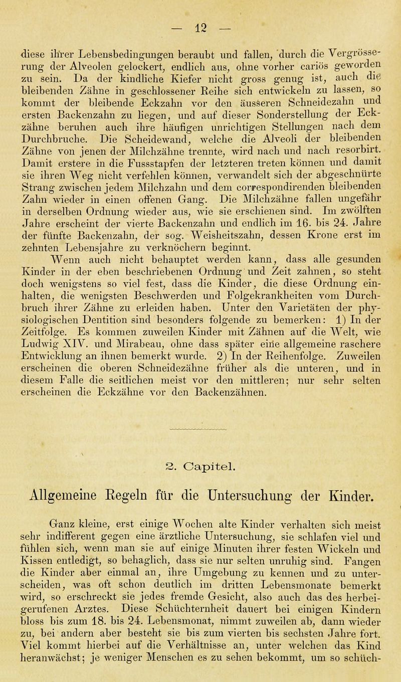 diese ihrer Lebensbedingungen beraubt und fallen, durch die Vergrösse- rung der Alveolen gelockert, endlich aus, ohne vorher cariös geworden zu sein. Da der kindliche Kiefer nicht gross genug ist, auch die bleibenden Zähne in geschlossener Reihe sich entwickeln zu lassen, so kommt der bleibende Eckzahn vor den äusseren Schneidezahn und ersten Backenzahn zu liegen, und auf dieser Sonderstellung der Eck- zähne beruhen auch ihre häufigen unrichtigen Stellungen nach dem Durchbruche. Die Scheidewand, welche die Alveoli der bleibenden Zähne von jenen der Milchzähne trennte, wird nach und nach resorbirt. Damit erstere in die Fussstapfen der letzteren treten können und damit sie ihren Weg nicht verfehlen können, verwandelt sich der abgeschnürte Strang zwischen jedem Milchzahn und dem correspondirenden bleibenden Zahn wieder in einen offenen Gang. Die Milchzähne fallen ungefähr in derselben Ordnung wieder aus, wie sie erschienen sind. Im zwölften Jahre erscheint der vierte Backenzahn und endlich im 16. bis 24. Jahre der fünfte Backenzahn, der sog. Weisheitszahn, dessen Krone erst im zehnten Lebensjahre zu verknöchern beginnt. Wenn auch nicht behauptet werden kann, dass alle gesunden Kinder in der eben beschriebenen Ordnung und Zeit zahnen, so steht doch wenigstens so viel fest, dass die Kinder, die diese Ordnung ein- halten, die wenigsten Beschwerden und Folgekrankheiten vom Durch- bruch ihrer Zähne zu erleiden haben. Unter den Varietäten der phy- siologischen Dentition sind besonders folgende zu bemerken: 1) In der Zeitfolge. Es kommen zuweilen Kinder mit Zähnen auf die Welt, wie Ludwig XIV. und Mirabeau, ohne dass sjjäter eine allgemeine raschere Entwicklung an ihnen bemerkt wurde. 2) In der Reihenfolge. Zuweilen erscheinen die oberen Schneidezähne früher als die unteren, und in diesem Falle die seitlichen meist vor den mittleren; nur sehr selten erscheinen die Eckzähne vor den Backenzähnen. 2. Capitel. Allgemeine Kegeln für die Untersuchung der Kinder. Ganz kleine, erst einige Wochen alte Kinder verhalten sich meist sehr indifferent gegen eine ärztliche Untersuchung, sie schlafen viel und fühlen sich, wenn man sie auf einige Minuten ihrer festen Wickeln und Kissen entledigt, so behaglich, dass sie nur selten unruhig sind. Fangen die Kinder aber einmal an, ihre Umgebung zu kennen und zu unter- scheiden, was oft schon deutlich im dritten Lebensmonate bemerkt wird, so erschreckt sie jedes fremde Gesicht, also auch das des herbei- gerufenen Arztes. Diese Schüchternheit dauert bei einigen Kindern bloss bis zum 18. bis 24. Lebensmonat, nimmt zuweilen ab, dann wieder zu, bei andern aber besteht sie bis zum vierten bis sechsten Jahre fort. Viel kommt hierbei auf die Verhältnisse an, unter welchen das Kind heranwächst; je weniger Menschen es zu sehen bekommt, um so schüch-