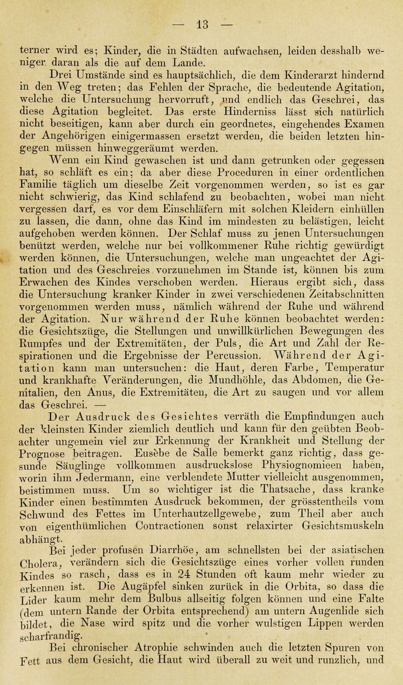 terner wird es; Kinder, die in Städten aufwachsen, leiden desshalb we- niger daran als die auf dem Lande. Drei Umstände sind es hauptsächlich, die dem Kinderarzt hindernd in den Weg treten; das Fehlen der Sprache, die bedeutende Agitation, welche die Untersuchung hervorruft, und endlich das Geschrei, das diese Agitation begleitet. Das erste Hinderniss lässt sich natürlich nicht beseitigen, kann aber durch ein geordnetes, eingehendes Examen der Angehörigen einigermassen ersetzt werden, die beiden letzten hin- gegen müssen hinweggeräumt werden. Wenn ein Kind gewaschen ist und dann getrunken oder gegessen hat, so schläft es ein; da aber diese Proceduren in einer ordentlichen Familie täglich um dieselbe Zeit vorgenommen werden, so ist es gar nicht schwierig, das Kind schlafend zu beobachten, wobei man nicht vergessen darf, es vor dem Einschläfern mit solchen Kleidern einhüllen zu lassen, die dann, ohne das Kind im mindesten zu belästigen, leicht aufgehoben werden können. Der Schlaf muss zu jenen Untersuchungen benützt werden, welche nur bei vollkommener Ruhe richtig gewürdigt werden können, die Untersuchungen, welche man ungeachtet der Agi- tation und des Geschreies vorzunehmen im Stande ist, können bis zum Erwachen des Kindes verschoben werden. Hieraus ergibt sich, dass die Untersuchung kranker Kinder in zwei verschiedenen Zeitabschnitten vorgenommen werden muss, nämlich während der Ruhe und während der Agitation. Nur während der Ruhe können beobachtet werden: die Gesichtszüge, die Stellungen und unwillkürlichen Bewegungen des Rumpfes und der Extremitäten, der Puls, die Art und Zahl der Re- spirationen und die Ergebnisse der Percussion. Während der Agi- tation kann man untersuchen: die Haut, deren Farbe, Temperatur und krankhafte Veränderungen, die Mundhöhle, das Abdomen, die Ge- nitalien, den Anus, die Extremitäten, die Art zu saugen und vor allem das Geschrei. — Der Ausdruck des Gesichtes verräth die Empfindungen auch der kleinsten Kinder ziemlich deutlich und kann für den geübten Beob- achter ungemein viel zur Erkennung der Krankheit und Stellung der Prognose beitragen. Eusebe de Salle bemerkt ganz richtig, dass ge- sunde Säuglinge vollkommen ausdruckslose Physiognomieen haben, worin ihm Jedermann, eine verblendete Mutter vielleicht ausgenommen, beistimmen muss. Um so wichtiger ist die Thatsache, dass kranke Kinder einen bestimmten Ausdruck bekommen, der grösstentheils vom Schwund des Fettes im Unterhautzellgewebe, zum Theil aber auch von eigenthümlichen Contractionen sonst relaxirter Gesichtsmuskeln abhängt. Bei jeder profusen Diarrhöe, am schnellsten bei der asiatischen Cholera, verändern sich die Gesichtszüge eines vorher vollen runden Kindes so rasch, dass es in 24 Stunden oft kaum mehr wieder zu erkennen ist. Die Augäpfel sinken zurück in die Orbita, so dass die Lider kaum mehr dem Bulbus allseitig folgen können und eine Falte (dem untern Rande der Orbita entsprechend) am untern Augenlide sich bildet, die Nase wird spitz und die vorher wulstigen Lippen werden scharfrandig. Bei chronischer Atrophie schwinden auch die letzten Spuren von Fett aus dem Gesicht, die Haut wird überall zu weit und runzlich, und