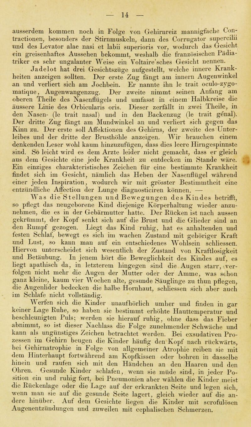 ausserdem kommen noch in Folge von Gehirnreiz mannigfache Con- tractionen, besonders der Stirnmuskeln; dann des Corrugator supercilii und des Levator alae nasi et labii superioris vor, wodurch das Gesicht ein greisenhaftes Aussehen bekommt, weshalb die französischen Pädia- triker es sehr ungalanter Weise ein Voltaire'sches Gesicht nennen. Jadelot hat drei Gesichtszüge aufgestellt, welche innere Krank- heiten anzeigen sollten. Der erste Zug fängt am innem Augenwinkel an und verliert sich am Jochbein. Er nannte ihn le trait oculo-zygo- matique, Augenwangenzug. Der zweite nimmt seinen Anfang am oberen Theile des Nasenflügels und umfasst in einem Halbkreise die äussere Linie des Orbicularis oris. Dieser zerfällt in zwei Theile, in den Nasen- (le trait nasal) und in den Backenzug (le trait genal). Der dritte Zug fängt am Mundwinkel an und verliert sich gegen das Kinn zu. Der erste soll Affektionen des Gehirns, der zweite des Unter- leibes und der dritte der Brusthöhle anzeigen. Wir brauchen einem denkenden Leser wohl kaum hinzuzufügen, dass dies leere Hirngespinnste sind. So leicht wird es dem Arzte leider nicht gemacht, dass er gleich aus dem Gesichte eine jede Krankheit zu entdecken im Stande wäre. Ein einziges charakteristisches Zeichen für eine bestimmte Krankheit findet sich im Gesicht, nämlich das Heben der Nasenflügel während einer jeden Inspiration, wodurch wir mit grösster Bestimmtheit eine entzündliche Affection der Lunge diagnosticiren können. — Was die Stellungen und Bewegungen des Kindes betrifft, so pflegt das neugeborene Kind diejenige Körperhaltung wieder anzu- nehmen, die es in der Gebärmutter hatte. Der Rücken ist nach aussen gekrümmt, der Kopf senkt sich auf die Brust und die Glieder sind an den Rumpf gezogen. Liegt das Kind ruhig, hat es anhaltenden und festen Schlaf, bewegt es sich im wachen Zustand mit gehöriger Kraft und Lust, so kann man auf ein entschiedenes Wohlsein schliessen. Hiervon unterscheidet sich wesentlich der Zustand von Kraftlosigkeit und Betäubung. In jenem hört die Beweglichkeit des Kindes auf, es liegt apathisch da, in letzterem hingegen sind die Augen starr,-.ver- folgen nicht mehr die Augen der Mutter oder der Amme, was schon ganz kleine, kaum vier Wochen alte, gesunde Säuglinge zu thun pflegen, die Augenlider bedecken die halbe Hornhaut, schliessen sich aber auch im Schlafe nicht vollständig. Werfen sich die Kinder unaufhörlich umher und finden in gar keiner Lage Ruhe, so haben sie bestimmt erhöhte Hauttemperatur und beschleunigten Puls; werden sie hierauf ruhig, ohne dass das Fieber abnimmt, so ist dieser Nachlass die Folge zunehmender Schwäche und kann als ungünstiges Zeichen betrachtet werden. Bei exsudativen Pro- zessen im Gehirn beugen die Kinder häufig den Kopf nach rückwärts, bei Gehirnatrophie in Folge von allgemeiner Atrophie reiben sie mit dem Hinterhaupt fortwährend am Kopfkissen oder bohren in dasselbe hinein und raufen sich mit den Händchen an den Haaren und den Ohren. Gesunde Kinder schlafen, wenn sie müde sind, in jeder Po- sition ein und ruhig fort, bei Pneumonien aber wählen die Kinder meist die Rückenlage oder die Lage auf der erkrankten Seite und legen sich, wenn man sie auf die gesunde Seite lagert, gleich wieder auf die an- dere hinüber. Auf dem Gesichte liegen die Kinder mit scrofulösen Augenentzündungen und zuweilen mit cephalischen Schmerzen.