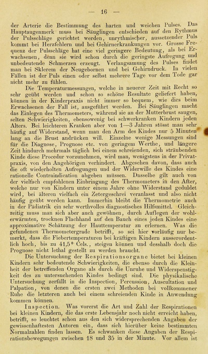 der Arterie die Bestimmung des harten und weichen Pulses. Das Hauptaugenmerk muss bei Säuglingen entschieden auf den Rythmus der Pulssehläge gerichtet werden, unrythrnischer, aussetzender I uls kommt bei Herzfehlern und bei Gehirnerkrankungen vor. Grosse Fre- quenz der Pulsschläge hat eine viel geringere Bedeutung, als bei .Er- wachsenen , denn sie wird schon durch die geringste Aufregung und unbedeutende Schmerzen erzeugt. Verlangsamung des Pulses findet man bei Sklerem der Neugebornen und bei Gehirndruck. In vielen Fällen ist der Puls einen oder selbst mehrere Tage vor dem Tode gar nicht mehr zu fühlen. Die Temperaturmessungen, welche in neuerer Zeit mit Recht so sehr geübt werden und schon so schöne Resultate geliefert haben, können in der Kinderpraxis nicht immer so bequem, wie dies beim Erwachsenen der Fall ist, ausgeführt werden. Bei Säuglingen macht das Einlegen des Thermometers, während sie an der Mutterbrust saugen, selten Schwierigkeiten, ebensowenig bei schwerkranken Kindern jeden Alters. Bei leichteren Kranken aber von 1—3 Jahren stösst man sehr häufig auf Widerstand, wenn man den Arm des Kindes nur 5 Minuten' lang an die Brust andrücken will. Einzelne wenige Messungen sind für die Diagnose, Prognose etc. von geringem Werthe, und längere Zeit hindurch mehrmals täglich bei einem schreienden, sich sträubenden Kinde diese Procedur vorzunehmen, wird man, wenigstens in der Privat- praxis, von den Angehörigen verhindert. Abgesehen davon, dass auch die oft wiederholten Aufregungen und der Widerwille des Kindes eine rationelle Contraindication abgeben müssen. Dasselbe gilt auch von der vielfach empfohlenen Einbringung des Thermometers in den After, welche nur von Kindern unter einem Jahre ohne Widerstand geduldet wird, bei älteren vielfach ein Zetergeschrei veranlasst und also nicht häufig geübt werden kann. Immerhin bleibt die Thermometrie auch in der Pädiatrik ein sehr werthvolles diagnostisches Hilfsmittel. Gleich- zeitig muss man sich aber auch gewöhnen, durch Auflegen der wohl- erwärmten, trocknen Flachhand auf den Bauch eines jeden Kindes eine approximative Schätzung der Hauttemperatur zu erlernen. Was die gefundenen Thermometergrade betrifft, so sei hier Yorläufig nur be- merkt, dass die Fiebertemperaturen bei kräftigen Kindern ausserordent- lich hoch, bis zu 41,5° Geis., steigen können und desshalb doch die Prognose nicht lethal gestellt zu werden braucht. Die Untersuchung der Respirationsorgane bietet bei kleinen Kindern sehr bedeutende Schwierigkeiten, die ebenso durch die Klein- heit der betreffenden Organe als durch die Unruhe und Widerspenstig- keit des zu untersuchenden Kindes bedingt sind. Die physikalische Untersuchung zerfällt in die Inspection, Percussion, Auscultation und Palpation, von denen die ersten zwei Methoden bei vollkommener Ruhe die letzteren auch bei einem schreienden Kinde in Anwendung kommen können. Inspection. Was vorerst die Art und Zahl der Respirationen bei kleinen Kindern, die das erste Lebensjahr noch nicht erreicht haben, betrifft, so leuchtet schon aus den sich widersprechenden Angaben der gewissenhaftesten Autoren ein, dass sich hierüber keine bestimmten Normalzahlen finden lassen. Es schwanken diese Angaben der Respi- rationsbewegungen zwischen 18 und 35 in der Minute. Vor allem ist