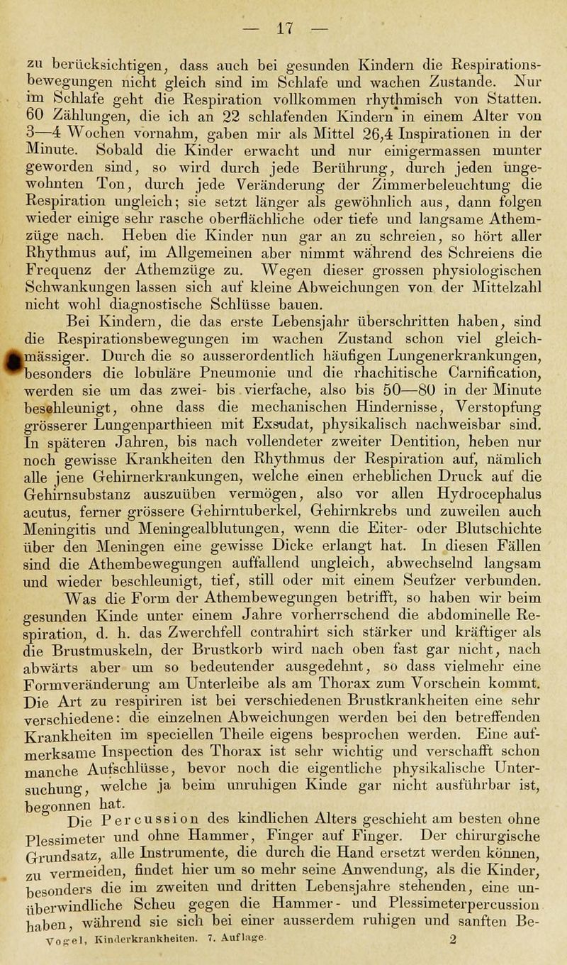 zu berücksichtigen; dass auch bei gesunden Kindern die Respirations- bewegungen nicht gleich sind im Schlafe und wachen Zustande. Nur im Schlafe geht die Respiration vollkommen rhythmisch von Statten. 60 Zählungen, die ich an 22 schlafenden Kindern in einem Alter von 3—4 Wochen vornahm, gaben mir als Mittel 26,4 Inspirationen in der Minute. Sobald die Kinder erwacht und nur emigermassen munter geworden sind, so wird durch jede Berührung, durch jeden unge- wohnten Ton, durch jede Veränderung der Zimmerbeleuchtung die Respiration ungleich; sie setzt länger als gewöhnlich aus, dann folgen wieder einige sehr rasche oberflächliche oder tiefe und langsame Athem- züge nach. Heben die Kinder nun gar an zu schreien, so hört aller Rhythmus auf, im Allgemeinen aber nimmt während des Schreiens die Frequenz der Athemzüge zu. Wegen dieser grossen physiologischen Schwankungen lassen sich auf kleine Abweichungen von der Mittelzahl nicht wohl diagnostische Schlüsse bauen. Bei Kindern, die das erste Lebensjahr überschritten haben, sind die Respirationsbewegungen im wachen Zustand schon viel gleich- |mässiger. Durch die so ausserordentlich häufigen Lungenerkrankungen, ^besonders die lobuläre Pneumonie und die rhachitische Carnification, werden sie um das zwei- bis vierfache, also bis 50—80 in der Minute beschleunigt, ohne dass die mechanischen Hindernisse, Verstopfung grösserer Lungenparthieen mit Exsudat, physikalisch nachweisbar sind. In späteren Jahren, bis nach vollendeter zweiter Dentition, heben nur noch gewisse Krankheiten den Rhythmus der Respiration auf, nämlich alle jene Gehirnerkrankungen, welche einen erheblichen Druck auf die Gehirnsubstanz auszuüben vermögen, also vor allen Hydrocephalus acutus, ferner grössere Gehirntuberkel, Gehirnkrebs und zuweilen auch Meningitis und Meningealblutungen, wenn die Eiter- oder Blutschichte über den Meningen eine gewisse Dicke erlangt hat. In diesen Fällen sind die Athembewegungen auffallend ungleich, abwechselnd langsam und wieder beschleunigt, tief, still oder mit einem Seufzer verbunden. Was die Form der Athembewegungen betrifft, so haben wir beim gesunden Kinde unter einem Jahre vorherrschend die abdominelle Re- spiration, d. h. das Zwerchfell contrahirt sich stärker und kräftiger als die Brustmuskeln, der Brustkorb wird nach oben fast gar nicht, nach abwärts aber um so bedeutender ausgedehnt, so dass vielmehr eine Formveränderimg am Unterleibe als am Thorax zum Vorschein kommt. Die Art zu respiriren ist bei verschiedenen Brustkrankheiten eine sehr verschiedene: die einzelnen Abweichungen werden bei den betreffenden Krankheiten im speciellen Theile eigens besprochen werden. Eine auf- merksame Inspection des Thorax ist sehr wichtig und verschafft schon manche Aufschlüsse, bevor noch die eigentliche physikalische Unter- suchung welche ja beim unruhigen Kinde gar nicht ausführbar ist, begonnen hat. Die Percussion des kindlichen Alters geschieht am besten ohne Plessimeter und ohne Hammer, Finger auf Finger. Der chirurgische Grundsatz, alle Instrumente, die durch die Hand ersetzt werden können, zu vermeiden, findet hier um so mehr seine Anwendung, als die Kinder, besonders die im zweiten und dritten Lebensjahre stehenden, eine un- überwindliche Scheu gegen die Hammer- und Plessimeterpercussion haben, während sie sich bei einer ausserdem ruhigen und sanften Be- Vosel, Kinderkrankheiten. 7. Auflage 2