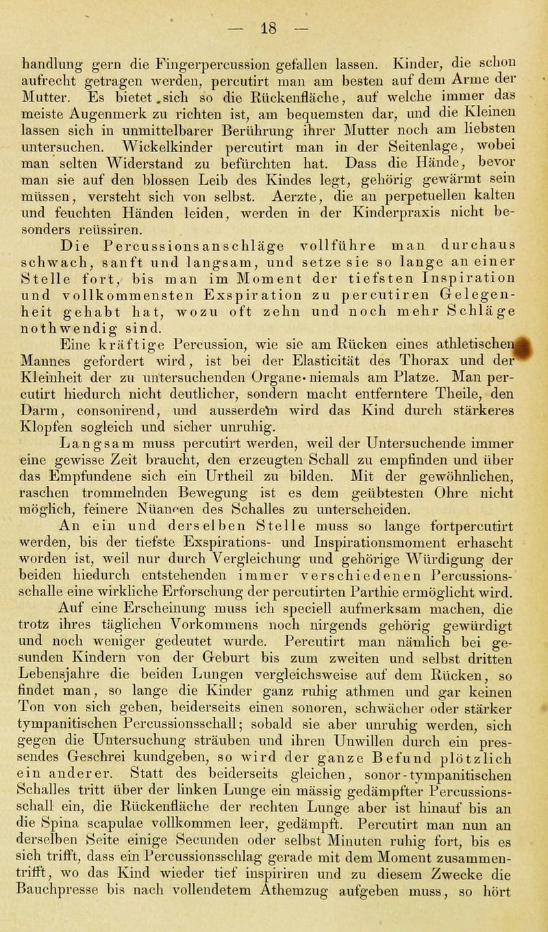 handlung gern die Fingerpercussion gefallen lassen. Kinder, die schon aufrecht getragen werden, percutirt man am besten auf dem Arme der Mutter. Es bietet.sich so die Rückenfläche, auf welche immer das meiste Augenmei-k zu richten ist, am bequemsten dar, und die Kleinen lassen sich in unmittelbarer Berührung ihrer Mutter noch am liebsten untersuchen. Wickelkinder percutirt man in der Seitenlage, wobei man selten Widerstand zu befürchten hat. Dass die Hände, bevor man sie auf den blossen Leib des Kindes legt, gehörig gewärmt sein müssen, versteht sich von selbst. Aerzte, die an perpetuellen kalten und feuchten Händen leiden, werden in der Kinderpraxis nicht be- sonders reüssiren. Die Percussionsanschläge vollführe man durchaus schwach, sanft und langsam, und setze sie so lange an einer Stelle fort, bis man im Moment der tiefsten Inspiration und vollkommensten Exspiration zu percutiren Gelegen- heit gehabt hat, wozu oft zehn und noch mehr Schläge nothwendig sind. Eine kräftige Percussion, wie sie am Rücken eines athletischen^ Mannes gefordert wird, ist bei der Elasticität des Thorax und der^ Kleinheit der zu untersuchenden Organe- niemals am Platze. Man per- cutirt hiedurch nicht deutlicher, sondern macht entferntere Theile, den Darm, consonirend, und ausserdem wird das Kind durch stärkeres Klopfen sogleich und sicher unruhig. Langsam muss percutirt werden, weil der Untersuchende immer eine gewisse Zeit braucht, den erzeugten Schall zu empfinden und über das Empfundene sich ein Urtheil zu bilden. Mit der gewöhnlichen, raschen trommelnden Bewegung ist es dem geübtesten Ohre nicht möglich, feinere Nuancen des Schalles zu unterscheiden. An ein und derselben Stelle muss so lange fortpercutirt werden, bis der tiefste Exspirations- und Inspirationsmoment erhascht worden ist, weil nur durch Vergleichung und gehörige Würdigung der beiden hiedurch entstehenden immer verschiedenen Percussions- schalle eine wirkliche Erforschung der percutirten Parthie ermöglicht wird. Auf eine Erscheinung muss ich speciell aufmerksam machen, die trotz ihres täglichen Vorkommens noch nirgends gehörig gewürdigt und noch weniger gedeutet wurde. Percutirt man nämlich bei ge- sunden Kindern von der Geburt bis zum zweiten und selbst dritten Lebensjahre die beiden Lungen vergleichsweise auf dem Rücken, so findet man, so lange die Kinder ganz ruhig athmen und gar keinen Ton von sich geben, beiderseits einen sonoren, schwächer oder stärker tympanitischen Percussionsschall; sobald sie aber unruhig werden, sich gegen die Untersuchung sträuben und ihren Unwillen durch ein pres- sendes Geschrei kundgeben, so wird der ganze Befund plötzlich ein anderei-. Statt des beiderseits gleichen, sonor - tympanitischen Schalles tritt über der linken Lunge ein massig gedämpfter Percussions- schall ein, die Rückenfläche der rechten Lunge aber ist hinauf bis an die Spina scapulae vollkommen leer, gedämpft. Percutirt man nun an derselben Seite einige Secunden oder selbst Minuten ruhig fort, bis es sich trifft, dass ein Percussionsschlag gerade mit dem Moment zusammen- trifft, wo das Kind wieder tief inspiriren und zu diesem Zwecke die Bauchpresse bis nach vollendetem Athemzug aufgeben muss, so hört