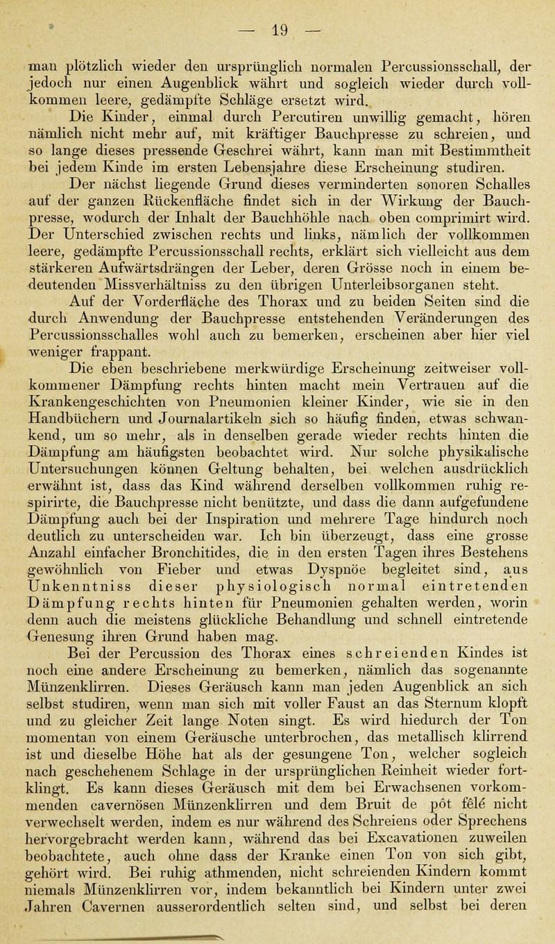 man plötzlich wieder den ursprünglich normalen Pereussionsschall, der jedoch nur einen Augenblick währt und sogleich wieder durch voll- kommen leere, gedämpfte Schläge ersetzt wird. Die Kinder, einmal durch Percutiren unwillig gemacht, hören nämlich nicht mehr auf, mit kräftiger Bauchpresse zu schreien, und so lange dieses pressende Geschrei währt, kann man mit Bestimmtheit bei jedem Kinde im ersten Lebensjahre diese Erscheinung studiren. Der nächst liegende Grund dieses verminderten sonoren Schalles auf der ganzen Rückenfläche findet sich in der Wirkung der Bauch- presse, wodurch der Inhalt der Bauchhöhle nach oben compriinirt wird. Der Unterschied zwischen rechts und links, nämlich der vollkommen leere, gedämpfte Percussionsschall rechts, erklärt sich vielleicht aus dem stärkeren Aufwärtsdrängen der Leber, deren Grösse noch in einem be- deutenden Missverhältniss zu den übrigen Unterleibsorganen steht. Auf der Vorderfläche des Thorax und zu beiden Seiten sind die durch Anwendung der Bauchpresse entstehenden Veränderungen des Percussionsschalles wohl auch zu bemerken, erscheinen aber hier viel weniger frappant. Die eben beschriebene merkwürdige Erscheinimg zeitweiser voll- kommener Dämpfung rechts hinten macht mein Vertrauen auf die Krankengeschichten von Pneumonien kleiner Kinder, wie sie in den Handbüchern und Journalartikeln sich so häufig finden, etwas schwan- kend, um so mehr, als in denselben gerade wieder rechts hinten die Dämpfung am häufigsten beobachtet wird. Nur solche physikalische Untersuchungen können Geltung behalten, bei welchen ausdrücklich erwähnt ist, dass das Kind während derselben vollkommen ruhig re- spirirte, die Bauchpresse nicht benützte, und dass die dann aufgefundene Dämpfung auch bei der Inspiration und mehrere Tage hindurch noch deutlich zu unterscheiden war. Ich bin überzeugt, dass eine grosse Anzahl einfacher Bronchitides, die in den ersten Tagen ihres Bestehens gewöhnlich von Fieber und etwas Dyspnoe begleitet sind, aus Unkenntniss dieser physiologisch normal eintretenden Dämpfung rechts hinten für Pneumonien gehalten werden, worin denn auch die meistens glückliche Behandlung und schnell eintretende Genesung ihren Grund haben mag. Bei der Percussion des Thorax eines schreienden Kindes ist noch eine andere Erscheinung zu bemerken, nämlich das sogenannte Münzenklirren. Dieses Geräusch kann man jeden Augenblick an sich selbst studiren, wenn man sich mit voller Faust an das Sternum klopft und zu gleicher Zeit lange Noten singt. Es wird hiedurch der Ton momentan von einem Geräusche unterbrochen, das metallisch klirrend ist und dieselbe Höhe hat als der gesungene Ton, welcher sogleich nach geschehenem Schlage in der ursprünglichen Reinheit wieder fort- klingt. Es kann dieses Geräusch mit dem bei Erwachsenen vorkom- menden cavernösen Münzenklirren und dem Bruit de pot feie nicht verwechselt werden, indem es nur während des Schreiens oder Sprechens hervorgebracht werden kann, während das bei Excavationen zuweilen beobachtete, auch ohne dass der Kranke einen Ton von sich gibt, gehört wird. Bei ruhig athmenden, nicht schreienden Kindern kommt niemals Münzenklirren vor, indem bekanntlich bei Kindern unter zwei Jahren Cavernen ausserordentlich selten sind, und selbst bei deren