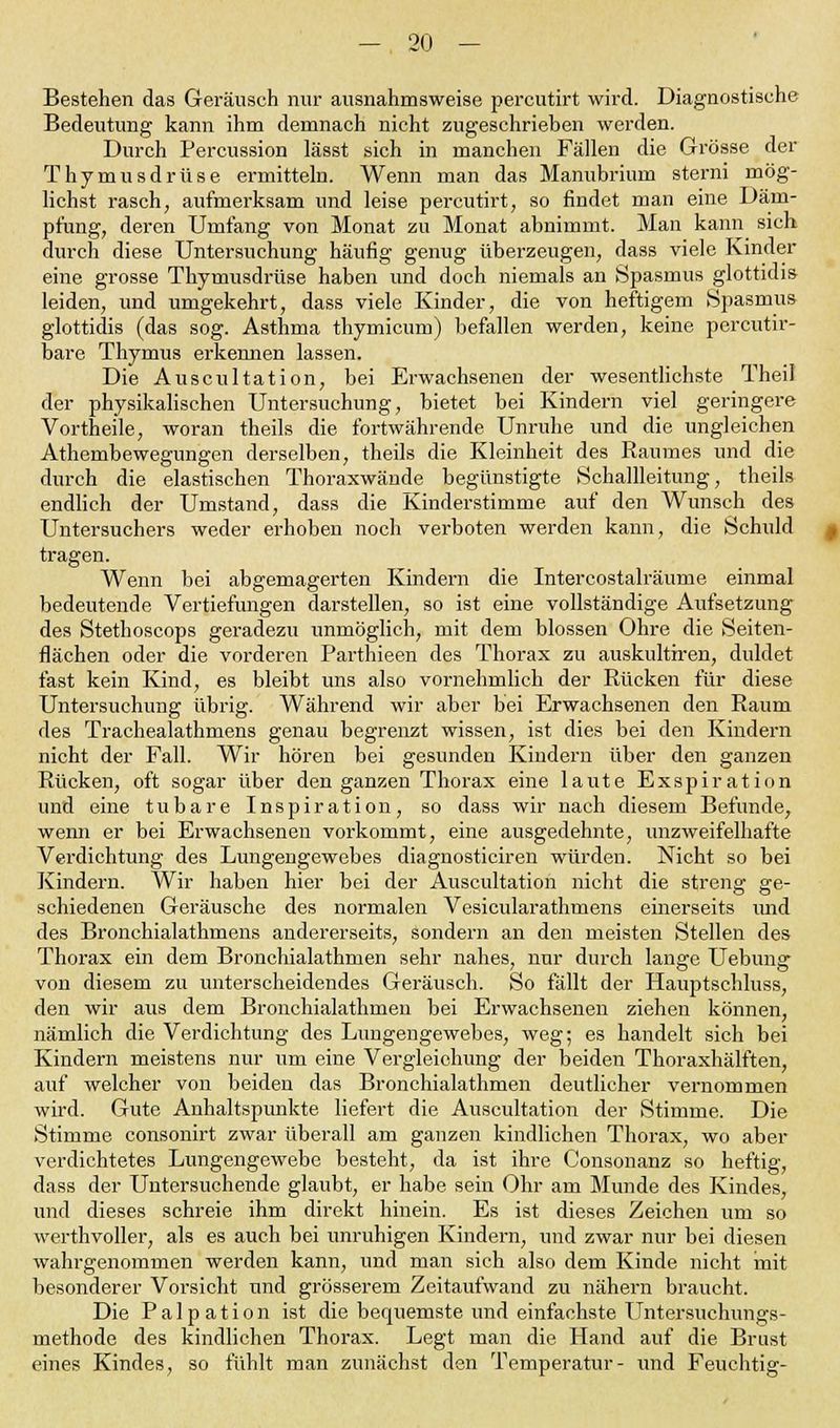 Bestehen das Geräusch nur ausnahmsweise percutirt wird. Diagnostische Bedeutung kann ihm demnach nicht zugeschrieben werden. Durch Percussion lässt sich in manchen Fällen die Grösse der Thymusdrüse ermitteln. Wenn man das Manubrium sterni mög- lichst rasch, aufmerksam und leise percutirt, so rindet man eine Däm- pfung, deren Umfang von Monat zu Monat abnimmt. Man kann sich durch diese Untersuchung häufig genug überzeugen, dass viele Kinder eine grosse Thymusdrüse haben und doch niemals an Spasmus glottidis leiden, und umgekehrt, dass viele Kinder, die von heftigem Spasmus glottidis (das sog. Asthma thymicum) befallen werden, keine percutir- bare Thymus erkennen lassen. Die Auscultation, bei Erwachsenen der wesentlichste Theil der physikalischen Untersuchung, bietet bei Kindern viel geringere Vortheile, woran theils die fortwährende Unruhe und die ungleichen Athembewegungen derselben, theils die Kleinheit des Raumes und die durch die elastischen Thoraxwände begünstigte Schallleitung, theils endlich der Umstand, dass die Kinderstimme auf den Wunsch des Untersuchers weder erhoben noch verboten werden kann, die Schuld tragen. Wenn bei abgemagerten Kindern die Intercostalräume einmal bedeutende Vertiefungen darstellen, so ist eine vollständige Aufsetzung des Stethoscops geradezu unmöglich, mit dem blossen Ohre die Seiten- flächen oder die vorderen Parthieen des Thorax zu auskultiren, duldet fast kein Kind, es bleibt uns also vornehmlich der Rücken für diese Untersuchung übrig. Während wir aber bei Erwachsenen den Raum des Trachealathmens genau begrenzt wissen, ist dies bei den Kindern nicht der Fall. Wir hören bei gesunden Kindern über den ganzen Rücken, oft sogar über den ganzen Thorax eine laute Exspiration und eine tubare Inspiration, so dass wir nach diesem Befunde, wenn er bei Erwachseneu vorkommt, eine ausgedehnte, unzweifelhafte Verdichtung des Lungengewebes diagnosticiren würden. Nicht so bei Kindern. Wir haben hier bei der Auscultation nicht die streng ge- schiedenen Geräusche des normalen Vesicularathmens einerseits und des Bronchialathmens andererseits, sondern an den meisten Stellen des Thorax ein dem Bronchialathmen sehr nahes, nur durch lange Uebung von diesem zu unterscheidendes Geräusch. So fällt der Hauptschluss, den wir aus dem Bronchialathmen bei Erwachsenen ziehen können, nämlich die Verdichtung des Lungengewebes, weg; es handelt sich bei Kindern meistens nur um eine Vergleiehung der beiden Thoraxhälften, auf welcher von beiden das Bronchialathmen deutlicher vernommen wird. Gute Anhaltspunkte liefert die Auscultation der Stimme. Die Stimme consonirt zwar überall am ganzen kindlichen Thorax, wo aber verdichtetes Lungengewebe besteht, da ist ihre Consonanz so heftig, dass der Untersuchende glaubt, er habe sein Ohr am Munde des Kindes, und dieses schreie ihm direkt hinein. Es ist dieses Zeichen um so werthvoller, als es auch bei unruhigen Kindern, und zwar nur bei diesen wahrgenommen werden kann, und man sich also dem Kinde nicht mit besonderer Vorsicht und grösserem Zeitaufwand zu nähern braucht. Die P a 1 p a t i o n ist die bequemste und einfachste Untersuchungs- methode des kindlichen Thorax. Legt man die Hand auf die Brust eines Kindes, so fühlt man zunächst den Temperatur- und Feuchtig-