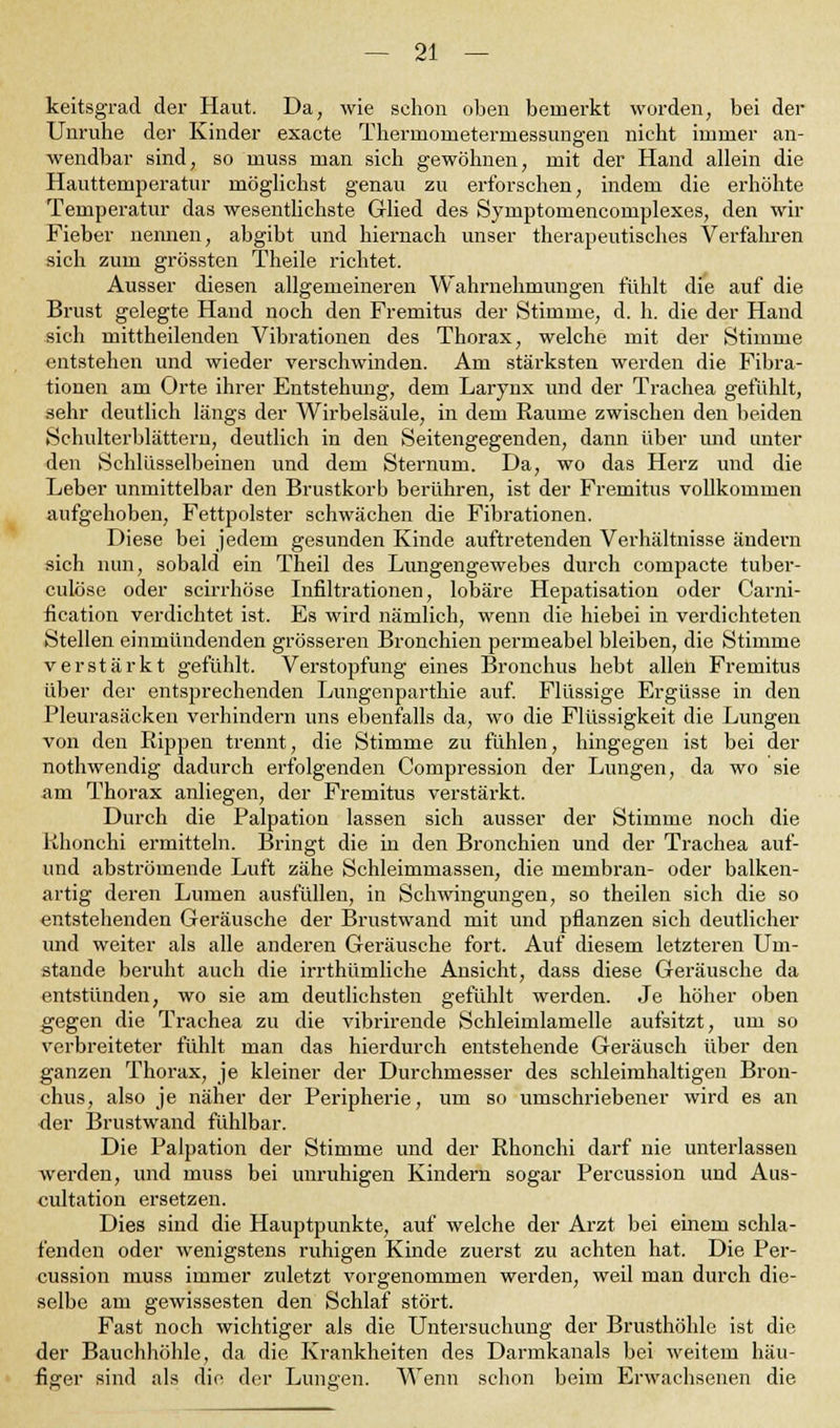 keitsgrad der Haut. Da, wie schon oben bemerkt worden, bei der Unruhe der Kinder exacte Therrnonieterniessungen nicht immer an- wendbar sind, so muss man sich gewöhnen, mit der Hand allein die Hauttemperatur möglichst genau zu erforschen, indem die erhöhte Temperatur das wesentlichste Glied des Symptomencomplexes, den wir Fieber nennen, abgibt und hiernach unser therapeutisches Verfahren sich zum grössten Theile richtet. Ausser diesen allgemeineren Wahrnehmungen fühlt die auf die Brust gelegte Hand noch den Fremitus der Stimme, d. h. die der Hand sich mittheilenden Vibrationen des Thorax, welche mit der Stimme entstehen und wieder verschwinden. Am stärksten werden die Fixa- tionen am Orte ihrer Entstehung, dem Larynx und der Trachea gefühlt, sehr deutlich längs der Wirbelsäule, in dem Räume zwischen den beiden Schulterblättern, deutlich in den Seitengegenden, dann über und unter den Schlüsselbeinen und dem Sternuni. Da, wo das Herz und die Leber unmittelbar den Brustkorb berühren, ist der Fremitus vollkommen aufgehoben, Fettpolster schwächen die Fibrationen. Diese bei jedem gesunden Kinde auftretenden Verhältnisse ändern sich nun, sobald ein Theil des Lungengewebes durch compacte tuber- culöse oder scirrhöse Infiltrationen, lobäre Hepatisation oder Carni- fication verdichtet ist. Es wird nämlich, wenn die hiebei in verdichteten Stellen einmündenden grösseren Bronchien permeabel bleiben, die Stimme verstärkt gefühlt. Verstopfung eines Bronchus hebt allen Fremitus über der entsprechenden Lungenparthie auf. Flüssige Ergüsse in den Pleurasäcken verhindern uns ebenfalls da, wo die Flüssigkeit die Lungen von den Rippen trennt, die Stimme zu fühlen, hingegen ist bei der nothwendig dadurch erfolgenden Compression der Lungen, da wo sie am Thorax anliegen, der Fremitus verstärkt. Durch die Palpation lassen sich ausser der Stimme noch die Rhonchi ermitteln. Bringt die in den Bronchien und der Trachea auf- und abströmende Luft zähe Schleimmassen, die membran- oder balken- artig deren Lumen ausfüllen, in Schwingungen, so theilen sich die so entstehenden Geräusche der Brustwand mit und pflanzen sich deutlicher und weiter als alle anderen Geräusche fort. Auf diesem letzteren Um- stände beruht auch die irrthümliche Ansicht, dass diese Geräusche da entstünden, wo sie am deutlichsten gefühlt werden. Je höher oben gegen die Trachea zu die vibrirende Schleimlamelle aufsitzt, um so verbreiteter fühlt man das hierdurch entstehende Geräusch über den ganzen Thorax, je kleiner der Durchmesser des schleimhaltigen Bron- chus, also je näher der Peripherie, um so umschriebener wird es an der Brustwand fühlbar. Die Palpation der Stimme und der Rhonchi darf nie unterlassen werden, und muss bei unruhigen Kindern sogar Percussion und Aus- cultation ersetzen. Dies sind die Hauptpunkte, auf welche der Arzt bei einem schla- fenden oder wenigstens ruhigen Kinde zuerst zu achten hat. Die Per- cussion muss immer zuletzt vorgenommen werden, weil man durch die- selbe am gewissesten den Schlaf stört. Fast noch wichtiger als die Untersuchung der Brusthöhle ist die der Bauchhöhle, da die Krankheiten des Darmkanals bei weitem häu- figer sind als die der Lungen. Wenn schon beim Erwachsenen die
