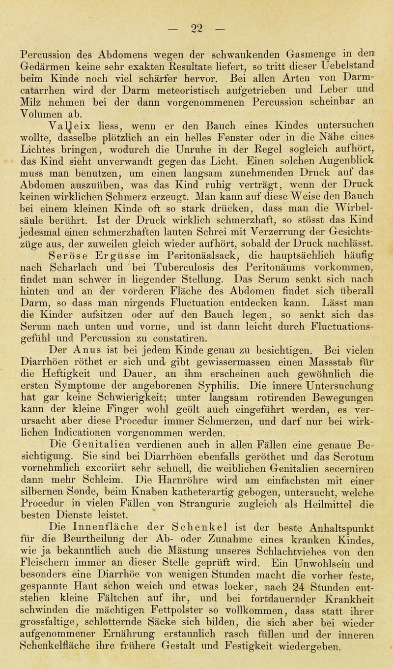 00 Percussion des Abdomens wegen der schwankenden Gasmenge in den Gedärmen keine sehr exakten Resultate liefert, so tritt dieser Uebelstand beim Kinde noch viel schärfer hervor. Bei allen Arten von Darm- catarrhen wird der Darm meteoristisch aufgetrieben und Leber und Milz nehmen bei der dann vorgenommenen Percussion scheinbar an Volumen ab. Valleix liess, wenn er den Bauch eines Kindes untersuchen wollte, dasselbe plötzlich an ein helles Fenster oder in die Nähe eines Lichtes bringen, wodurch die Unruhe in der Regel sogleich aufhört, das Kind sieht unverwandt gegen das Licht. Einen solchen Augenblick muss man benutzen, um einen langsam zunehmenden Druck auf das Abdomen auszuüben, was das Kind ruhig verträgt, wenn der Druck keinen wirklichen Schmerz erzeugt. Man kann auf diese Weise den Bauch bei einem kleinen Kinde oft so stark drücken, dass man die Wirbel- säule berührt. Ist der Druck wirklich schmerzhaft, so stösst das Kind jedesmal einen schmerzhaften lauten Schrei mit Verzerrung der Gesichts- züge aus, der zuweilen gleich wieder aufhört, sobald der Druck nachlässt. Seröse Ergüsse im Peritonäalsack, die hauptsächlich häufig nach Scharlach und bei Tuberculosis des Peritonäums vorkommen, findet man schwer in liegender Stellung. Das Serum senkt sich nach hinten und an der vorderen Fläche des Abdomen findet sich überall Darm, so dass man nirgends Fluctuation entdecken kann. Lässt man die Kinder aufsitzen oder auf den Bauch legen, so senkt sich das Serum nach unten und vorne, und ist dann leicht durch Fluctuations- gefühl und Percussion zu constatiren. Der Anus ist bei jedem Kinde genau zu besichtigen. Bei vielen Diarrhöen röthet er sich und gibt gewissermassen einen Massstab für die Heftigkeit und Dauer, an ihm erscheinen auch gewöhnlich die ersten Symptome der angeborenen Syphilis. Die innere Untersuchung hat gar keine Schwierigkeit; unter langsam rotirenden Bewegungen kann der kleine Finger wohl geölt auch eingeführt werden, es ver- ursacht aber diese Procedur immer Schmerzen, und darf nur bei wirk- lichen Indicationen vorgenommen werden. Die Genitalien verdienen auch in allen Fällen eine genaue Be- sichtigung. Sie sind bei Diarrhöen ebenfalls geröthet und das Scrotum vornehmlich excoriirt sehr schnell, die weiblichen Genitalien secerniren dann mehr Schleim. Die Harnröhre wird am einfachsten mit einer silbernen Sonde, beim Knaben katheterartig gebogen, untersucht, welche Procedur in vielen Fällen von Strangurie zugleich als Heilmittel die besten Dienste leistet. Die Innenfläche der Schenkel ist der beste Anhaltspunkt für die Beurtheilung der Ab- oder Zunahme eines kranken Kindes, wie ja bekanntlich auch die Mästung unseres Schlachtviehes von den Fleischern immer an dieser Stelle geprüft wird. Ein Unwohlsein und besonders eine Diarrhöe von wenigen Stunden macht die vorher feste gespannte Haut schon weich und etwas locker, nach 24 Stunden ent- stehen kleine Fältchen auf ihr, und bei fortdauernder Krankheit schwinden die mächtigen Fettpolster so vollkommen, dass statt ihrer grossfaltige, schlotternde Säcke sich bilden, die sich aber bei wieder aufgenommener Ernährung erstaunlich rasch füllen und der inneren Schenkelfläche ihre frühere Gestalt und Festigkeit wiedergeben.