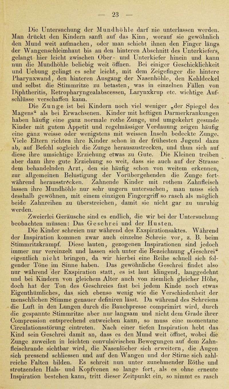 Die Untersuchung der Mundhöhle darf nie unterlassen werden. Man drückt den Kindern sanft auf das Kinn, worauf sie gewöhnlich den Mund weit aufmachen, oder man schiebt ihnen den Finger längs der Wangenschleimhaut bis an den hinteren Abschnitt des Unterkiefers, gelangt hier leicht zwischen Ober- und Unterkiefer hinein und kann nun die Mundhöhle beliebig weit öffnen. Bei einiger Geschicklichkeit und Uebung gelingt es sehr leicht, mit dem Zeigefinger die hintere Pharynxwand, den hinteren Ausgang der Nasenhöhle, den Kehldeckel und selbst die Stimmritze zu betasten, was in einzelnen Fällen von Diphtheritis, Retropharyngealabscessen, Larynxkrup etc. wichtige Auf- schlüsse verschaffen kann. Die Zunge ist bei Kindern noch viel weniger „der Spiegel des Magens als bei Erwachsenen. Kinder mit heftigen Darmerkrankungen haben häufig eine ganz normale rothe Zunge, und umgekehrt gesunde Kinder mit gutem Appetit und regelmässiger Verdauung zeigen häufig eine ganz weisse oder wenigstens mit weissen Inseln bedeckte Zunge. Viele Eltern richten ihre Kinder schon in der frühesten Jugend dazu ab, auf Befehl sogleich die Zunge herauszustrecken, und thun sich auf diese ihre umsichtige Erziehung etwas zu Gute. Die Kleinen treiben aber dann ihre gute Erziehung so weit, dass sie auch auf der Strasse dem behandelnden Arzt, den sie häufig schon von weitem erkennen, zur allgemeinen Belustigung der Vorübergehenden die Zunge fort- während herausströcken. Zahnende Kinder mit rothem Zahnfleisch lassen ihre Mundhöhle nur sehr ungern untersuchen, man muss sich desshalb gewöhnen, mit einem einzigen Fingergriff so rasch als möglich beide Zahnreihen zu überstreichen, damit sie nicht gar zu unruhig werden. Zweierlei Geräusche sind es endlich, die wir bei der Untersuchung beobachten müssen: Das Geschrei und der Husten. Die Kinder schreien nur während des Exspirationsaktes. Während der Inspiration kommen zwar auch einzelne Schreie vor, z. B. beim Stimmritzkrampf. Diese lauten, gezogenen Inspirationen sind jedoch immer nur vereinzelt und lassen sich unter die Bezeichnung „Geschrei eigentlich nicht bringen, da wir hierbei eine Reihe schnell sich fol- gender Töne im Sinne haben. Das gewöhnliche Geschrei findet also nur während der Exspiration statt, es ist laut klingend, langgedehnt und bei Kindern von gleichem Alter auch von ziemlich gleicher Höhe, doch hat der Ton des Geschreies fast bei jedem Kinde noch etwas Eigenthümliches, das sich ebenso wenig wie die Verschiedenheit der menschlichen Stimme genauer definiren lässt. Da während des Schreiens die Luft in den Lungen durch die Bauchpresse comprimirt wird, durch die gespannte Stimmritze aber nur langsam und nicht dem Grade ihrer Compression entsprechend entweichen kann, so muss eine momentane Circulationsstörung eintreten. Nach einer tiefen Inspiration hebt das Kind sein Geschrei damit an, dass es den Mund weit öffnet, wobei die Zunge zuweilen in leichten convulsivischen Bewegungen auf dem Zahn- fleischrande sichtbar wird, die Nasenlöcher sich erweitern, die Augen sich pressend schliessen und auf den Wangen und der Stirne sich zahl- reiche Falten bilden. Es schreit nun unter zunehmender Röthe und strotzenden Hals- und Kopfvenen so lange fort, als es ohne erneute Inspiration bestehen kann, tritt dieser Zeitpunkt ein, so nimmt es rasch