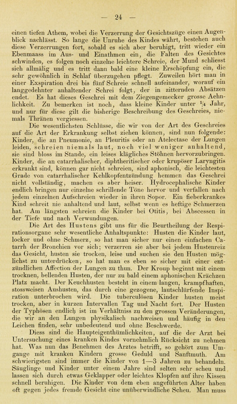 einen tiefen Athem, wobei die Verzerrung der Gesichtszüge einen Augen- blick nachlässt. So lange die Unruhe des Kindes währt, bestehen auch diese Verzerrungen fort, sobald es sich aber beruhigt, tritt wieder ein Ebenniaass irn Aus- und Einathmen ein, die Falten des Gesichtes schwinden, es folgen noch einzelne leichtere Schreie, der Mund schliesst sich allinälig und es tritt dann bald eine kleine Erschöpfung ein, die sehr gewöhnlich in Schlaf überzugehen pflegt. Zuweilen hört man in einer Exspiration drei bis fünf Schreie schnell aufeinander, worauf ein langgedehnter anhaltender Schrei folgt, der in zitternden Absätzen endet. Es hat dieses Geschrei mit dem Ziegengemecker grosse Aehn- lichkeit. Zu bemerken ist noch, dass kleine Kinder unter */* Jahr, und nur für diese gilt die bisherige Beschreibung des Geschreies, nie- mals Thränen vergiessen. Die wesentlichsten Schlüsse, die wir von der Art des Geschreies auf die Art der Erkrankung selbst ziehen können, sind nun folgende: Kinder, die an Pneumonie, an Pleuritis oder an Atelectase der Lungen leiden, schreien niemals laut, noch viel weniger anhaltend, sie sind bloss im Stande, ein leises klägliches Stöhnen hervorzubringen. Kinder, die an catarrhalischer, diphtherischer oder krupöser Laryngitis erkrankt sind, können gar nicht schreien, sind aphonisch, die leichtesten Grade von catarrhalischer Kehlkopfentzündung hemmen das Geschrei nicht vollständig, machen es aber heiser. Hydrocephalische Kinder endlich bringen nur einzelne schrillende Töne hervor und verfallen nach jedem einzelnen Aufschreien wieder in ihren Sopor. Ein fieberkrankes Kind schreit nie anhaltend und laut, selbst wenn es heftige Schmerzen hat. Am längsten schreien die Kinder bei Otitis, bei Abscessen in der Tiefe und nach Verwundungen. Die Art des Hustens gibt uns für die Beurtheilung der Respi- rationsorgane sehr wesentliche Anhaltspunkte: Husten die Kinder laut, locker und ohne Schmerz, so hat man sicher nur einen einfachen Ca- tarrh der Bronchien vor sich; verzerren sie aber bei jedem Hustenreiz das Gesicht, husten sie trocken, leise und suchen sie den Husten mög- lichst zu unterdrücken, so hat man es eben so sicher mit einer ent- zündlichen Affection der Lungen zu thun. Der Kroup beginnt mit einem trocknen, bellenden Husten, der nur zu bald einem aphonischen Krächzen Platz macht. Der Keuchhusten besteht in einem langen, krampfhaften, stossw.eisen Aushusten, das durch eine gezogene, lautschlürfende Inspi- ration unterbrochen wird. Die tuberculösen Kinder husten meist trocken, aber in kurzen Intervallen Tag und Nacht fort. Der Husten der Typhösen endlich ist im Verhältniss zu den grossen Veränderungen, die wir an den Lungen physikalisch nachweisen und häufig in den Leichen finden, sehr unbedeutend und ohne Beschwerde. Diess sind die Haupteigenthümlichkeiten, auf die der Arzt bei Untersuchung eines kranken Kindes vornehmlich Rücksicht zu nehmen hat. Was nun das Benehmen des Arztes betrifft, so gehört zum Um- gänge mit kranken Kindern grosse Geduld und Sanftmuth. Am schwierigsten sind immer die Kinder von 1—3 Jahren zu behandeln. Säuglinge und Kinder unter einem Jahre sind selten sehr scheu und lassen sich durch etwas Geklapper oder leichtes Klopfen auf ihre Kissen schnell beruhigen. Die Kinder von dem eben angeführten Alter haben oft gegen jedes fremde Gesicht eine unüberwindliche Scheu. Man muss