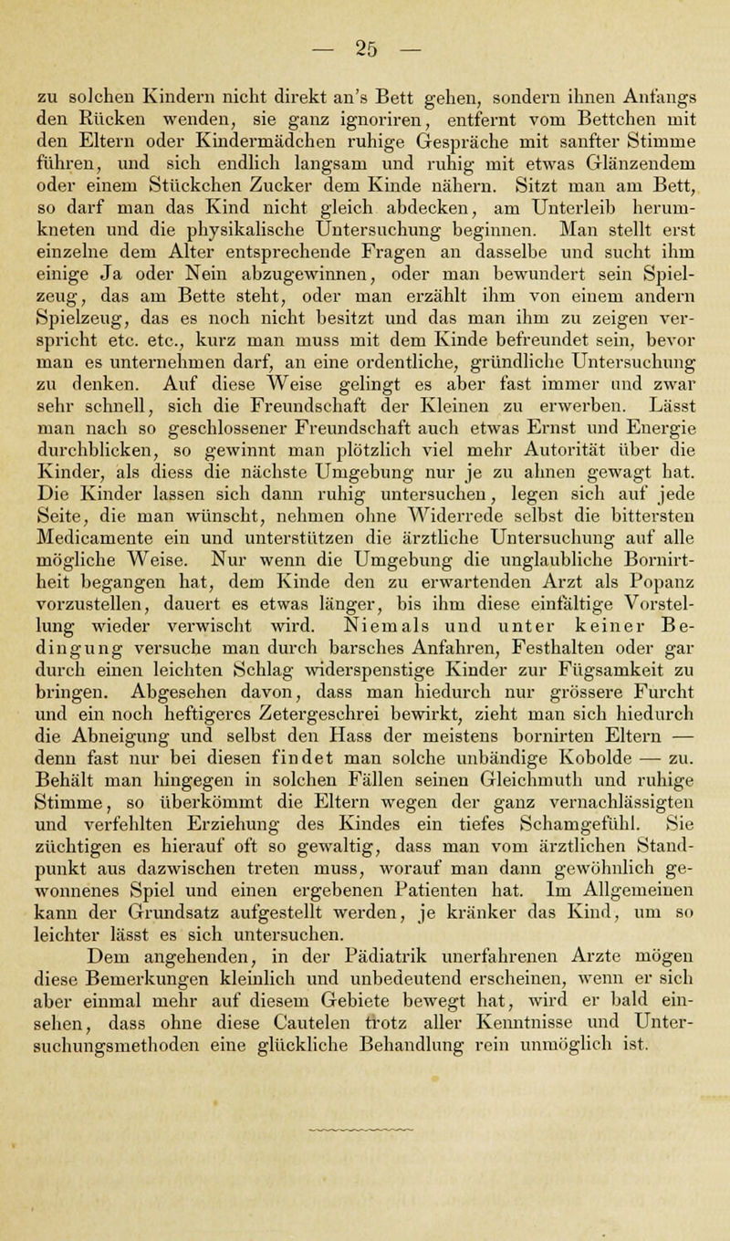 zu solchen Kindern nicht direkt an's Bett gehen, sondern ihnen Anfangs den Rücken wenden, sie ganz ignoriren, entfernt vom Bettchen mit den Eltern oder Kindermädchen ruhige Gespräche mit sanfter Stimme führen, und sich endlich langsam und ruhig mit etwas Glänzendem oder einem Stückchen Zucker dem Kinde nähern. Sitzt man am Bett, so darf man das Kind nicht gleich abdecken, am Unterleib herum- kneten und die physikalische Untersuchung beginnen. Man stellt erst einzelne dem Alter entsprechende Fragen an dasselbe und sucht ihm einige Ja oder Nein abzugewinnen, oder man bewundert sein Spiel- zeug, das am Bette steht, oder man erzählt ihm von einem andern Spielzeug, das es noch nicht besitzt und das man ihm zu zeigen ver- spricht etc. etc., kurz man muss mit dem Kinde befreundet sein, bevor man es unternehmen darf, an eine ordentliche, gründliche Untersuchung zu denken. Auf diese Weise gelingt es aber fast immer und zwar sehr schnell, sich die Freundschaft der Kleinen zu erwerben. Lässt man nach so geschlossener Freundschaft auch etwas Ernst und Energie durchblicken, so gewinnt man plötzlich viel mehr Autorität über die Kinder, als diess die nächste Umgebung nur je zu ahnen gewagt hat. Die Kinder lassen sich dann ruhig untersuchen, legen sich auf jede Seite, die man wünscht, nehmen ohne Widerrede selbst die bittersten Medicamente ein und unterstützen die ärztliche Untersuchung auf alle mögliche Weise. Nur wenn die Umgebung die unglaubliche Bornirt- heit begangen hat, dem Kinde den zu erwartenden Arzt als Popanz vorzustellen, dauert es etwas länger, bis ihm diese einfältige Vorstel- lung wieder verwischt wird. Niemals und unter keiner Be- dingung versuche man durch barsches Anfahren, Festhalten oder gar durch einen leichten Schlag widerspenstige Kinder zur Fügsamkeit zu bringen. Abgesehen davon, dass man hiedurch nur grössere Furcht und ein noch heftigeres Zetergeschrei bewirkt, zieht man sich hiedurch die Abneigung und selbst den Hass der meistens bornirten Eltern — denn fast nur bei diesen findet man solche unbändige Kobolde — zu. Behält man hingegen in solchen Fällen seinen Gleichmuth und ruhige Stimme, so überkömmt die Eltern wegen der ganz vernachlässigten und verfehlten Erziehung des Kindes ein tiefes Schamgefühl. Sie züchtigen es hierauf oft so gewaltig, dass man vom ärztlichen Stand- punkt aus dazwischen treten muss, worauf man dann gewöhnlich ge- wonnenes Spiel und einen ergebenen Patienten hat. Im Allgemeinen kann der Grundsatz aufgestellt werden, je kränker das Kind, um so leichter lässt es sich untersuchen. Dem angehenden, in der Pädiatrik unerfahrenen Arzte mögen diese Bemerkungen kleinlich und unbedeutend erscheinen, wenn er sich aber einmal mehr auf diesem Gebiete bewegt hat, wird er bald ein- sehen, dass ohne diese Cautelen trotz aller Kenntnisse und Unter- suchungsmethoden eine glückliche Behandlung rein unmöglich ist.
