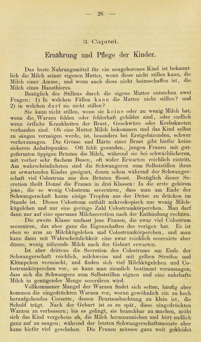 3. Capitel. Ernährung und Pflege der Kinder. Das beste Nahrungsmittel für ein neugeborenes Kind ist bekannt- lich die Milch seiner eigenen Mutter, wenn diese nicht stillen kann, die Milch einer Amme, und wenn auch diese nicht beizuschaffen ist, die Milch eines Hausthieres. Bezüglich des Stillens durch die eigene Mutter entstehen zwei Fragen: 1) In welchen Fällen kann die Mutter nicht stillen? und 2) in welchen darf sie nicht stillen? Sie kann nicht stillen, wenn sie keine oder zu wenig Milch hat, wenn die Warzen fehlen oder fehlerhaft gebildet sind, oder endlich wenn örtliche Krankheiten der Brust, Geschwüre oder Krebsknoten vorhanden sind. Ob eine Mutter Milch bekommen und das Kind selbst zu säugen vermögen werde, ist, besonders bei Erstgebärenden, schwer vorherzusagen. Die Grösse und Härte einer Brust gibt hiefür keine sicheren Anhaltspunkte. Oft fehlt gesunden, jungen Frauen mit gut- geformten üppigen Brüsten die Milch, während sie bei schwächlicheren, mit vorher sehr flachem Busen, oft wider Erwarten reichlich eintritt. Am wahrscheinlichsten sind die Schwangeren zum Selbststillen ihres zu erwartenden Kindes geeignet, denen schon während der Schwanger- schaft viel Colostrum aus den Brüsten fliesst. Bezüglich dieser Se- cretion theilt Donne die Frauen in drei Klassen: In die erste gehören jene, die so wenig Colostrum secerniren, dass man am Ende der Schwangerschaft kaum einige Tropfen aus der Drüse zu drücken im Stande ist. Dieses Colostrum enthält mikroskopisch nur wenig Milch- kügelchen und nur eine geringe Zahl Colostrumkörperchen. Man darf dann nur auf eine sparsame Milchseeretion nach der Entbindung rechnen. Die zweite Klasse umfasst jene Frauen, die zwar viel Colostrum secerniren, das aber ganz die Eigenschaften des vorigen hat. Es ist eben so arm an Milchkügelchen und Colostrumkörperchen, und man kann dann mit Wahrscheinlichkeit eine zwar reichlich secernirte aber dünne, wenig nährende Milch nach der Geburt erwarten. Ist aber drittens die Secretion des Colostrums am Ende der Schwangerschaft reichlich, milchweiss und mit gelben Streifen und Klümpchen vermischt, und finden sich viel Milchkügelchen und Co- lostrumkörperchen vor, so kann man ziemlich bestimmt voraussagen, dass sich die Schwangere zum Selbststillen eignen und eine nahrhafte Milch in genügender Menge secerniren wird. Vollkommener Mangel der Warzen findet sich selten, häufig aber kommen die eingedrückten Warzen vor, woran gewöhnlich ein zu hoch heraufgehendes Corsette, dessen Brustausbuchtung zu klein ist, die Schuld trägt. Nach der Geburt ist es zu spät, diese eingedrückten Warzen zu verbessern; bis es gelingt, sie brauchbar zu machen, müht sich das Kind vergebens ab, die Milch herauszuziehen und hört endlich ganz auf zu saugen; während der letzten Schwangerschaftsmonate aber kann hiefür viel geschehen. Die Frauen müssen ganz weit gekleidet