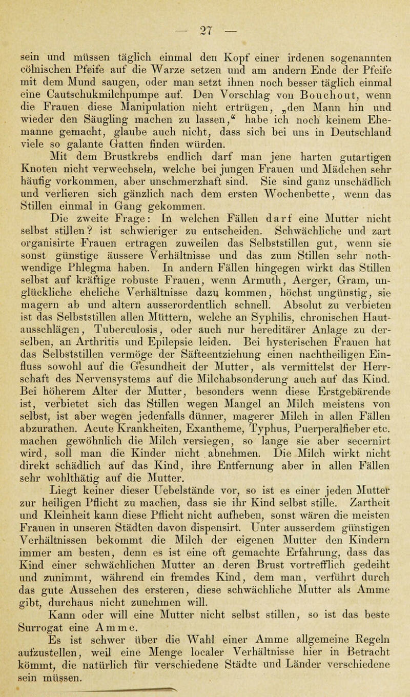 sein und müssen täglich einmal den Kopf einer irdenen sogenannten eölnischen Pfeife auf die Warze setzen und am andern Ende der Pfeife mit dem Mund saugen, oder man setzt ihnen noch besser täglich einmal eine Cautschukmilchpumpe auf. Den Vorschlag von Bouchout, wenn die Frauen diese Manipulation nicht ertrügen, „den Mann hin und wieder den Säugling machen zu lassen, habe ich noch keinem Ehe- manne gemacht, glaube auch nicht, dass sich bei uns in Deutschland viele so galante Gatten finden würden. Mit dem Brustkrebs endlich darf man jene harten gutartigen Knoten nicht verwechseln, welche bei jungen Frauen und Mädchen sehr häufig vorkommen, aber unschmerzhaft sind. Sie sind ganz unschädlich und verlieren sich gänzlich nach dem ersten Wochenbette, wenn das Stillen einmal in Gang gekommen. Die zweite Frage: Iü welchen Fällen darf eine Mutter nicht selbst stillen? ist schwieriger zu entscheiden. Schwächliche und zart organisirte Frauen ertragen zuweilen das Selbststillen gut, wenn sie sonst günstige äussere Verhältnisse und das zum Stillen sehr noth- wendige Phlegma haben. In andern Fällen hingegen wirkt das Stillen selbst auf kräftige robuste Frauen, wenn Armuth, Aerger, Gram, un- glückliche eheliche Verhältnisse dazu kommen, höchst ungünstig, sie magern ab und altern ausserordentlich schnell. Absolut zu verbieten ist das Selbststillen allen Müttern, welche an Syphilis, chronischen Haut- ausschlägen , Tuberculosis, oder auch nur hereditärer Anlage zu der- selben, an Arthritis und Epilepsie leiden. Bei hysterischen Frauen hat das Selbststillen vermöge der Säfteentziehung einen nachtheiligen Ein- fluss sowohl auf die Gesundheit der Mutter, als vermittelst der Herr- schaft des Nervensystems auf die Milchabsonderung auch auf das Kind. Bei höherem Alter der Mutter, besonders wenn diese Erstgebärende ist, verbietet sich das Stillen wegen Mangel an Milch meistens von selbst, ist aber wegen jedenfalls dünner, magerer Milch in allen Fällen abzurathen. Acute Krankheiten, Exantheme, Typhus, Puerperalfieber etc. machen gewöhnlich die Milch versiegen, so lange sie aber secernirt wird, soll man die Kinder nicht abnehmen. Die Milch wirkt nicht direkt schädlich auf das Kind, ihre Entfernung aber in allen Fällen sehr wohlthätig auf die Mutter. Liegt keiner dieser Uebelstände vor, so ist es einer jeden Mutter zur heiligen Pflicht zu machen, dass sie ihr Kind selbst stille. Zartheit und Kleinheit kann diese Pflicht nicht aufheben, sonst wären die meisten Frauen in unseren Städten davon dispensirt. Unter ausserdem günstigen Verhältnissen bekommt die Milch der eigenen Mutter den Kindern immer am besten, denn es ist eine oft gemachte Erfahrung, dass das Kind einer schwächlichen Mutter an deren Brust vortrefflich gedeiht und zunimmt, während ein fremdes Kind, dem man, verführt durch das gute Aussehen des ersteren, diese schwächliche Mutter als Amme gibt, durchaus nicht zunehmen will. Kann oder will eine Mutter nicht selbst stillen, so ist das beste Surrogat eine Amme. Es ist schwer über die Wahl einer Amme allgemeine Regeln aufzustellen, weil eine Menge localer Verhältnisse hier in Betracht kömmt, die natürlich für verschiedene Städte und Länder verschiedene sein müssen.