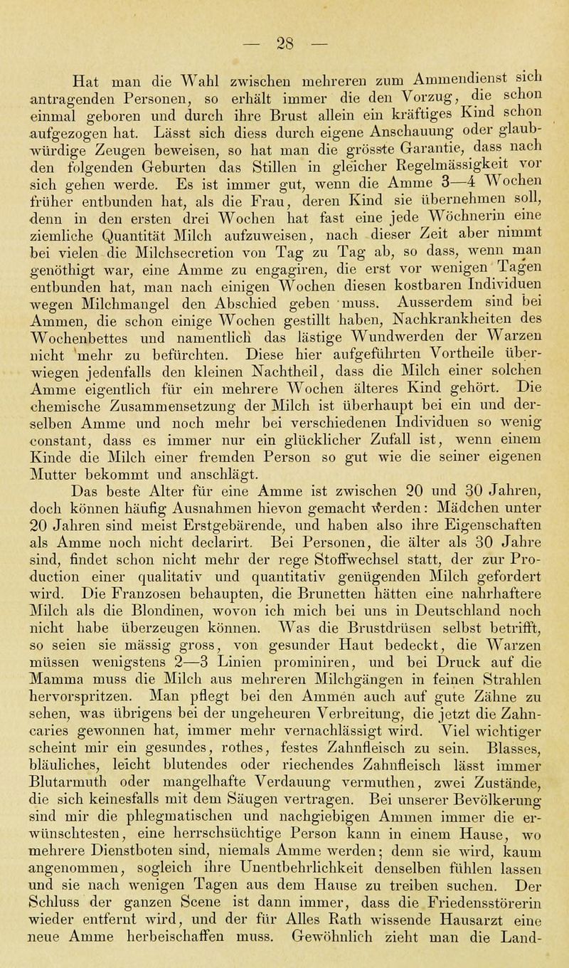 Hat man die Wahl zwischen mehreren zum Ammendienst sich antragenden Personen, so erhält immer die den Vorzug, die schon einmal geboren und durch ihre Brust allein ein kräftiges Kind schon aufgezogen hat. Lässt sich diess durch eigene Anschauung oder glaub- würdige Zeugen beweisen, so hat man die grösste Garantie, dass nach den folgenden Geburten das Stillen in gleicher Regelmässigkeit vor sich gehen werde. Es ist immer gut, wenn die Amme 3—4 Wochen früher entbunden hat, als die Frau, deren Kind sie übernehmen soll, denn in den ersten drei Wochen hat fast eine jede Wöchnerin eine ziemliche Quantität Milch aufzuweisen, nach dieser Zeit aber nimmt bei vielen die Milchsecretion von Tag zu Tag ab, so dass, wenn man genöthigt war, eine Amme zu engagiren, die erst vor wenigen Tagen entbunden hat, man nach einigen Wochen diesen kostbaren Individuen wegen Milchmangel den Abschied geben muss. Ausserdem sind bei Ammen, die schon einige Wochen gestillt haben, Nachkrankheiten des Wochenbettes und namentlich das lästige Wundwerden der Warzen nicht 'mehr zu befürchten. Diese hier aufgeführten Vortheile über- wiegen jedenfalls den kleinen Nachtheil, dass die Milch einer solchen Amme eigentlich für ein mehrere Wochen älteres Kind gehört. Die chemische Zusammensetzung der Milch ist überhaupt bei ein und der- selben Amme und noch mehr bei verschiedenen Individuen so wenig constant, dass es immer nur ein glücklicher Zufall ist, wenn einem Kinde die Milch einer fremden Person so gut wie die seiner eigenen Mutter bekommt und anschlägt. Das beste Alter für eine Amme ist zwischen 20 und 30 Jahren, doch können häufig Ausnahmen hievon gemacht werden: Mädchen unter 20 Jahren sind meist Erstgebärende, und haben also ihre Eigenschaften als Amme noch nicht declarirt. Bei Personen, die älter als 30 Jahre sind, findet schon nicht mehr der rege Stoffwechsel statt, der zur Pro- duction einer qualitativ und quantitativ genügenden Milch gefordert wird. Die Franzosen behaupten, die Brünetten hätten eine nahrhaftere Milch als die Blondinen, wovon ich mich bei uns in Deutschland noch nicht habe überzeugen können. Was die Brustdrüsen selbst betrifft, so seien sie massig gross, von gesunder Haut bedeckt, die Warzen müssen wenigstens 2—3 Linien prominiren, und bei Druck auf die Mamma muss die Milch aus mehreren Milchgängen in feinen Strahlen hervorspritzen. Man pflegt bei den Ammen auch auf gute Zähne zu sehen, was übrigens bei der ungeheuren Verbreitung, die jetzt die Zahn- caries gewonnen hat, immer mehr vernachlässigt wird. Viel wichtiger scheint mir ein gesundes, rothes, festes Zahnfleisch zu sein. Blasses, bläuliches, leicht blutendes oder riechendes Zahnfleisch lässt immer Blutarmuth oder mangelhafte Verdauung vermuthen, zwei Zustände, die sich keinesfalls mit dem Säugen vertragen. Bei unserer Bevölkerung sind mir die phlegmatischen und nachgiebigen Ammen immer die er- wünschtesten, eine herrschsüchtige Person kann in einem Hause, wo mehrere Dienstboten sind, niemals Amme werden; denn sie wird, kaum angenommen, sogleich ihre Unentbehrlichkeit denselben fühlen lassen und sie nach wenigen Tagen aus dem Hause zu treiben suchen. Der Schluss der ganzen Scene ist dann immer, dass die Friedensstörerin wieder entfernt wird, und der für Alles Rath wissende Hausarzt eine neue Amme herbeischaffen muss. Gewöhnlich zieht man die Land-