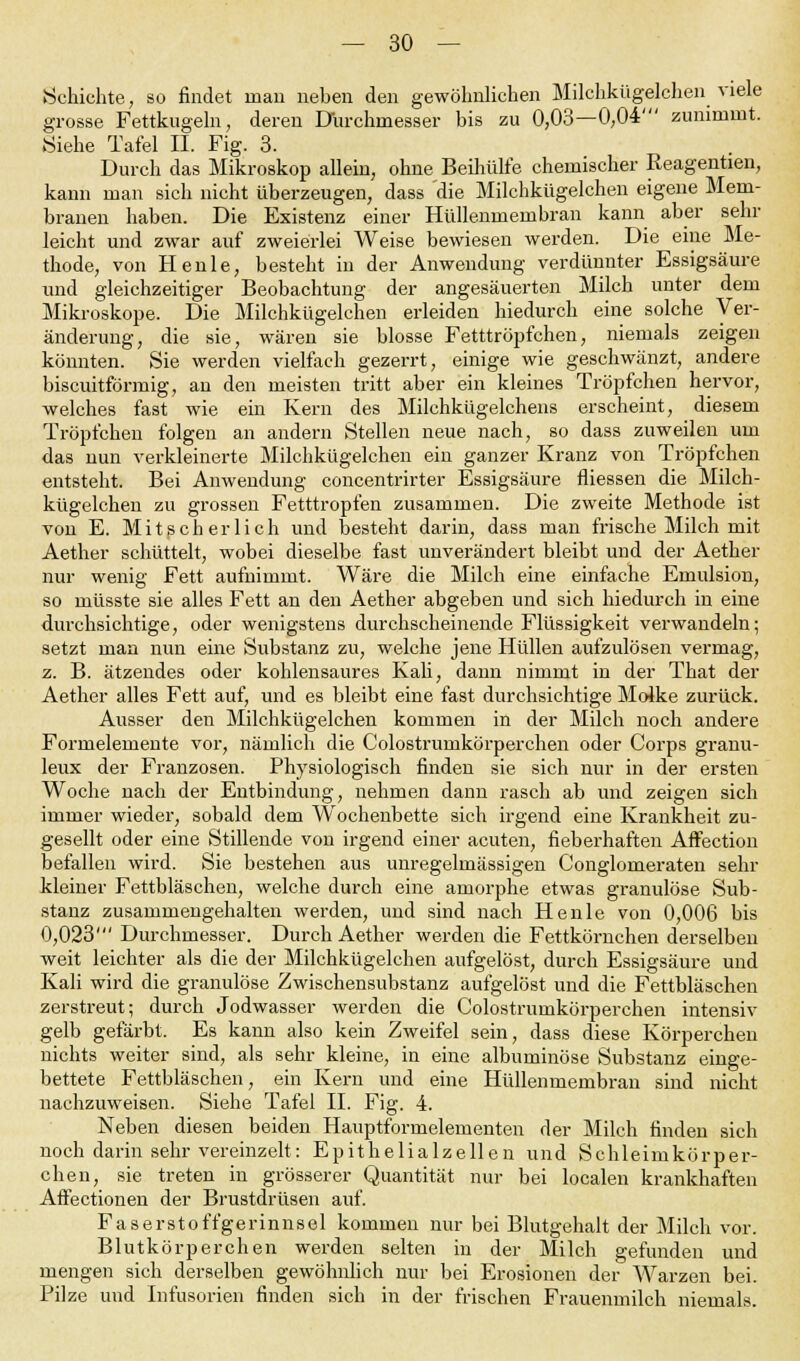 Schichte, so findet man neben den gewöhnlichen Milchkügelchen viele grosse Fettkugeln, deren Durchmesser bis zu 0,03—0,04' zunimmt. Siehe Tafel II. Fig. 3. Durch das Mikroskop allein, ohne Beihülfe chemischer Reagenüen, kann man sich nicht überzeugen, dass die Milchkügelchen eigene Mem- branen haben. Die Existenz einer Hüllenmembran kann aber sehr leicht und zwar auf zweierlei Weise bewiesen werden. Die eine Me- thode, von Henle, besteht in der Anwendung verdünnter Essigsäure und gleichzeitiger Beobachtung der angesäuerten Milch unter dem Mikroskope. Die Milchkügelchen erleiden hiedurch eine solche Ver- änderung, die sie, wären sie blosse Fetttröpfchen, niemals zeigen könnten. Sie werden vielfach gezerrt, einige wie geschwänzt, andere biscuitförmig, an den meisten tritt aber ein kleines Tröpfchen hervor, welches fast wie ein Kern des Milchkügelchens erscheint, diesem Tröpfchen folgen an andern Stellen neue nach, so dass zuweilen um das nun verkleinerte Milchkügelchen ein ganzer Kranz von Tröpfchen entsteht. Bei Anwendung concentrirter Essigsäure fliessen die Milch- kügelchen zu grossen Fetttropfen zusammen. Die zweite Methode ist von E. Mit seh er lieh und besteht darin, dass man frische Milch mit Aether schüttelt, wobei dieselbe fast unverändert bleibt und der Aether nur wenig Fett aufnimmt. Wäre die Milch eine einfache Emulsion, so müsste sie alles Fett an den Aether abgeben und sich hiedurch in eine durchsichtige, oder wenigstens durchscheinende Flüssigkeit verwandeln; setzt man nun eine Substanz zu, welche jene Hüllen aufzulösen vermag, z. B. ätzendes oder kohlensaures Kali, dann nimmt in der That der Aether alles Fett auf, und es bleibt eine fast durchsichtige Molke zurück. Ausser den Milchkügelchen kommen in der Milch noch andere Formelemente vor, nämlich die Colostrumkörperchen oder Corps granu- leux der Franzosen. Physiologisch finden sie sich nur in der ersten Woche nach der Entbindung, nehmen dann rasch ab und zeigen sich immer wieder, sobald dem Wochenbette sich irgend eine Krankheit zu- gesellt oder eine Stillende von irgend einer acuten, fieberhaften Affection befallen wird. Sie bestehen aus unregelmässigen Conglomeraten sehr kleiner Fettbläschen, welche durch eine amorphe etwas granulöse Sub- stanz zusammengehalten werden, und sind nach Henle von 0,006 bis 0,023' Durchmesser. Durch Aether werden die Fettkörnchen derselben weit leichter als die der Milchkügelchen aufgelöst, durch Essigsäure und Kali wird die granulöse Zwischensubstanz aufgelöst und die Fettbläschen zerstreut; durch Jodwasser werden die Colostrumkörperchen intensiv gelb gefärbt. Es kann also kein Zweifel sein, dass diese Körperchen nichts weiter sind, als sehr kleine, in eine albuminöse Substanz einge- bettete Fettbläschen, ein Kern und eine Hüllenmembran sind nicht nachzuweisen. Siehe Tafel II. Fig. 4. Neben diesen beiden Hauptformelementen der Milch finden sich noch darin sehr vereinzelt: Epithelialzellen und Schleirnkörper- chen, sie treten in grösserer Quantität nur bei localen krankhaften Affectionen der Brustdrüsen auf. Faserstoffgerinnsel kommen nur bei Blutgehalt der Milch vor. Blutkörperchen werden selten in der Milch gefunden und mengen sich derselben gewöhnlich nur bei Erosionen der Warzen bei. Pilze und Infusorien finden sich in der frischen Frauenmilch niemals.