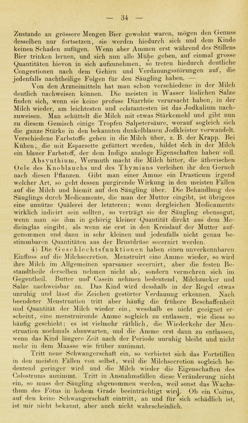 Zustande an grössere Mengen Bier gewohnt waren, mögen den Genuas desselben nur fortsetzen, sie werden hiedurch sich und dem Kinde keinen Schaden zufügen. Wenn aber Ammen erst während des Stillens Bier trinken lernen, und sich nun alle Mühe geben, auf einmal grosse Quantitäten hievon in sich aufzunehmen, so treten hiedurch deutliche Congestionen nach dem Gehirn und Verdauungsstörungen auf, die jedenfalls nachtheilige Folgen für den Säugling haben. — Von den Arzneimitteln hat man schon verschiedene in der Milch deutlich nachweisen können. Die meisten in Wasser löslichen Salze finden sich, wenn sie keine profuse Diarrhöe verursacht haben, in der Milch wieder, am leichtesten und eclatantesten ist das Jodkalium nach- zuweisen. Man schüttelt die Milch mit etwas Stärkemehl und gibt nun zu diesem Gemisch einige Tropfen Salpetersäure, worauf sogleich sich die ganze Stärke in den bekannten dunkelblauen Jodkleister verwandelt. Verschiedene Farbstoffe gehen in die Milch über, z. B. der Krapp. Bei Kühen, die mit Esparsette gefüttert werden, bildet sich in der Milch ein blauer Farbstoff, der dem Indigo analoge Eigenschaften haben soll. Absyuthium, Wermuth macht die Milch bitter, die ätherischen Oele des Knoblauchs und des Thymians verleihen ihr den Geruch nach diesen Pflanzen. Gibt man einer Amme ein Drasticum irgend welcher Art, so geht dessen purgirende Wirkung in den meisten Fällen auf die Milch und hiemit auf den Säugling über. Die Behandlung des Säuglings durch Medicamente, die man der Mutter eingibt, ist übrigens eine unnütze Quälerei der letzteren; wenn dergleichen Medicamente wirklich indicirt sein sollten, so verträgt sie der Säugling ebensogut, wenn man sie ihm in gehörig kleiner Quantität direkt aus dem Me- dicinglas eingibt, als wenn sie erst in den Kreislauf der Mutter auf- genommen und dann in sehr kleinen und jedenfalls nicht genau be- stimmbaren Quantitäten aus der Brustdrüse secernirt werden. 4) Die Geschlechts funktionell haben einen unverkennbaren Einfliiss auf die Milehsecretion. Menstruirt eine Amme wieder, so wird ihre Milch im Allgemeinen sparsamer secernirt, aber die festen Be- standtheile derselben nehmen nicht ab, sondern vermehren sich im Gegentheil. Butter und' Casein nehmen bedeutend, Milchzucker und Salze nachweisbar zu. Das Kind wird desshalb in der Regel etwas unruhig und lässt die Zeichen gestörter Verdauung erkennen. Nach beendeter Menstruation tritt aber häufig die frühere Beschaffenheit und Quantität der Milch wieder ein, wesshalb es nicht geeignet er- scheint, eine menstruirende Amme sogleich zu entlassen, wie diess so häufig geschieht; es ist vielmehr räthlich, die Wiederkehr der Men- struation nochmals abzuwarten, und die Amme erst dann zu entlassen, wenn das Kind längere Zeit nach der Periode unruhig bleibt und nicht mehr in dem Maasse wie früher zunimmt. Tritt neue Schwangerschaft ein, so verbietet sich das Fortstillen in den meisten Fällen von selbst, weil die Milehsecretion sogleich be- deutend geringer wird und die Milch wieder die Eigenschaften des Colostrums annimmt. Tritt in Ausnahmsfällen diese Veränderung nicht ein, so muss der Säugling abgenommen werden, weil sonst das Wachs- thuni des Fötus in hohem Grade beeinträchtigt wird. Ob ein Coitus, auf den keine Schwangerschaft eintritt, an und für sich schädlich ist, ist mir nicht bekannt, aber auch nicht wahrscheinlich.