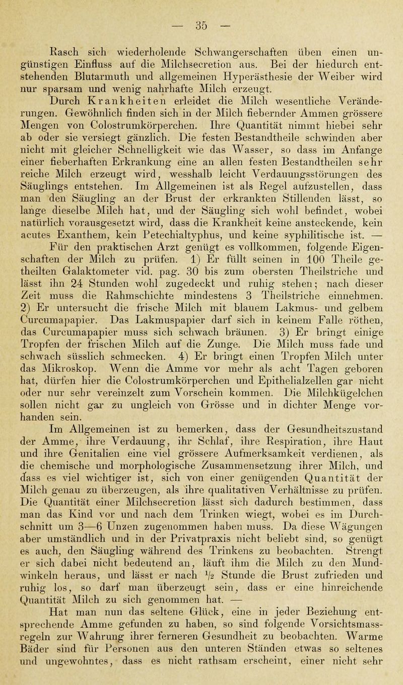 Rasch sich wiederholende Schwangerschaften üben einen un- günstigen Einfluss auf die Milchsecretion aus. Bei der hiedurch ent- stehenden Blutarrnuth und allgemeinen Hyperästhesie der Weiber wird nur sparsam und wenig nahrhafte Milch erzeugt. Durch Krankheiten erleidet die Milch wesentliche Verände- rungen. Gewöhnlich finden sich in der Milch fiebernder Ammen grössere Mengen von Coloatrumkörperchen. Ihre Quantität nimmt hiebei sehr ab oder sie versiegt gänzlich. Die festen Bestandteile schwinden aber nicht mit gleicher Schnelligkeit wie das Wasser, so dass im Anfange einer fieberhaften Erkrankung eine an allen festen Bestandteilen sein- reiche Milch erzeugt wird, wesshalb leicht Verdauungsstörungen des Säuglings entstehen. Im Allgemeinen ist als Regel aufzustellen, dass man den Säugling an der Brust der erkrankten Stillenden lässt, so lange dieselbe Milch hat, und der Säugling sich wohl befindet, wobei natürlich vorausgesetzt wird, dass die Krankheit keine ansteckende, kein acutes Exanthem, kein Petechialtyphus, und keine syphilitische ist. — Für den praktischen Arzt genügt es vollkommen, folgende Eigen- schaften der Milch zu prüfen. 1) Er füllt seinen in 100 Theile ge- theilten Galaktometer vid. pag. 30 bis zum obersten Theilstriche und lässt ihn 24 Stunden wohl zugedeckt und ruhig stehen; nach dieser Zeit muss die Rahmschichte mindestens 3 Theilstriche einnehmen. 2) Er untersucht die frische Milch mit blauem Lakmus- und gelbem Curcumapapier. Das Lakmuspapier darf sich in keinem Falle röthen, das Curcumapapier muss sich schwach bräunen. 3) Er bringt einige Tropfen der frischen Milch auf die Zunge. Die Milch muss fade und schwach süsslich schmecken. 4) Er bringt einen Tropfen Milch unter das Mikroskop. Wenn die Amme vor mehr als acht Tagen geboren hat, dürfen hier die Colostrumkörperchen und Epithelialzellen gar nicht oder nur sehr vereinzelt zum Vorschein kommen. Die Milchkügelchen sollen nicht gar zu ungleich von Grösse und in dichter Menge vor- handen sein. Im Allgemeinen ist zu bemerken, dass der Gesundheitszustand der Amme, ihre Verdauung, ihr Schlaf, ihre Respiration, ihre Haut und ihre Genitalien eine viel grössere Aufmerksamkeit verdienen, als die chemische und morphologische Zusammensetzung ihrer Milch, und dass es viel wichtiger ist, sich von einer genügenden Quantität der Milch genau zu überzeugen, als ihre qualitativen Verhältnisse zu prüfen. Die Quantität einer Milchsecretion lässt sich dadurch bestimmen, dass man das Kind vor und nach dem Trinken wiegt, wobei es im Durch- schnitt um 3—6 Unzen zugenommen haben muss. Da diese Wägungen aber umständlich und in der Privatpraxis nicht beliebt sind, so genügt es auch, den Säugling während des Trinkens zu beobachten. Strengt er sich dabei nicht bedeutend an, läuft ihm die Milch zu den Mund- winkeln heraus, und lässt er nach x/ä Stunde die Brust zufrieden und ruhig los, so darf man überzeugt sein, dass er eine hinreichende Quantität Milch zu sich genommen hat. — Hat man nun das seltene Glück, eine in jeder Beziehung ent- sprechende Amme gefunden zu haben, so sind folgende Vorsichtsmass- regeln zur Wahrung ihrer ferneren Gesundheit zu beobachten. Warme Bäder sind für Personen aus den unteren Ständen etwas so seltenes und ungewohntes, dass es nicht rathsam erscheint, einer nicht sehr
