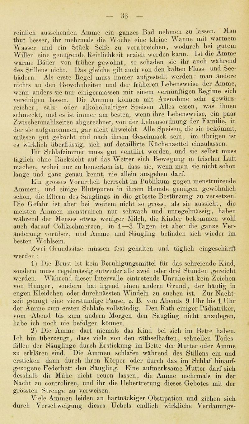 reinlich aussehenden Amme ein ganzes Bad nehmen zu lassen. Man thut hesser, ihr mehrmals die Woche eine kleine Wanne mit warmem Wasser und ein Stück Seife zu verabreichen, wodurch bei gutem Willen eine genügende Reinlichkeit erzielt werden kann. Ist die Amme warrne Bäder von früher gewohnt, so schaden sie ihr auch während des Stillens nicht. Das gleiche gilt auch von den kalten Fluss- und See- bädern. Als erste Regel muss immer aufgestellt werden: man ändere nichts an den Gewohnheiten und der früheren Lebensweise der Amme, wenn anders sie nur einigermassen mit einem vernünftigen Regime sich vereinigen lassen. Die Ammen können mit Ausnahme sehr gewürz- reicher, salz- oder alkoholhaltiger Speisen Alles essen, was ihnen schmeckt, und es ist immer am besten, wenn ihre Lebensweise, ein paar Zwischenmahlzeiten abgerechnet, von der Lebensordnung der Familie, in der sie aufgenommen, gar nicht abweicht. Alle Speisen, die sie bekömmt, müssen gut gekocht und nach ihrem Geschmack sein, im übrigen ist es wirklich überflüssig, sich auf detaillirte Küchenzettel einzulassen. Ihr Schlafzimmer muss gut ventilirt werden, und sie selbst muss täglich ohne Rücksicht auf das Wetter sich Bewegung in frischer Luft machen, wobei nur zu bemerken ist, dass sie, wenn msn sie nicht schon lange und ganz genau keimt, nie allein ausgehen darf. Ein grosses Vorurtheil herrscht im Publikum gegen menstruirende Ammen, und einige Blutspuren in ihrem Hemde genügen gewöhnlich schon, die Eltern des Säuglings in die grösste Bestürzung zu versetzen. Die Gefahr ist aber bei weitem nicht so gross, als sie aussieht, die meisten Ammen menstruiren nur schwach und unregelmässig, haben während der Menses etwas weniger Milch, die Kinder bekommen wohl auch darauf (Jolikschmerzen, in 1—3 Tagen ist aber die ganze Ver- änderung vorüber, und Amme und Säugling befinden sich wieder im besten Wohlsein. Zwei Grundsätze müssen fest gehalten und täglich eingeschärft werden: 1) Die Brust ist kein Beruhigungsmittel für das schreiende Kind, sondern muss regelmässig entweder alle zwei oder drei Stunden gereicht werden. Während dieser Intervalle eintretende Unruheist kein Zeichen von Hunger, sondern hat irgend einen andern Grund, der häufig in engen Kleidchen oder durchnässten Windeln zu suchen ist. Zur Nacht- zeit genügt eine vierstündige Pause, z. B. von Abends 9 Uhr bis 1 Uhr der Amme zum ersten Schlafe vollständig. Den Rath einiger Pädiatriker, vom Abend bis zum andern Morgen den Säugling nicht anzulegen, habe ich noch nie befolgen können. 2) Die Amme darf niemals das Kind bei sich im Bette haben. Ich bin überzeugt, dass viele von den räthselhaften, schnellen Todes- fällen der Säuglinge durch Erstickung im Bette der Mutter oder Amme zu erklären sind. Die Ammen schlafen während des Stillens ein und ersticken dann durch ihren Körper oder durch das im Schlaf hinauf- gezogene Federbett den Säugling. Eine aufmerksame Mutter darf sich desshalb die Mühe nicht reuen lassen, die Amme mehrmals in der Nacht zu controliren, und ihr die Uebertretung dieses Gebotes mit der grössten Strenge zu verweisen. Viele Ammen leiden an hartnäckiger Obstipation und ziehen sich durch Verschweigung dieses Uebels endlich wirkliche Verdauungs-