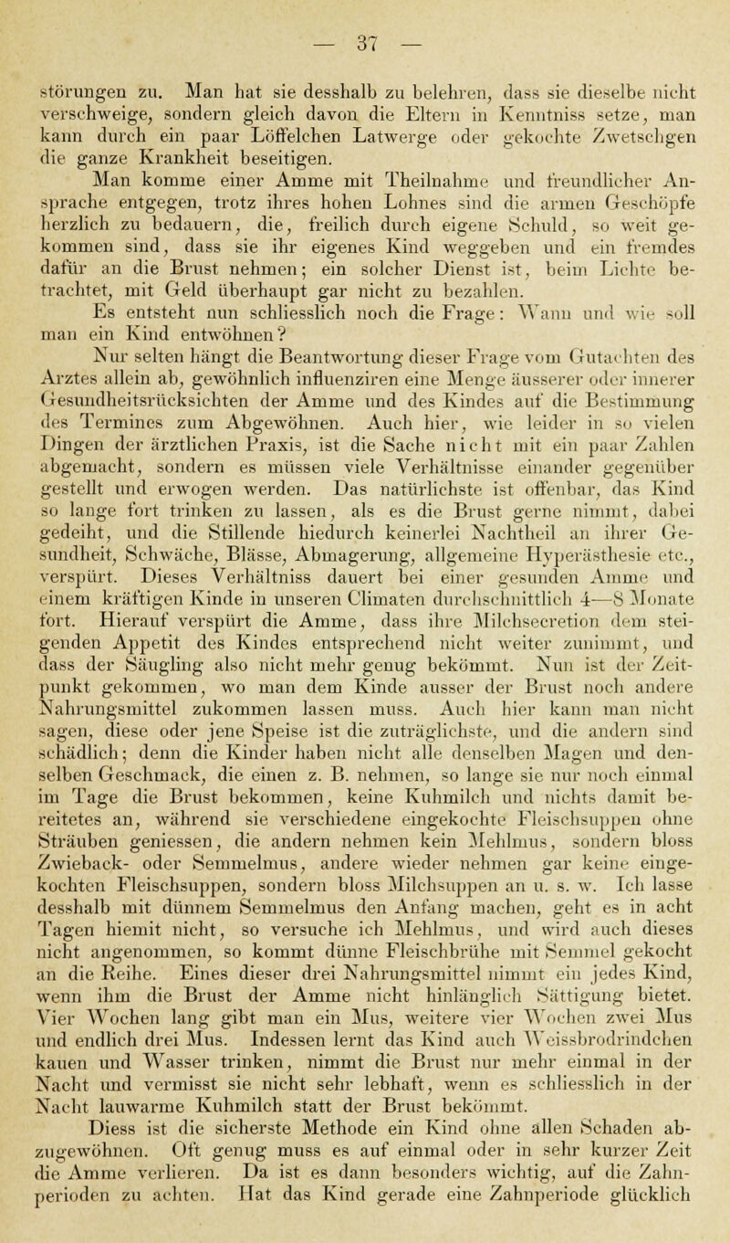 Störungen zu. Man hat sie desshalb zu belehren, dass sie dieselbe nicht verschweige, sondern gleich davon die Eltern in Kenntniss setze, man kann durch ein paar Löffelchen Latwerge oder gekochte Zwetschgen die ganze Krankheit beseitigen. Man komme einer Amme mit Theilnahme und freundlicher An- sprache entgegen, trotz ihres hohen Lohnes sind die armen Geschöpfe herzlich zu bedauern, die, freilich durch eigene Schuld, so weit ge- kommen sind, dass sie ihr eigenes Kind weggeben und ein fremdes dafür an die Brust nehmen; ein solcher Dienst ist, beim Lichte be- trachtet, mit Geld überhaupt gar nicht zu bezahlen. Es entsteht nun schliesslich noch die Frage: Wann und wie soll man ein Kind entwöhnen? Nur selten hängt die Beantwortung dieser Frage vom Gutachten des Arztes allein ab, gewöhnlich influenziren eine Menge äusserer oder innerer Gesundheitsrücksichten der Amme und des Kindes auf die Bestimmung des Termines zum Abgewöhnen. Auch hier, wie leider in so vielen Dingen der ärztlichen Praxis, ist die Sache nicht mit ein paar Zahlen abgemacht, sondern es müssen viele Verhältnisse einander gegenüber gestellt und erwogen werden. Das natürlichste ist offenbar, das Kind so lange fort trinken zu lassen, als es die Brust gerne nimmt, dabei gedeiht, und die Stillende hiedurch keinerlei Nachtheil an ihrer Ge- sundheit, Schwäche, Blässe, Abmagerung, allgemeine Hyperästhesie etc., verspürt. Dieses Verhältniss dauert bei einer gesunden Amme und einem kräftigen Kinde in unseren Climaten durchschnittlich 4—8 Monate fort. Hierauf verspürt die Amme, dass ihre Milehsecretion dem stei- genden Appetit des Kindes entsprechend nicht weiter zunimmt, und dass der Säugling also nicht mehr genug bekömmt. Nun ist der Zeit- punkt gekommen, wo man dem Kinde ausser der Brust noch andere Nahrungsmittel zukommen lassen muss. Auch hier kann man nicht sagen, diese oder jene Speise ist die zuträglichste, und die andern sind schädlich; denn die Kinder haben nicht alle denselben Magen und den- selben Geschmack, die einen z. B. nehmen, so lange sie nur noch einmal im Tage die Brust bekommen, keine Kuhmilch und nichts damit be- reitetes an, während sie verschiedene eingekochte Fleischsuppen ohne Sträuben geniessen, die andern nehmen kein Mehlnius, sondern bloss Zwieback- oder Semmelmns, andere wieder nehmen gar keine einge- kochten Fleischsuppen, sondern bloss Milchsuppen an u. s. w. Ich lasse desshalb mit dünnem Semmelmus den Anfang machen, geht es in acht Tagen hiemit nicht, so versuche ich Mehlmus, und wird auch dieses nicht angenommen, so kommt dünne Fleischbrühe mit Semmel gekocht an die Reihe. Eines dieser drei Nahrungsmittel nimmt ein jedes Kind, wenn ihm die Brust der Amme nicht hinlänglich Sättigung bietet. Vier Wochen lang gibt man ein Mus, weitere vier Wochen zwei Mus und endlich drei Mus. Indessen lernt das Kind auch Weissbrodrindchen kauen und Wasser trinken, nimmt die Brust nur mehr einmal in der Nacht und vermisst sie nicht sehr lebhaft, wenn es schliesslich in der Nacht lauwarme Kuhmilch statt der Brust bekömmt. Diess ist die sicherste Methode ein Kind ohne allen Schaden ab- zugewöhnen. Oft genug muss es auf einmal oder in sehr kurzer Zeit die Amme verlieren. Da ist es dann besonders wichtig, auf die Zahn- perioden zu achten. Hat das Kind gerade eine Zahnperiode glücklich