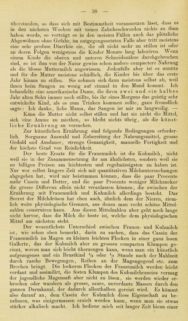 überstanden, so dass sieh mit Bestimmtheit voraussetzen lässt, dass es in den nächsten Wochen mit neuen Zahnbeschwerden nichts zu thun haben werde, so verträgt es in den meisten Fällen auch das plötzliche Abgewöhnen ohne Gefahr, im entgegengesetzten Falle aber tritt meistens eine sehr profuse Diarrhöe ein, die oft nicht mehr zu stillen ist oder an deren Folgen wenigstens die Kinder Monate lang laboriren. Wenn einem Kinde die oberen und unteren Schneidezähne durchgebrochen sind, so ist ihm von der Natur gewiss schon andere compactere Nahrung als die blosse Muttermilch angewiesen. Jedenfalls aber ist es unnütz und für die Mutter meistens schädlich, die Kinder bis über das erste Jahr hinaus zu stillen. Sie nehmen sich dann meistens selbst ab, weil ihnen beim Saugen zu wenig auf einmal in den Mund kommt. Ich behandelte eine amerikanische Dame, die ihren zwei und ein halbes Jahr alten Sohn immer noch stillte, bis ihr eines Morgens das geistig sehr entwickelte Kind, als es zum Trinken kommen sollte, ganz freundlich sagte: Ich danke, liebe Mama, das Saugen ist mir zu langweilig. — Kann die Mutter nicht selbst stillen und hat sie nicht die Mittel, sich eine Amme zu miethen, so bleibt nichts übrig, als die künst- liche Ernährung zu versuchen. Zur künstlichen Ernährung sind folgende Bedingungen erforder- lich. Sorgsame Auswahl und Zubereitung der Nahrungsmittel, grosse Geduld und Ausdauer, strenge Genauigkeit, manuelle Fertigkeit und der höchste Grad von Reinlichkeit. Der beste Ersatz für die Frauenmilch ist die Kuhmilch, nicht weil sie in der Zusammensetzung ihr am ähnlichsten, sondern weil sie zu billigen Preisen am leichtesten und regelmässigsten zu haben ist. Nur wer selbst längere Zeit sich mit quantitativen Milchuntersuchungen abgegeben hat, wird mir beistimmen können, dass die paar Procente mehr Casein und Butter, und die paar Procente weniger Milchzucker die grosse Differenz allein nicht veranlassen können, die zwischen der Ernährung mit Frauenmilch und Kuhmilch allerdings besteht. Das Secret der Milchdrüsen hat eben auch, ähnlich dem der Nieren, ziem- lich weite physiologische Grenzen, aus denen man recht schöne Mittel- zahlen construiren kann. Aus diesen Mittelzahlen aber geht noch lange nicht hervor, dass die Milch die beste ist, welche dem physiologischen Mittel am nächsten steht. Der wesentlichste Unterschied zwischen Frauen- und Kuhmilch ist, wie schon oben bemerkt, darin zu suchen, dass das Casein der Frauenmilch im Magen zu kleinen leichten Flocken in einer ganz losen Gallerte, das der Kuhmilch aber zu grossen compacten Klumpen ge- rinnt, wovon man sich leicht überzeugen kann, wenn man ein künstlich aufgezogenes und ein Brustkind 1k oder x/2 Stunde nach der Mahlzeit durch rasche Bewegungen, Reiben an der Magengegend etc. zum Brechen bringt. Die lockeren Flocken der Frauenmilch werden leicht verdaut und assiniilirt, die festen Klumpen des Kuhmilchcaseins vermag der jugendliche Magensaft aber nicht zu lösen, sie werden wieder er- brochen oder wandern als grosse, saure, unverdaute Massen durch den ganzen Darmkanal, der dadurch allenthalben gereizt wird. Es kömmt also darauf an, dem Casein der Kuhmilch diese Eigenschaft zu be- nehmen, was einigermassen erzielt werden kann, wenn man sie etwas stärker alkalisch macht. Ich bediene mich seit langer Zeit hiezu einer