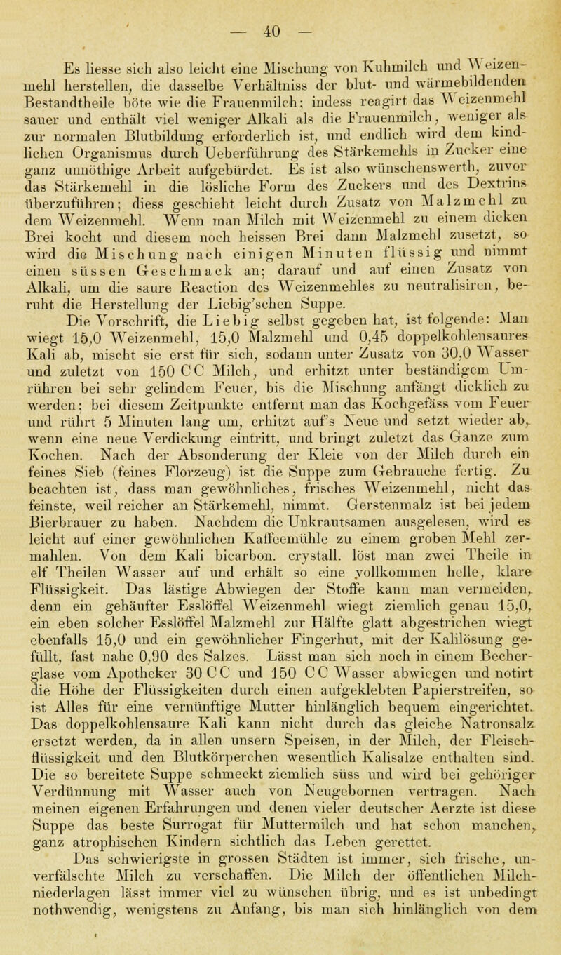 Es Hesse sieh also leieht eine Mischung von Kuhmilch und YV eizen- mehl herstellen, die dasselbe Verhältniss der blut- und wärmebildenden Bestandtheile böte wie die Frauenmilch; indess reagirt das Weizenmehl sauer und enthält viel weniger Alkali als die Frauenmilch, weniger als zur normalen Blutbildung erforderlich ist, und endlich wird dem kind- lichen Organismus durch Ueberführung des Stärkemehls in Zucker eine ganz unnöthige Arbeit aufgebürdet. Es ist also wünschenswerth, zuvor das Stärkemehl in die lösliche Form des Zuckers und des Dextrins überzuführen; diess geschieht leicht durch Zusatz von Malzmehl zu dem Weizenmehl. Wenn man Milch mit Weizenmehl zu einem dicken Brei kocht und diesem noch heissen Brei dann Malzmehl zusetzt, so wird die Mischung nach einigen Minuten flüssig und nimmt einen süssen Geschmack an; darauf und auf einen Zusatz von Alkali, um die saure Reaction des Weizenmehles zu neutralisiren, be- ruht die Herstellung der Liebig'schen Suppe. Die Vorschrift, die Lieb ig selbst gegeben hat, ist folgende: Man wiegt 15,0 Weizenmehl, 15,0 Malzmehl und 0,45 doppelkohlensaures Kali ab, mischt sie erst für sich, sodann unter Zusatz von 30,0 Wasser und zuletzt von 150 CG Milch, und erhitzt unter beständigem Um- rühren bei sehr gelindem Feuer, bis die Mischung anfängt dicklich zu werden; bei diesem Zeitpunkte entfernt man das Kochgefäss vom Feuer und rührt 5 Minuten lang um, erhitzt auf's Neue und setzt wieder ab, wenn eine neue Verdickung eintritt, und bringt zuletzt das Ganze zum Kochen. Nach der Absonderung der Kleie von der Milch durch ein feines Sieb (feines Florzeug) ist die Suppe zum Gebrauche fertig. Zu beachten ist, dass man gewöhnliches, frisches Weizenmehl, nicht das feinste, weil reicher an Stärkemehl, nimmt. Gerstenmalz ist bei jedem Bierbrauer zu haben. Nachdem die Unkrautsamen ausgelesen, wird es leicht auf einer gewöhnlichen Kaffeemühle zu einem groben Mehl zer- mahlen. Von dem Kali bicarbon. crystall. löst man zwei Theile in elf Theilen Wasser auf und erhält so eine .vollkommen helle, klare Flüssigkeit. Das lästige Abwiegen der Stoffe kann man vermeiden, denn ein gehäufter Esslöffel Weizenmehl wiegt ziemlich genau 15,0, ein eben solcher Esslöffel Malzmehl zur Hälfte glatt abgestrichen wiegt ebenfalls 15,0 und ein gewöhnlicher Fingerhut, mit der Kalilösung ge- füllt, fast nahe 0,90 des Salzes. Lässt man sich noch in einem Becher- glase vom Apotheker 30 C C und 150 C C Wasser abwiegen und notirt die Höhe der Flüssigkeiten durch einen aufgeklebten Papierstreifen, so ist Alles für eine vernünftige Mutter hinlänglich becpuern eingerichtet. Das doppelkohlensaure Kali kann nicht durch das gleiche Natronsalz ersetzt werden, da in allen unsern Speisen, in der Milch, der Fleisch- flüssigkeit und den Blutkörperchen wesentlich Kalisalze enthalten sind. Die so bereitete Suppe schmeckt ziemlich süss und wird bei gehöriger Verdünnung mit Wasser auch von Neugebornen vertragen. Nach meinen eigenen Erfahrungen und denen vieler deutscher Aerzte ist diese Suppe das beste Surrogat für Muttermilch und hat schon manchen,, ganz atrophischen Kindern sichtlich das Leben gerettet. Das schwierigste in grossen Städten ist immer, sich frische, un- verfälschte Milch zu verschaffen. Die Milch der öffentlichen Milch- niederlagen lässt immer viel zu wünschen übrig, und es ist unbedingt nothwendig, wenigstens zu Anfang, bis man sich hinlänglich von dem