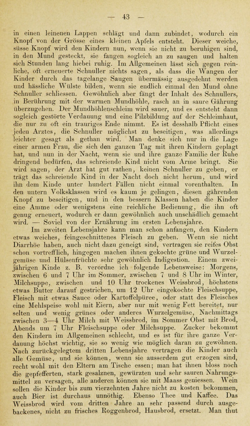 in einen leinenen Lappen schlägt und dann zubindet, wodurch ein Knopf von der Grösse eines kleinen Apfels entsteht. Dieser weiche, süsse Knopf wird den Kindern nun, wenn sie nicht zu beruhigen sind, in den Mund gesteckt, sie fangen sogleich an zu saugen und halten sich Stunden lang hiebei ruhig. Im Allgemeinen lässt sich gegen rein- liche, oft erneuerte Schnuller nichts sagen, als dass die Wangen der Kinder durch das tagelange Saugen übermässig ausgedehnt werden und hässliche Wülste bilden, wenn sie endlich einmal den Mund ohne Schnuller schliessen. Gewöhnlich aber fängt der Inhalt des Schnullers, in Berührung mit der warmen Mundhöhle, rasch an in saure Gährung überzugehen. Der Mundhöhlenschleim wird sauer, und es entsteht dann sogleich gestörte Verdauung und eine Pilzbildung auf der Schleimhaut, die nur zu oft ein trauriges Ende nimmt. Es ist desshalb Pflicht eines jeden Arztes, die Schnuller möglichst zu beseitigen, was allerdings leichter gesagt als gethan wird. Man denke sich nur in die Lage einer armen Frau, die sich den ganzen Tag mit ihren Kindern geplagt hat, und nun in der Nacht, wenn sie und ihre ganze Familie der Ruhe dringend bedürfen, das schreiende Kind nicht vom Arme bringt. Sie wird sagen, der Arzt hat gut rathen, keinen Schnuller zu geben, er trägt das schreiende Kind in der Nacht doch nicht herum, und wird ihn dem Kinde unter hundert Fällen nicht einmal vorenthalten. In den untern Volksklassen wird es kaum je gelingen, diesen gährenden Knopf zu beseitigen, und in den bessern Klassen haben die Kinder eine Amme oder wenigstens eine reichliche Bedienung, die ihn oft genug erneuert, wodurch er dann gewöhnlich auch unschädlich gemacht wird. — Soviel von der Ernährung im ersten Lebensjahre. Im zweiten Lebensjahre kann man schon anfangen, den Kindern etwas weiches, feingeschnittenes Fleisch zu geben. Wenn sie nicht Diarrhöe haben, auch nicht dazu geneigt sind, vertragen sie reifes Obst schon vortrefflich, hingegen machen ihnen gekochte grüne und Wurzel- gemüse und Hülsenfrüchte sehr gewöhnlich Indigestion. Einem zwei- jährigen Kinde z. B. verordne ich folgende Lebensweise: Morgens, zwischen 6 und 7 Uhr im Sommer, zwischen 7 und 8 Uhr im Winter, Milchsuppe, zwischen und 10 Uhr trockenes Weissbrod, höchstens etwas Butter darauf gestrichen, um 12 Uhr eingekochte Fleischsuppe, Fleisch mit etwas Sauce oder Kartoffelpüree, oder statt des Fleisches eine Mehlspeise wohl mit Eiern, aber nur mit wenig Fett bereitet, nur selten und wenig grünes oder anderes Wurzelgemüse, Nachmittags zwischen 3—4 Uhr Milch mit Weissbrod, im Sommer Obst mit Brod, Abends um 7 Uhr Fleischsuppe oder Milchsuppe. Zucker bekommt den Kindern im Allgemeinen schlecht, und es ist für ihre ganze Ver- dauung höchst wichtig, sie so wenig wie möglich daran zu gewöhnen. Nach zurückgelegtem dritten Lebensjahre vertragen die Kinder auch alle Gemüse, und sie können, wenn sie ausserdem gut erzogen sind, recht wohl mit den Eltern am Tische essen; man hat ihnen bloss noch die gepfefferten, stark gesalznen, gewürzten und sehr sauren Nahrungs- mittel zu versagen, alle anderen können sie mit Maass gemessen. Wein sollen die Kinder bis zum vierzehnten Jahre nicht zu kosten bekommen, auch Bier ist durchaus unnöthig. Ebenso Thee und Kaffee. Das Weissbrod wird vom dritten Jahre an sehr passend durch ausge- backenes, nicht zu frisches Roggenbrod, Hausbrod, ersetzt. Man thut