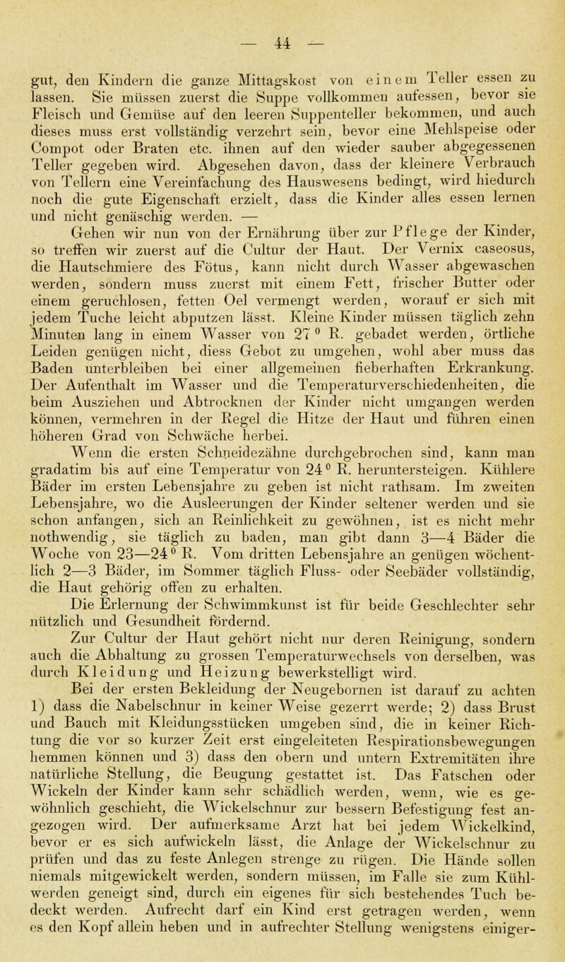 gut, den Kindern die ganze Mittagskost von e inem Teller essen zu lassen. Sie müssen zuerst die Suppe vollkommen aufessen, bevor sie Fleisch und Gemüse auf den leeren Suppenteller bekommen, und auch dieses muss erst vollständig verzehrt sein, bevor eine Mehlspeise oder Compot oder Braten etc. ihnen auf den wieder sauber abgegessenen Teller gegeben wird. Abgesehen davon, dass der kleinere Verbrauch von Tellern eine Vereinfachung des Hauswesens bedingt, wird hiedurch noch die gute Eigenschaft erzielt, dass die Kinder alles essen lernen und nicht genäschig werden. — Gehen wir nun von der Ernährung über zur Pflege der Kinder, so treffen wir zuerst auf die Cultur der Haut. Der Vernix caseosus, die Hautschmiere des Fötus, kann nicht durch Wasser abgewaschen werden, sondern muss zuerst mit einem Fett, frischer Butter oder einem geruchlosen, fetten Oel vermengt werden, worauf er sich mit jedem Tuche leicht abputzen lässt. Kleine Kinder müssen täglich zehn Minuten lang in einem Wasser von 27° R. gebadet werden, örtliche Leiden genügen nicht, diess Gebot zu umgehen, wohl aber muss das Baden unterbleiben bei einer allgemeinen fieberhaften Erkrankung. Der Aufenthalt im Wasser und die Temperaturverschiedenheiten, die beim Ausziehen und Abtrocknen der Kinder nicht umgangen werden können, vermehren in der Regel die Hitze der Haut und führen einen höheren Grad von Schwäche herbei. Wenn die ersten Schneidezähne durchgebrochen sind, kann man gradatim bis auf eine Temperatur von 24° R. heruntersteigen. Kühlere Bäder im ersten Lebensjahre zu geben ist nicht rathsam. Im zweiten Lebensjahre, wo die Ausleerungen der Kinder seltener werden und sie schon anfangen, sich an Reinlichkeit zu gewöhnen, ist es nicht mehr nothwendig, sie täglich zu baden, man gibt dann 3—4 Bäder die Woche von 23—24° R. Vom dritten Lebensjahre an genügen wöchent- lich 2—3 Bäder, im Sommer täglich Fluss- oder Seebäder vollständig, die Haut gehörig offen zu erhalten. Die Erlernung der Schwimmkunst ist für beide Geschlechter sehr nützlich und Gesundheit fördernd. Zur Cultur der Haut gehört nicht nur deren Reinigung, sondern auch die Abhaltung zu grossen Temperaturwechsels von derselben, was durch Kleidung und Heizung bewerkstelligt wird. Bei der ersten Bekleidung der Neugebornen ist darauf zu achten 1) dass die Nabelschnur in keiner Weise gezerrt werde; 2) dass Brust und Bauch mit Kleidungsstücken umgeben sind, die in keiner Rich- tung die vor so kurzer Zeit erst eingeleiteten Respirationsbewegungen hemmen können und 3) dass den obern und untern Extremitäten ihre natürliche Stellung, die Beugung gestattet ist. Das Fatschen oder Wickeln der Kinder kann sehr schädlich werden, wenn, wie es ge- wöhnlich geschieht, die Wickelschnur zur bessern Befestigung fest an- gezogen wird. Der aufmerksame Arzt hat bei jedem Wickelkind, bevor er es sich aufwickeln lässt, die Anlage der Wickelschnur zu prüfen und das zu feste Anlegen strenge zu rügen. Die Hände sollen niemals mitgewickelt werden, sondern müssen, im Falle sie zum Kühl- werden geneigt sind, durch ein eigenes für sich bestehendes Tuch be- deckt werden. Aufrecht darf ein Kind erst getragen werden, wenn es den Kopf allein heben und in aufrechter Stellung wenigstens einiger-