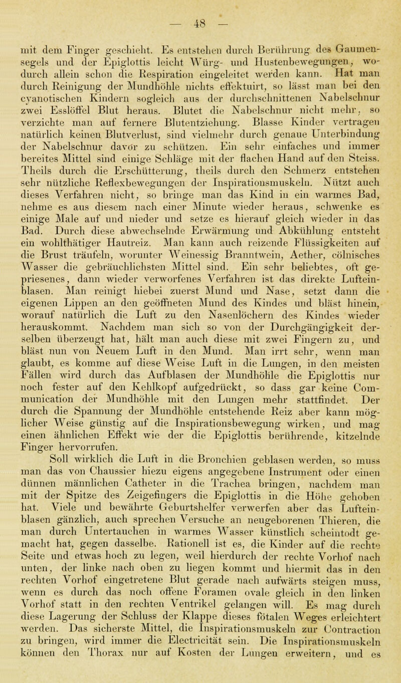 mit dein Finger geschieht. Es entstehen durch Berührung des Gaumen- segels und der Epiglottis leicht Würg- und Hustenbewegungen, wo- durch allein schon die Respiration eingeleitet werden kann. Hat man durch Reinigung der Mundhöhle nichts effektuirt, so lässt man bei den cyanotischen Kindern sogleich aus der durchschnittenen Nabelschnur zwei Esslöffel Blut heraus. Blutet die Nabelschnur nicht mehr,, so verzichte man auf fernere Blutentziehung. Blasse Kinder vertragen natürlich keinen Blutverlust, sind vielmehr durch genaue Unterbindung der Nabelschnur davor zu schützen. Ein sehr einfaches und immer bei'eites Mittel sind einige Schläge mit der flachen Hand auf den Stciss. Theils durch die Erschütterung, theils durch den Schmerz entstehen sehr nützliche Reflexbewegungen der Inspirationsmuskeln. Nützt auch dieses Verfahren nicht, so bringe man das Kind in ein warmes Bad, nehme es aus diesem nach einer Minute wieder heraus, schwenke es einige Male auf und nieder und setze es hierauf gleich wieder in das Bad. Durch diese abwechselnde Erwärmung und Abkühlung entsteht ein wohlthätiger Hautreiz. Man kann auch reizende Flüssigkeiten auf die Brust träufeln, worunter Weinessig Branntwein, Aether, cölnisches Wasser die gebräuchlichsten Mittel sind. Ein sehr beliebtes, oft ge- priesenes, dann wieder verworfenes Verfahren ist das direkte Luftein- blasen. Man reinigt hiebei zuerst Mund und Nase, setzt dann die eigenen Lippen an den geöffneten Mund des Kindes und bläst hinein, worauf natürlich die Luft zu den Nasenlöchern des Kindes wieder herauskommt. Nachdem man sich so von der Durchgängigkeit der- selben überzeugt hat, hält man auch diese mit zwei Fingern zu, und bläst nun von Neuem Luft in den Mund. Man irrt sehr, wenn man glaubt, es komme auf diese Weise Luft in die Lungen, in den meisten Fällen wird durch das Aufblasen der Mundhöhle die Epiglottis nur noch fester auf den Kehlkopf aufgedrückt, so dass gar keine Coin- munication der Mundhöhle mit den Lungen mehr stattfindet. Der durch die Spannung der Mundhöhle entstehende Reiz aber kann mög- licher Weise günstig auf die Inspirationsbewegung wirken, und mag einen ähnlichen Effekt wie der die Epiglottis berührende, kitzelnde Finger hervorrufen. Soll wirklich die Luft in die Bronchien geblasen werden, so muss man das von Chaussier hiezu eigens angegebene Instrument oder einen dünnen männlichen Catheter in die Trachea bringen, nachdem man mit der Spitze des Zeigefingers die Epiglottis in die Höhe gehoben hat, Viele und bewährte Geburtshelfer verwerfen aber das Luftein- blasen gänzlich, auch sprechen Versuche an neugeborenen Thieren, die man durch Untertauchen in warmes Wasser künstlich seheintodt ge- macht hat, gegen dasselbe. Rationell ist es, die Kinder auf die rechte Seite und etwas hoch zu legen, weil hierdurch der rechte Vorhof nach unten, der linke nach oben zu liegen kommt und hiermit das in den rechten Vorhof eingetretene Blut gerade nach aufwärts steigen muss, wenn es durch das noch offene Foramen ovale gleich in den linken Vorhof statt in den rechten Ventrikel gelangen will. Es mag durch diese Lagerung der Schluss der Klappe dieses fötalen Weges erleichtert werden. Das sicherste Mittel, die Inspirationsmuskeln zur Contraction zu bringen, wird immer die Electricität sein. Die Inspirationsmuskeln können den Thorax nur auf Kosten der Lungen erweitern, und es