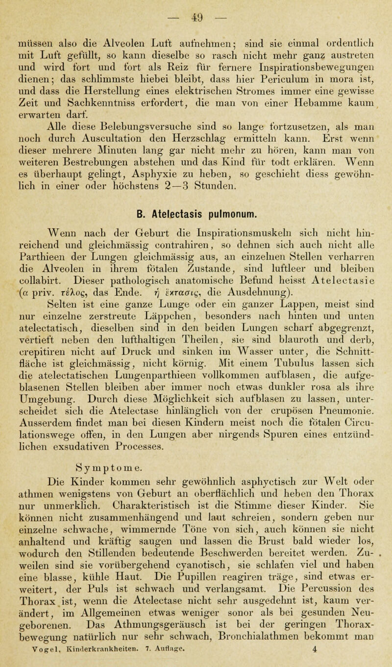 müssen also die Alveolen Luft aufnehmen; sind sie einmal ordentlich mit Luft gefüllt, so kann dieselbe so rasch nicht mehr ganz austreten und wird fort und fort als Reiz für fernere Inspirationsbewegungen dienen; das schlimmste hiebei bleibt, dass hier Periculum in mora ist, und dass die Herstellung eines elektrischen Stromes immer eine gewisse Zeit und Sachkenntniss erfordert, die man von einer Hebamme kaum erwarten darf. Alle diese Belebungsversuche sind so lange fortzusetzen, als man noch durch Auscultation den Herzschlag ermitteln kann. Erst wenn dieser mehrere Minuten lang gar nicht mehr zu hören, kann man von weiteren Bestrebungen abstehen und das Kind für todt erklären. Wenn es überhaupt gelingt, Asphyxie zu heben, so geschieht diess gewöhn- lich in einer oder höchstens 2 — 3 Stunden. B. Atelectasis pulmonum. Wenn nach der Geburt die Inspirationsmuskeln sich nicht hin- reichend und gleichmässig contrahiren, so dehnen sich auch nicht alle Parthieen der Lungen gleichmässig aus, an einzelnen Stelleu verharren die Alveolen in ihrem totalen Zustande, sind luftleer und bleiben collabirt. Dieser pathologisch anatomische Befund heisst Atelectasie (a priv. reXog, das Ende, t) sxraai^ die Ausdehnung). Selten ist eine ganze Lunge oder ein ganzer Lappen, meist sind nur einzelne zerstreute Läppchen, besonders nach hinten und unten atelectatisch, dieselben sind in den beiden Lungen scharf abgegrenzt, vertieft neben den lufthaltigen Theilen, sie sind blauroth und derb, crepitiren nicht auf Druck und sinken im Wasser unter, die Schnitt- fläche ist gleichmässig, nicht körnig. Mit einem Tubulus lassen sich die atelectatischen Lungenparthieen vollkommen aufblasen, die aufge- blasenen Stellen bleiben aber immer noch etwas dunkler rosa als ihre Umgebung. Durch diese Möglichkeit sich aufblasen zu lassen, unter- scheidet sich die Atelectase hinlänglich von der crupösen Pneumonie. Ausserdem findet man bei diesen Kindern meist noch die fötalen Circu- lationswege offen, in den Lungen aber nirgends Spuren eines entzünd- lichen exsudativen Processes. Symptome. Die Kinder kommen sehr gewöhnlich asphyctisch zur Welt oder athmen wenigstens von Geburt an oberflächlich und heben den Thorax nur unmerklich. Charakteristisch ist die Stimme dieser Kinder. Sie können nicht zusammenhängend und laut schreien, sondern geben nur einzelne schwache, wimmernde Töne von sich, auch können sie nicht anhaltend und kräftig saugen und lassen die Brust bald wieder los, wodurch den Stillenden bedeutende Beschwerden bereitet werden. Zu- weilen sind sie vorübergehend cyanotisch, sie schlafen viel und haben eine blasse, kühle Haut. Die Pupillen reagiren träge, sind etwas er- weitert, der Puls ist schwach und verlangsamt. Die Percussion des Thorax ist, wenn die Atelectase nicht sehr ausgedehnt ist, kaum ver- ändert, im Allgemeinen etwas weniger sonor als bei gesunden Neu- geborenen. Das Athmungsgeräusch ist bei der geringen Thorax- bewegung natürlich nur sehr schwach, Bronchialathmen bekommt man Vogel, Kinderkrankheiten. 7. Auflage. 4
