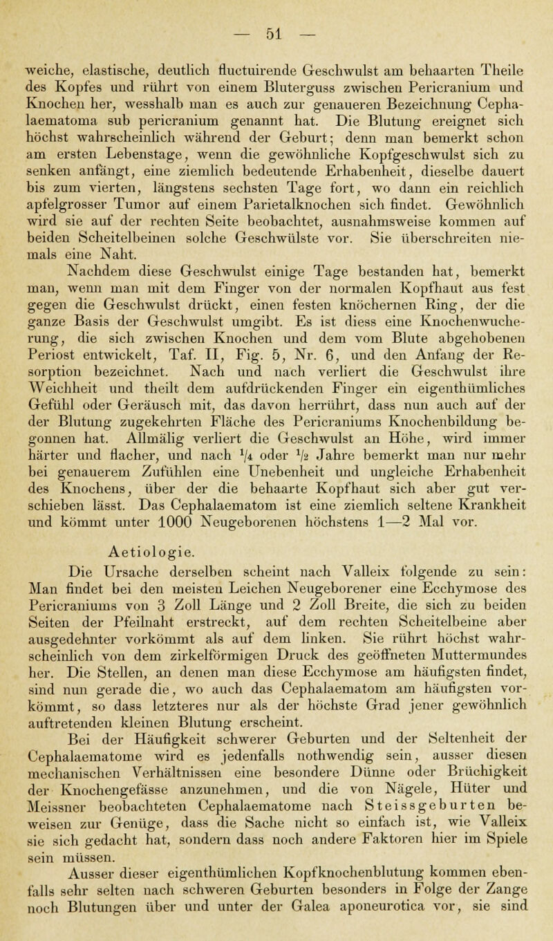 weiche, elastische, deutlich fluctuirende Geschwulst am behaarten Theile des Kopfes uud rührt von einem Bluterguss zwischen Pericranium und Knochen her, wesshalb man es auch zur genaueren Bezeichnung Cepha- laematoma sub pericranium genannt hat. Die Blutung ereignet sieh höchst wahrscheinlich während der Geburt; denn man bemerkt schon am ersten Lebenstage, wenn die gewöhnliche Kopfgeschwulst sich zu senken anfangt, eine ziemlich bedeutende Erhabenheit, dieselbe dauert bis zum vierten, längstens sechsten Tage fort, wo dann ein reichlich apfelgrosser Tumor auf einem Parietalknochen sich findet. Gewöhnlich wird sie auf der rechten Seite beobachtet, ausnahmsweise kommen auf beiden Scheitelbeinen solche Geschwülste vor. Sie überschreiten nie- mals eine Naht. Nachdem diese Geschwulst einige Tage bestanden hat, bemerkt man, wenn man mit dem Finger von der normalen Kopfhaut aus fest gegen die Geschwulst drückt, einen festen knöchernen Ring, der die ganze Basis der Geschwulst umgibt. Es ist diess eine Knochenwuche- rung, die sich zwischen Knochen und dem vom Blute abgehobenen Periost entwickelt, Taf. II, Fig. 5, Nr. 6, und den Anfang der Re- sorption bezeichnet. Nach und nach verliert die Geschwulst ihre Weichheit und theilt dem aufdrückenden Finger ein eigenthümliches Gefühl oder Geräusch mit, das davon herrührt, dass nun auch auf der der Blutung zugekehrten Fläche des Pericraniums Knochenbildung be- gonnen hat. Allmälig verliert die Geschwulst an Höhe, wird immer härter und flacher, und nach l\i oder lfa Jahre bemerkt man nur mehr bei genauerem Zufühlen eine Unebenheit und ungleiche Erhabenheit des Knochens, über der die behaarte Kopfhaut sich aber gut ver- schieben lässt. Das Cephalaematom ist eine ziemlich seltene Krankheit und kömmt unter 1000 Neugeborenen höchstens 1—2 Mal vor. Aetiologie. Die Ursache derselben scheint nach Valleix folgende zu sein: Man findet bei den meisten Leichen Neugeborener eine Ecchymose des Pericraniums von 3 Zoll Länge und 2 Zoll Breite, die sich zu beiden Seiten der Pfeilnaht erstreckt, auf dem rechten Scheitelbeine aber ausgedehnter vorkömmt als auf dem linken. Sie rührt höchst wahr- scheinlich von dem zirkeiförmigen Druck des geöffneten Muttermundes her. Die Stellen, an denen man diese Ecchymose am häufigsten findet, sind mm gerade die, wo auch das Cephalaematom am häufigsten vor- kömmt, so dass letzteres nur als der höchste Grad jener gewöhnlich auftretenden kleinen Blutung erscheint. Bei der Häufigkeit schwerer Geburten und der Seltenheit der Cephalaematome wird es jedenfalls nothwendig sein, ausser diesen mechanischen Verhältnissen eine besondere Dünne oder Brüchigkeit der Knochengefässe anzunehmen, und die von Nägele, Hüter und Meissner beobachteten Cephalaematome nach Steissgeburten be- weisen zur Genüge, dass die Sache nicht so einfach ist, wie Valleix sie sich gedacht hat, sondern dass noch andere Faktoren hier im Spiele sein müssen. Ausser dieser eigenthümlichen Kopfknochenblutung kommen eben- falls sehr selten nach schweren Geburten besonders in Folge der Zange noch Blutungen über und unter der Galea aponeurotica vor, sie sind