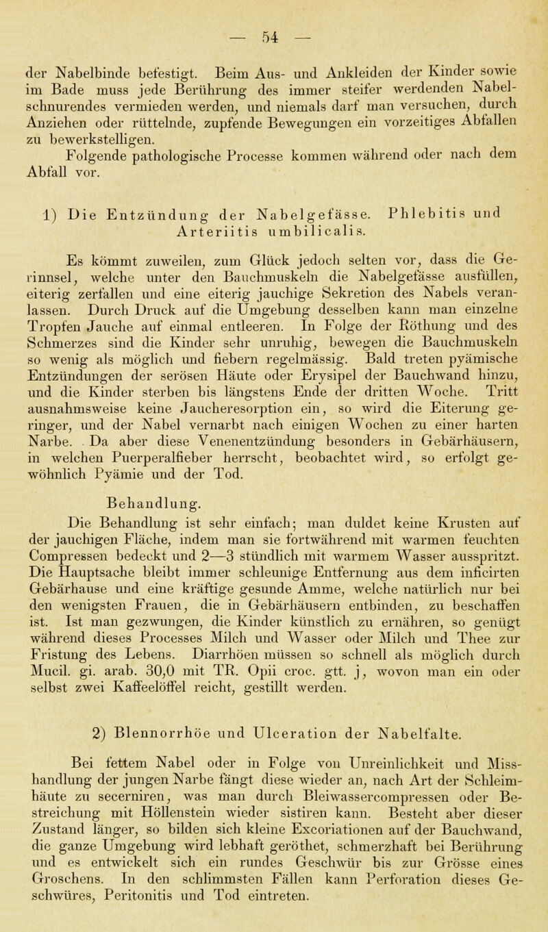 der Nabelbinde befestigt. Beim Aus- und Ankleiden der Kinder sowie im Bade muss jede Berührung des immer steifer werdenden Nabel- schnurendes vermieden werden, und niemals darf man versuchen, durch Anziehen oder rüttelnde, zupfende Bewegungen ein vorzeitiges Abfallen zu bewerkstelligen. Folgende pathologische Processe kommen während oder nach dem Abfall vor. 1) Die Entzündung der Nabelget'ässe. Phlebitis und Arteriitis umbilicalis. Es kömmt zuweilen, zum Glück jedoch selten vor, dass die Ge- rinnsel, welche unter den Bauchmuskeln die Nabelget'ässe ausfüllen, eiterig zerfallen und eine eiterig jauchige Sekretion des Nabels veran- lassen. Durch Druck auf die Umgebung desselben kann man einzelne Tropfen Jauche auf einmal entleeren. In Folge der Röthung und des Schmerzes sind die Kinder sehr unruhig, bewegen die Bauchmuskeln so wenig als möglich und fiebern regelmässig. Bald treten pyämische Entzündungen der serösen Häute oder Erysipel der Bauchwand hinzu, und die Kinder sterben bis längstens Ende der dritten Woche. Tritt ausnahmsweise keine Jaucheresorption ein, so wird die Eiterung ge- ringer, und der Nabel vernarbt nach einigen Wochen zu einer harten Narbe. Da aber diese Venenentzündung besonders in Gebärhäusern, in welchen Puerperalfieber herrscht, beobachtet wird, so erfolgt ge- wöhnlich Pyämie und der Tod. Behandlung. Die Behandlung ist sehr einfach; man diddet keine Krusten auf der jauchigen Fläche, indem man sie fortwährend mit warmen feuchten Compressen bedeckt und 2—3 stündlich mit warmem Wasser ausspritzt. Die Hauptsache bleibt immer schleunige Entfernung aus dem inficirten Gebärhause und eine kräftige gesunde Amme, welche natürlich nur bei den wenigsten Frauen, die in Gebärhäusern entbinden, zu beschaffen ist. Ist man gezwungen, die Kinder künstlich zu ernähren, so genügt während dieses Processes Milch und Wasser oder Milch und Thee zur Fristung des Lebens. Diarrhöen müssen so schnell als möglich durch Mucil. gi. arab. 30,0 mit TR. Opii croc. gtt. j, wovon man ein oder selbst zwei Kaffeelöffel reicht, gestillt werden. 2) Blennorrhoe und Ulceration der Nabelfalte. Bei fettem Nabel oder in Folge von Unreinlichkeit und Miss- handlung der jungen Narbe fängt diese wieder an, nach Art der Schleim- häute zu secerniren, was man durch Bleiwassercompressen oder Be- streichung mit Höllenstein wieder sistiren kann. Besteht aber dieser Zustand länger, so bilden sich kleine Excoriationen auf der Bauchwand, die ganze Umgebung wird lebhaft geröthet, schmerzhaft bei Berührung und es entwickelt sich ein rundes Geschwür bis zur Grösse eines Groschens. In den schlimmsten Fällen kann Perforation dieses Ge- schwüres, Peritonitis und Tod eintreten.