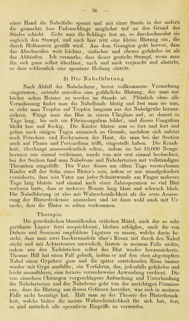 einer Hand die Nabelfalte spannt und mit einer Sonde in der andern die gemachte lose Fadenschlinge möglichst tief an den Grund des Stieles schiebt. Zieht man die Schlinge fest an, so durchschneidet sie sogleich den Stumpf, und auch hier tritt eine kleine Blutung ein, die durch Höllenstein gestillt wird. Aus dem Gesagten geht hervor, dass das Abschneiden weit leichter, einfacher und ebenso gefahrlos ist als das Abbinden. Ich vermuthe, dass dieser gestielte Stumpf, wenn man ihn sich ganz selbst überlässt, nach und nach verjaucht und abstirbt, so dass schliesslich eine spontane Heilung eintritt. 5) Die Nabelblutung. Nach Abfall der Nabelschnur, bevor vollkommene Vernarbung eingetreten, entsteht zuweilen eine gefährliche Blutung, der man nur höchst selten Meister zu werden im Stande ist. Plötzlich ohne alle Veranlassung findet man die Nabelbinde blutig und löst man sie nun, so sieht man Tropfen auf Tropfen langsam aus der Nabelgrube heraus- sickern. Fängt man das Blut in einem Uhrglase auf, so dauert es Tage lang, bis sich ein Fibrincoagulum bildet, und dieses Coagulum bleibt lose und flockig. Die Kinder bluten nun so fort und fort und gehen nach einigen Tagen anämisch zu Grunde, nachdem sich zuletzt noch Petechien und Ecchyniosen der Haut, die man bei der Section auch auf Pleura und Pericardium trifft, eingestellt haben. Die Krank- heit, überhaupt ausserordentlich selten, indem sie bei 10,000 Neuge- borenen nur einmal vorkömmt, wurde von mir erst einmal beobachtet, bei der Section fand man Nabelvene und Nabelarterien mit vollständigen Thromben ausgefüllt. Der Vater dieses am elften Tage verstorbenen Kindes will der Sohn eines Bluter's sein, indem er mir unaufgefordert versicherte, dass sein Vater aus jeder Schnittwunde am Finger mehrere Tage lang blutete und einmal nach einer Zahnoperation so viel Blut verloren hatte, dass er mehrere Monate lang blass und schwach blieb. Die Nabelblutung ist also mit Wahrscheinlichkeit als die erste Aeusse- rung der Bluterdyskrasie anzusehen und ist dann wohl auch mit Ur- sache, dass die Bluter so selten vorkommen. Therapie. Die gewöhnlichen blutstillenden örtlichen Mittel, auch der so sehr gerühmte Liquor ferri sesquichlorati, bleiben erfolglos, auch die von Dubois und Scanzoni empfohlene Ligature en masse, welche darin be- steht, dass man zwei Insektennadeln über's Kreuz tief durch den Nabel sticht und mit Achtertouren umwickelt, leistete in meinem Falle nichts, indem aus den Nadelstichen selbst das Blut wieder heraussickerte. Thomas Hill hat einen Fall geheilt, indem er auf den eben abgetupften Nabel einen Gypsbrei goss und die später entstehenden Risse immer wieder mit Gyps ausfüllte, ein Verfahren, das, jedenfalls gefahrlos und leicht auszuführen, eine fernere versuchsweise Anwendung verdient. Die von einzelnen Chirurgen vorgeschlagene Aufsuchung und Unterbindung der Nabelarterien und der Nabelvene geht von der unrichtigen Prämisse aus, dass die Blutung aus diesen Gefässen herrührt, was sich in meinem Falle nicht bestätigt hat. Hält man an der Theorie der Bluterkrank- heit, welche bisher die meiste Wahrscheinlichkeit für sich hat, fest, so sind natürlich alle operativen Eingriffe zu verwerfen.
