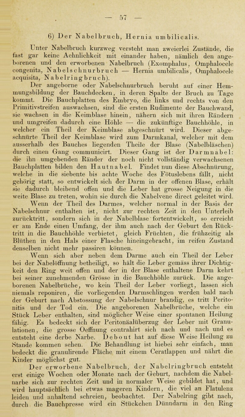 6) Der Nabelbruch, Hernia umbilicalis. Unter Nabelbruch kurzweg versteht man zweierlei Zustände, die fast gar keine Aehnlichkeit mit einander haben, nämlich den ange- borenen und den erworbenen Nabelbruch (Exomphalus, Omphalocele congenita, Nabelschnurbruch — Hernia umbilicalis, Omphalocele acquisita, Nabelringbruch). Der angeborne oder Nabelschnurbruch beruht auf einer Hem- mungsbildung der Bauchdecken, in deren Spalte der Bruch zu Tage kommt. Die Bauchplatten des Embryo, die links und rechts von den Primitivstreifen auswachsen, sind die ersten Rudimente der Bauchwand, sie wachsen in die Keimblase hinein, nähern sich mit ihren Rändern und umgreifen dadurch eine Höhle — die zukünftige Bauchhöhle, in welcher ein Theil der Keimblase abgeschnürt wird. Dieser abge- schnürte Theil der Keimblase wird zum Darmkanal, welcher mit dem ausserhalb des Bauches liegenden Theile der Blase (Nabelbläschen) durch einen Gang communicirt. Dieser Gang ist der Darmnabel: die ihn umgebenden Ränder der noch nicht vollständig verwachsenen Bauchplatten bilden den Hautnabel. Findet nun diese Abschnürung, welche in die siebente bis achte Woche des Fötuslebens fällt, nicht gehörig statt, so entwickelt sich der Darm in der offenen Blase, erhält sie dadurch bleibend offen und die Leber hat grosse Neigung in die weite Blase zu treten, wohin sie durch die Nabelvene direct geleitet wird. Wenn der Theil des Darmes, welcher normal in der Basis der Nabelschnur enthalten ist, nicht zur rechten Zeit in den Unterleib zurücktritt, sondern sich in der Nabelblase fortentwickelt, so erreicht er am Ende einen Umfang, der ihm auch nach der Geburt den Rück- tritt in die Bauchhöhle verbietet, gleich Früchten, die frühzeitig als Blüthen in den Hals einer Flasche hineingebracht, im reifen Zustand denselben nicht mehr passiren können. Wenn sich aber neben dem Darme auch ein Theil der Leber bei der Nabelöffnung betheiligt, so hält die Leber gemäss ihrer Dichtig- keit den Ring weit offen und der in der Blase enthaltene Darm kehrt bei seiner zunehmenden Grösse in die Bauchhöhle zurück. Die ange- borenen Nabelbrüche, wo kein Theil der Leber vorliegt, lassen sich niemals reponiren, die vorliegenden Darmschlingen werden bald nach der Geburt nach Abstossung der Nabelschnur brandig, es tritt Perito- nitis und der Tod ein. Die angeborenen Nabelbrüche, welche ein Stück Leber enthalten, sind möglicher Weise einer spontanen Heilung fähig. Es bedeckt sich der Peritonäalüberzug der Leber mit Granu- lationen, die grosse Oeffnung contrahirt sich nach und nach und es entsteht eine derbe Narbe. Debout hat auf diese Weise Heilung zu Stande kommen sehen. Die Behandlung ist hiebei sehr einfach, man bedeckt die granulirende Fläche mit einem Ceratlappen und nährt die Kinder möglichst gut. Der erworbene Nabelbruch, der Nabelringbruch entsteht erst einige Wochen oder Monate nach der Geburt, nachdem die Nabel- narbe sich zur rechten Zeit und in normaler Weise gebildet hat, und wird hauptsächlich bei etwas mageren Kindern, die viel an Flatulenz leiden und anhaltend schreien, beobachtet. Der Nabelring gibt nach, durch die Bauchpresse wird ein Stückchen Dünndarm in den Ring