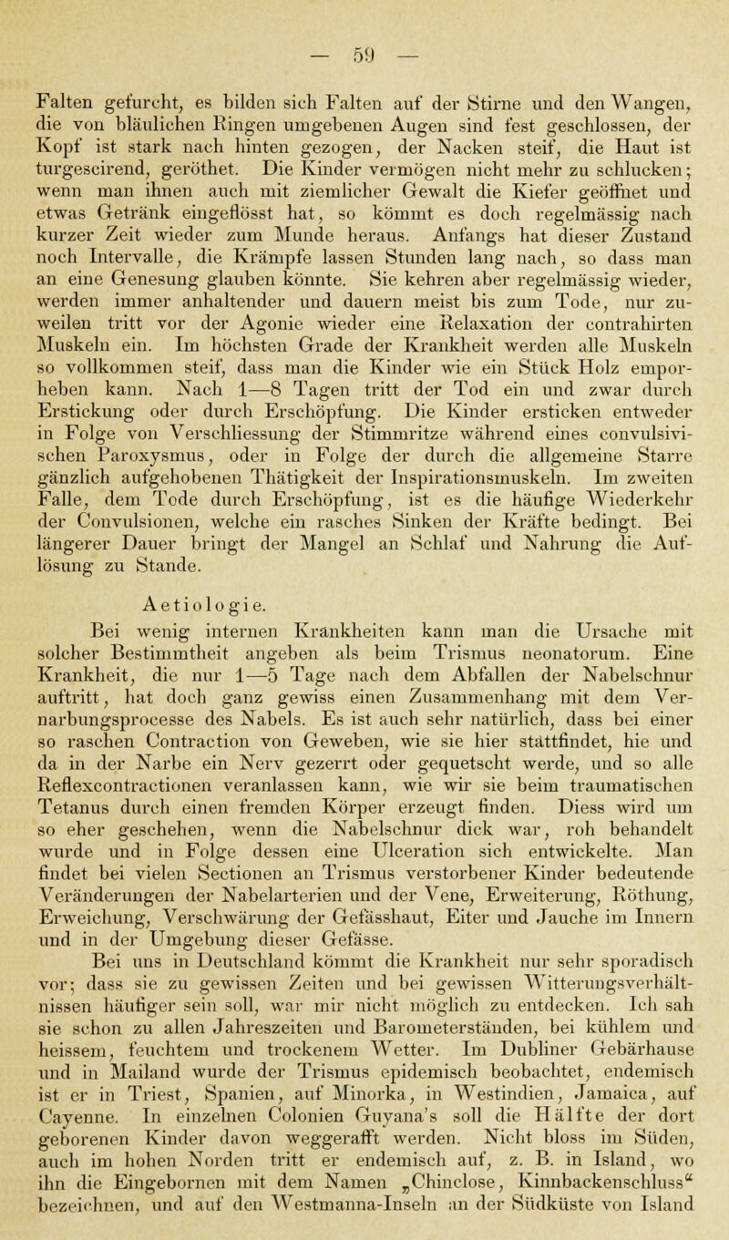 Falten gefurcht, ei? bilden sich Falten auf der Stirne und den Wangen, die von bläulichen Ringen umgebenen Augen sind fest geschlossen, der Kopf ist stark nach hinten gezogen, der Nacken steif, die Haut ist turgescirend, geröthet. Die Kinder vermögen nicht mehr zu schlucken; wenn man ihnen auch mit ziemlicher Gewalt die Kiefer geöffnet und etwas Getränk eingeflösst hat, so kömmt es doch regelmässig nach kurzer Zeit wieder zum Munde heraus. Anfangs hat dieser Zustand noch Intervalle, die Krämpfe lassen Stunden lang nach, so dass man an eine Genesung glauben könnte. Sie kehren aber regelmässig wieder, werden immer anhaltender und dauern meist bis zum Tode, nur zu- weilen tritt vor der Agonie wieder eine Relaxation der contrahirten Muskeln ein. Im höchsten Grade der Krankheit werden alle Muskeln so vollkommen steif, dass man die Kinder wie ein Stück Holz empor- heben kann. Nach 1—8 Tagen tritt der Tod ein und zwar durch Erstickung oder durch Erschöpfung. Die Kinder ersticken entweder in Folge von Verschliessung der Stimmritze während eines convulsivi- schen Paroxysnius, oder in Folge der durch die allgemeine Starre gänzlich aufgehobenen Thätigkeit der Inspirationsmuskeln. Im zweiten Falle, dem Tode durch Erschöpfung, ist es die häufige Wiederkehr der Convulsionen, welche ein rasches Sinken der Kräfte bedingt. Bei längerer Dauer bringt der Mangel an Schlaf und Nahrung die Auf- lösung zu Stande. Aetiologie. Bei wenig internen Krankheiten kann man die Ursache mit solcher Bestimmtheit angeben als beim Trismus neonatorum. Eine Krankheit, die nur 1—5 Tage nach dem Abfallen der Nabelschnur auftritt, hat doch ganz gewiss einen Zusammenhang mit dem Ver- narbungsprocesse des Nabels. Es ist auch sehr natürlich, dass bei einer so raschen Contraction von Geweben, wie sie hier stattfindet, hie und da in der Narbe ein Nerv gezerrt oder gequetscht werde, und so alle Reflexcontractionen veranlassen kann, wie wir sie beim traumatischen Tetanus durch einen fremden Körper erzeugt finden. Diess wird um so eher geschehen, wenn die Nabelschnur dick war, roh behandelt wurde und in Folge dessen eine Ulceration sich entwickelte. Man findet bei vielen Sectionen an Trismus verstorbener Kinder bedeutende Veränderungen der Nabelarterien und der Vene, Erweiterung, Röthung, Erweichung, Verschwärung der Gefässhaut, Eiter und Jauche im Innern und in der Umgebung dieser Gefässe. Bei uns in Deutschland kömmt die Krankheit nur sehr sporadisch vor; dass sie zu gewissen Zeiten und bei gewissen Witterungsverhält- nissen häufiger sein soll, war mir nicht möglich zu entdecken. Ich sah sie schon zu allen Jahreszeiten und Barometerständen, bei kühlem und heissem, feuchtem und trockenem Wetter. Im Dubliner Gebärhause und in Mailand wurde der Trismus epidemisch beobachtet, endemisch ist er in Triest, Spanien, auf Minorka, in Westindien, Jarnaica, auf Cayenne. In einzelnen Colonien Guyana's soll die Hälfte der dort geborenen Kinder davon weggerafft werden. Nicht bloss im Süden, auch im hohen Norden tritt er endemisch auf, z. B. in Island, wo ihn die Eingebornen mit dem Namen „Chinclose, Kinnbackenschluss bezeichnen, und auf den Westmanna-Inseln an der Südküste von Island