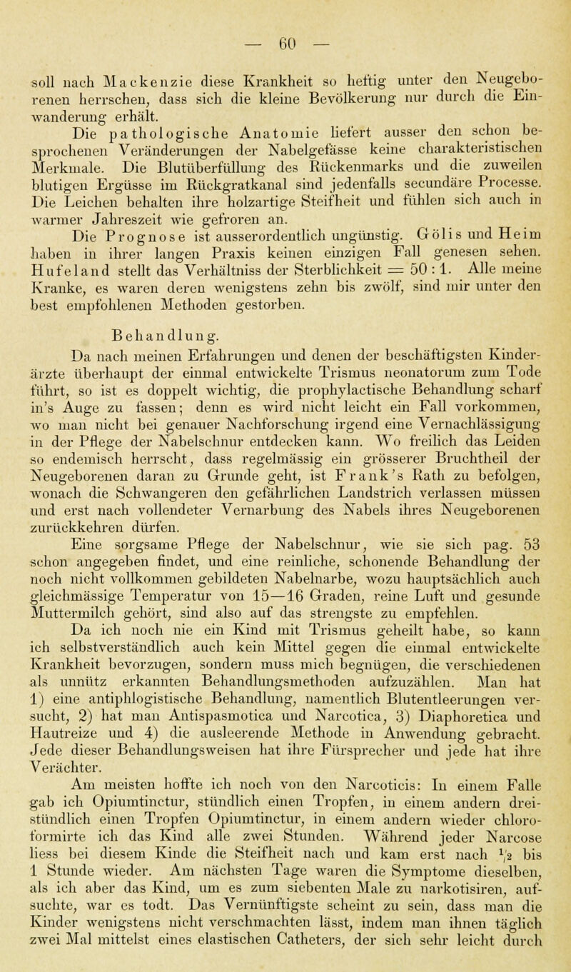 soll nach Mackenzie diese Krankheit so heftig unter den Neugebo- renen herrschen, dass sich die kleine Bevölkerung nur durch die Ein- wanderung erhält. Die pathologische Anatomie liefert ausser den schon be- sprochenen Veränderungen der Nabelgefässe keine charakteristischen Merkmale. Die Blutüberfüllung des Rückenmarks und die zuweilen blutigen Ergüsse im Rückgratkanal sind jedenfalls secundäre Processe. Die Leichen behalten ihre holzartige Steifheit und fühlen sich auch in warmer Jahreszeit wie gefroren an. Die Prognose ist ausserordentlich ungünstig. Gölis und Heim haben in ihrer langen Praxis keinen einzigen Fall genesen sehen. Hufeland stellt das Verhältniss der Sterblichkeit = 50 :1. Alle meine Kranke, es waren deren wenigstens zehn bis zwölf, sind mir unter den best empfohlenen Methoden gestorben. Behandlung. Da nach meinen Erfahrungen und denen der beschäftigstell Kinder- ärzte überhaupt der einmal entwickelte Trismus neonatorum zum Tode führt, so ist es doppelt wichtig, die prophylactische Behandlung scharf in's Auge zu fassen; denn es wird nicht leicht ein Fall vorkommen, wo man nicht bei genauer Nachforschung irgend eine Vernachlässigung in der Pflege der Nabelschnur entdecken kann. Wo freilich das Leiden so endemisch herrscht, dass regelmässig ein grösserer Bruchtheil der Neugeborenen daran zu Grunde geht, ist Frank's Rath zu befolgen, wonach die Schwangeren den gefährlichen Landstrich verlassen müssen und erst nach vollendeter Vernarbung des Nabels ihres Neugeborenen zurückkehren dürfen. Eine sorgsame Pflege der Nabelschnur, wie sie sich pag. 53 schon angegeben findet, und eine reinliche, schonende Behandlung der noch nicht vollkommen gebildeten Nabelnarbe, wozu hauptsächlich auch gleichmässige Temperatur von 15—16 Graden, reine Luft und gesunde Muttermilch gehört, sind also auf das strengste zu empfehlen. Da ich noch nie ein Kind mit Trismus geheilt habe, so kann ich selbstverständlich auch kein Mittel gegen die einmal entwickelte Krankheit bevorzugen, sondern muss mich begnügen, die verschiedenen als unnütz erkannten Behandlungsmethoden aufzuzählen. Man hat 1) eine antiphlogistische Behandlung, namentlich Blutentleerungen ver- sucht, 2) hat man Antispasmotica und Narcotica, 3) Diaphoretica und Hautreize und 4) die ausleerende Methode in Anwendung gebracht. Jede dieser Behandlungsweisen hat ihre Fürsprecher und jede hat ihre Verächter. Am meisten hoffte ich noch von den Narcoticis: In einem Falle gab ich Opiumtinctur, stündlich einen Tropfen, in einem andern drei- stündlich einen Tropfen Opiumtinctur, in einem andern wieder chloro- formirte ich das Kind alle zwei Stunden. Während jeder Narcose liess bei diesem Kinde die Steifheit nach und kam erst nach ^ bis 1 Stunde wieder. Am nächsten Tage waren die Symptome dieselben, als ich aber das Kind, um es zum siebenten Male zu narkotisiren, auf- suchte, war es todt. Das Vernünftigste scheint zu sein, dass man die Kinder wenigstens nicht verschmachten lässt, indem man ihnen täglich zwei Mal mittelst eines elastischen Catheters, der sich sehr leicht durch