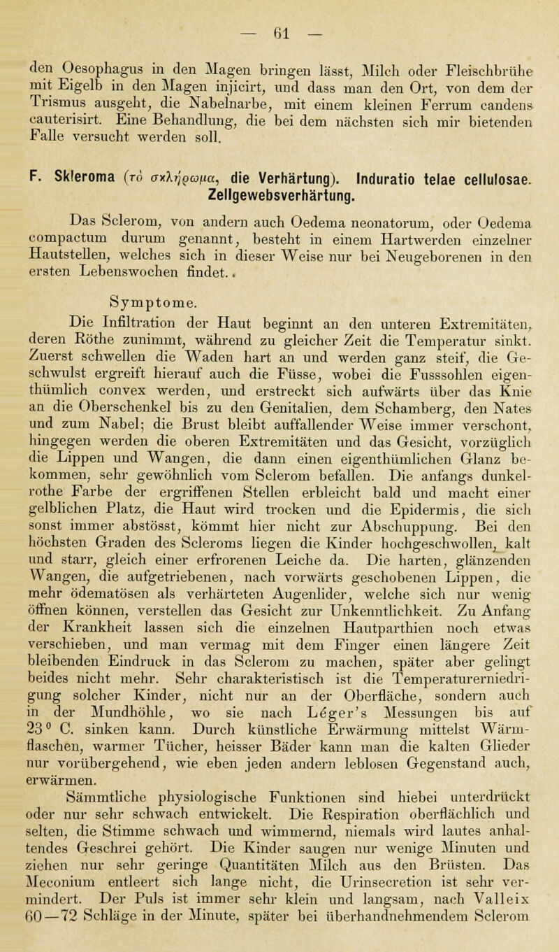 den Oesophagus in den Magen bringen lässt, Milch oder Fleischbrühe mit Eigelb in den Magen injicirt, und dass man den Ort, von dem der Trismus ausgeht, die Nabelnarbe, mit einem kleinen Ferrum candens cauterisirt. Eine Behandlung, die bei dem nächsten sich mir bietenden Falle versucht werden soll. F. Skieroma (ro o-xArjpwfia, die Verhärtung). Induratio telae cellulosae. Zellgewebsverhärtung. Das Sclerom, von andern auch Oedema neonatorum, oder Oedema compactum durum genannt, besteht in einem Hartwerden einzelner Hautstellen, welches sich in dieser Weise nur bei Neugeborenen in den ersten Lebenswochen findet.. Symptome. Die Infiltration der Haut beginnt an den unteren Extremitäten, deren Röthe zunimmt, während zu gleicher Zeit die Temperatur sinkt. Zuerst schwellen die Waden hart an und werden ganz steif, die Ge- schwulst ergreift hierauf auch die Füsse, wobei die Fusssohlen eigen- thümlich convex werden, und erstreckt sich aufwärts über das Knie an die Oberschenkel bis zu den Genitalien, dem Schamberg, den Nates und zum Nabel; die Brust bleibt auffallender Weise immer verschont, hingegen werden die oberen Extremitäten und das Gesicht, vorzüglich die Lippen und Wangen, die dann einen eigenthümlichen Glanz be- kommen, sehr gewöhnlich vom Sclerom befallen. Die anfangs dunkel- rothe Farbe der ergriffenen Stellen erbleicht bald und macht einer gelblichen Platz, die Haut wird trocken und die Epidermis, die sich sonst immer abstösst, kömmt hier nicht zur Abschuppung. Bei den höchsten Graden des Scleroms liegen die Kinder hochgeschwollen, kalt und starr, gleich einer erfrorenen Leiche da. Die harten, glänzenden Wangen, die aufgetriebenen, nach vorwärts geschobenen Lippen, die mehr ödematösen als verhärteten Augenlider, welche sich nur wenig öffnen können, verstellen das Gesicht zur Unkenntlichkeit. Zu Anfang der Krankheit lassen sich die einzelnen Hautparthien noch etwas verschieben, und man vermag mit dem Finger einen längere Zeit bleibenden Eindruck in das Sclerom zu machen, später aber gelingt beides nicht mehr. Sehr charakteristisch ist die Temperaturerniedri- gung solcher Kinder, nicht nur an der Oberfläche, sondern auch in der Mundhöhle, wo sie nach Leger's Messungen bis auf 23 ° C. sinken kann. Durch künstliche Erwärmung mittelst Wärm- flaschen, warmer Tücher, heisser Bäder kann man die kalten Glieder nur vorübergehend, wie eben jeden andern leblosen Gegenstand auch, erwärmen. Sämmtliche physiologische Funktionen sind hiebei unterdrückt oder nur sehr schwach entwickelt. Die Respiration oberflächlich und selten, die Stimme schwach und wimmernd, niemals wird lautes anhal- tendes Geschrei gehört. Die Kinder saugen nur wenige Minuten und ziehen nur sehr geringe Quantitäten Milch aus den Brüsten. Das Meconium entleert sich lange nicht, die Urinsecretion ist sehr ver- mindert. Der Puls ist immer sehr klein und langsam, nach Valleix 60 — 72 Schläge in der Minute, später bei überhandnehmendem Sclerom