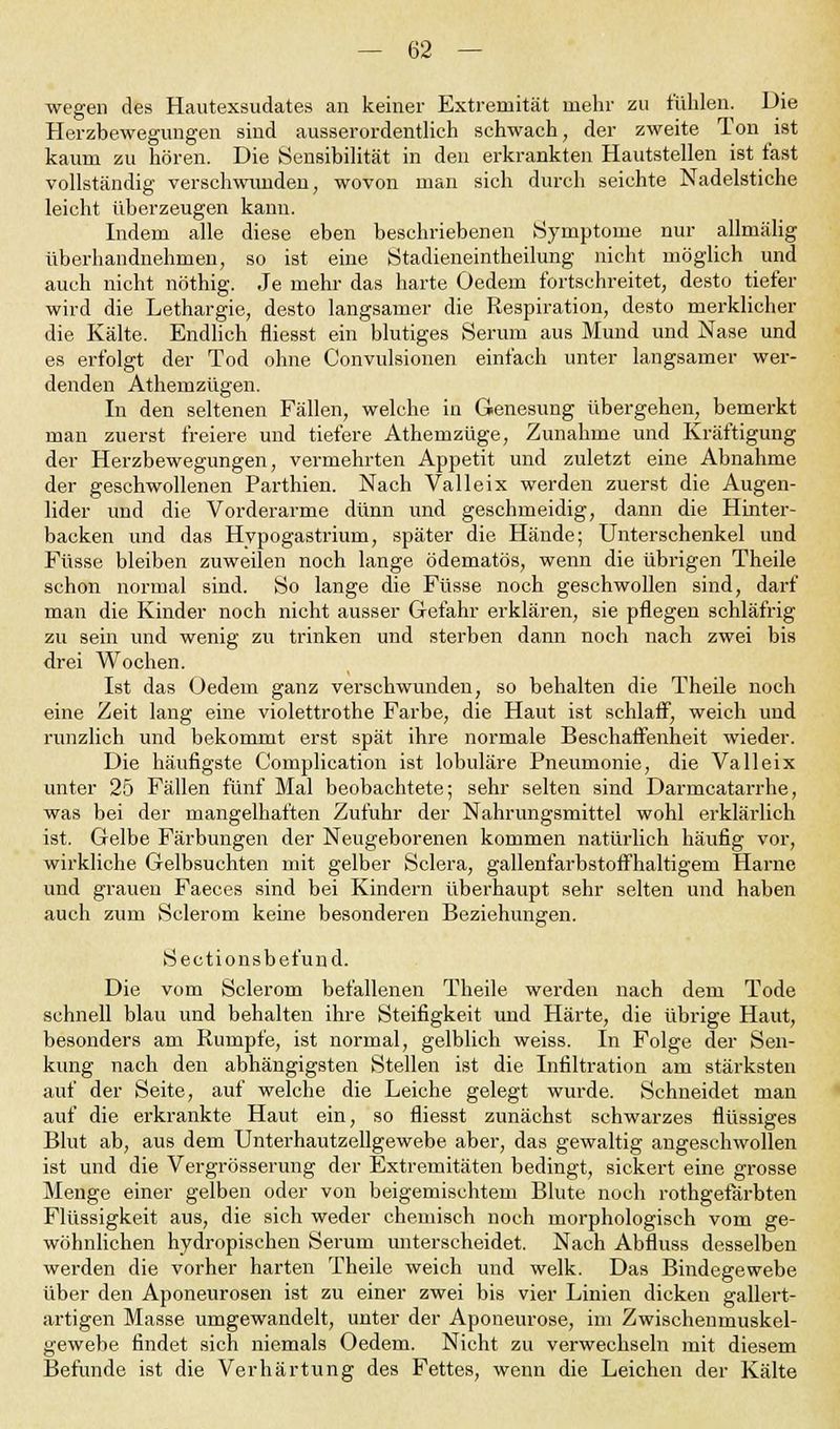 wegen des Hautexsudates an keiner Extremität mehr zu fühlen. Die Herzbewegungen sind ausserordentlich schwach, der zweite Ton ist kaum zu hören. Die Sensibilität in den erkrankten Hautstellen ist fast vollständig verschwunden, wovon man sich durch seichte Nadelstiche leicht überzeugen kann. Indem alle diese eben beschriebenen »Symptome nur allmälig überhandnehmen, so ist eine Stadieneintheilung nicht möglich und auch nicht nöthig. Je mehr das harte Oedem fortschreitet, desto tiefer wird die Lethargie, desto langsamer die Respiration, desto merklicher die Kälte. Endlich fliesst ein blutiges Serum aus Mund und Nase und es erfolgt der Tod ohne Convulsionen einfach unter langsamer wer- denden Athemzügen. In den seltenen Fällen, welche in Genesung übergehen, bemerkt man zuerst freiere und tiefere Athemzüge, Zunahme und Kräftigung der Herzbewegungen, vermehrten Appetit und zuletzt eine Abnahme der geschwollenen Parthien. Nach Valleix werden zuerst die Augen- lider und die Vorderarme dünn und geschmeidig, dann die Hinter- backen und das Hypogastrium, später die Hände; Unterschenkel und Füsse bleiben zuweilen noch lange ödematös, wenn die übrigen Theile schon normal sind. So lange die Füsse noch geschwollen sind, darf man die Kinder noch nicht ausser Gefahr erklären, sie pflegen schläfrig zu sein und wenig zu trinken und sterben dann noch nach zwei bis drei Wochen. Ist das Oedem ganz verschwunden, so behalten die Theile noch eine Zeit lang eine violettrothe Farbe, die Haut ist schlaff, weich und runzlich und bekommt erst spät ihre normale Beschaffenheit wieder. Die häufigste Complication ist lobuläre Pneumonie, die Valleix unter 25 Fällen fünf Mal beobachtete; sehr selten sind Darmcatarrhe, was bei der mangelhaften Zufuhr der Nahrungsmittel wohl erklärlich ist. Gelbe Färbungen der Neugeborenen kommen natürlich häufig vor, wirkliche Gelbsuchten mit gelber Sclera, gallenfarbstoffhaltigem Harne und grauen Faeces sind bei Kindern überhaupt sehr selten und haben auch zum Sclerom keine besonderen Beziehungen. Sectionsbefund. Die vom Sclerom befallenen Theile werden nach dem Tode schnell blau und behalten ihre Steifigkeit und Härte, die übrige Haut, besonders am Rumpfe, ist normal, gelblich weiss. In Folge der Sen- kung nach den abhängigsten Stellen ist die Infiltration am stärksten auf der Seite, auf welche die Leiche gelegt wurde. Schneidet man auf die erkrankte Haut ein, so fliesst zunächst schwarzes flüssiges Blut ab, aus dem Unterhautzellgewebe aber, das gewaltig angeschwollen ist und die Vergrösserung der Extremitäten bedingt, sickert eine grosse Menge einer gelben oder von beigemischtem Blute noch rothgefärbten Flüssigkeit aus, die sich weder chemisch noch morphologisch vom ge- wöhnlichen hydropischen Serum unterscheidet. Nach Abfluss desselben werden die vorher harten Theile weich und welk. Das Bindegewebe über den Aponeurosen ist zu einer zwei bis vier Linien dicken gallert- artigen Masse umgewandelt, unter der Aponeurose, im Zwischenmuskel- gewebe findet sich niemals Oedem. Nicht zu verwechseln mit diesem Befunde ist die Verhärtung des Fettes, wenn die Leichen der Kälte