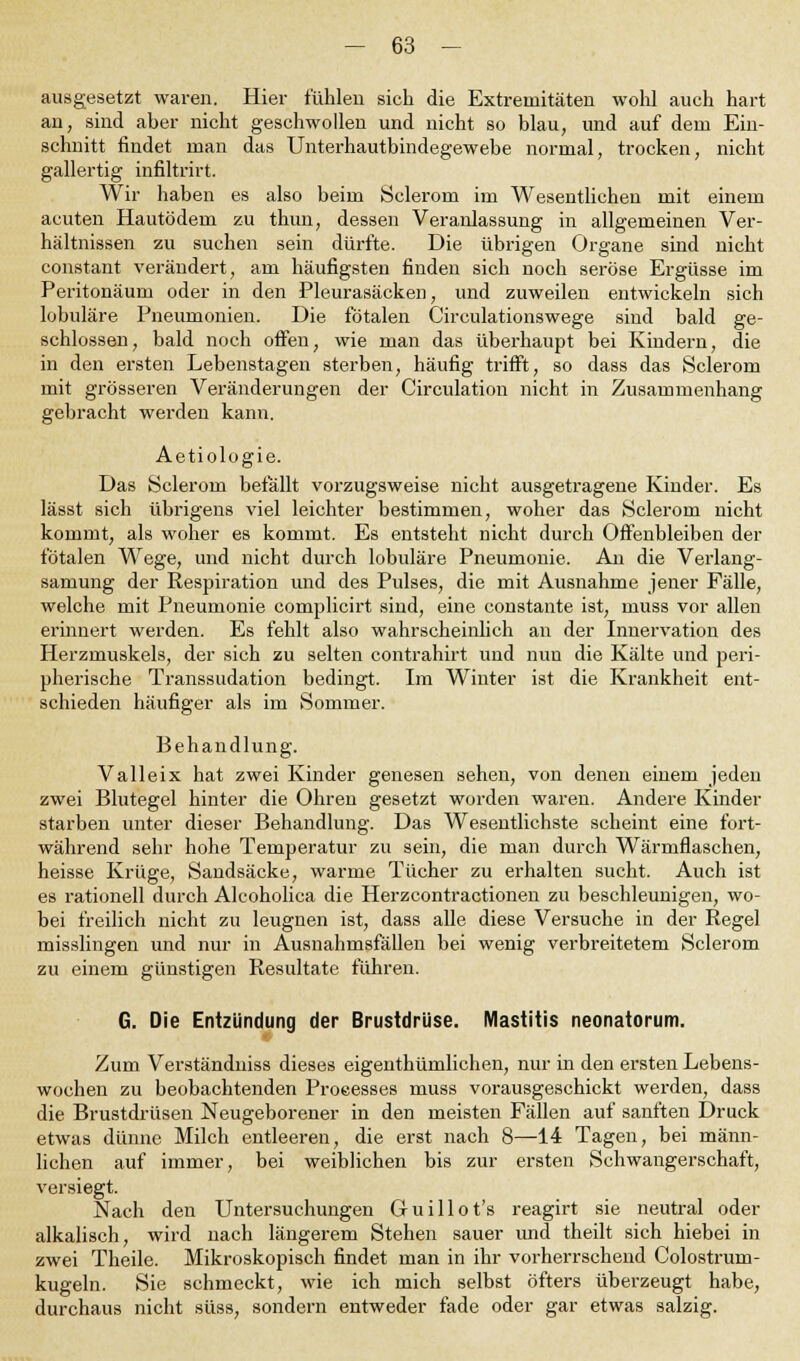 ausgesetzt waren. Hier fühlen sich die Extremitäten wohl auch hart an, sind aber nicht geschwollen und nicht so blau, und auf dem Ein- schnitt findet man das Unterhautbindegewebe normal, trocken, nicht gallertig infiltrirt. Wir haben es also beim Seierom im Wesentlichen mit einem acuten Hautödem zu thun, dessen Veranlassung in allgemeinen Ver- hältnissen zu suchen sein dürfte. Die übrigen Organe sind nicht constant verändert, am häufigsten finden sich noch seröse Ergüsse im Peritonäum oder in den Pleurasäcken, und zuweilen entwickeln sich lobuläre Pneumonien. Die fötalen Circulationswege sind bald ge- schlossen, bald noch offen, wie man das überhaupt bei Kindern, die in den ersten Lebenstagen sterben, häufig trifft, so dass das Sclerom mit grösseren Veränderungen der Circulation nicht in Zusammenhang gebracht werden kann. Aetiologie. Das Sclerom befällt vorzugsweise nicht ausgetragene Kinder. Es lässt sich übrigens viel leichter bestimmen, woher das Sclerom nicht kommt, als woher es kommt. Es entsteht nicht durch Offenbleiben der fötalen Wege, und nicht durch lobuläre Pneumonie. An die Verlang- samung der Respiration und des Pulses, die mit Ausnahme jener Fälle, welche mit Pneumonie complicirt sind, eine constante ist, muss vor allen erinnert werden. Es fehlt also wahrscheinlich an der Innervation des Herzmuskels, der sich zu selten contrahirt und nun die Kälte und peri- pherische Transsudation bedingt. Im Winter ist die Krankheit ent- schieden häufiger als im Sommer. Behandlung. V alle ix hat zwei Kinder genesen sehen, von denen einem jeden zwei Blutegel hinter die Ohren gesetzt worden waren. Andere Kinder starben unter dieser Behandlung. Das Wesentlichste scheint eine fort- während sehr hohe Temperatur zu sein, die man durch Wärmflaschen, heisse Krüge, Sandsäcke, warme Tücher zu erhalten sucht. Auch ist es rationell durch Alcoholica die Herzcontractionen zu beschleunigen, wo- bei freilich nicht zu leugnen ist, dass alle diese Versuche in der Regel misslingen und nur in Ausnahmsfällen bei wenig verbreitetem Sclerom zu einem günstigen Resultate führen. G. Die Entzündung der Brustdrüse. Mastitis neonatorum. Zum Verständniss dieses eigenthümlichen, nur in den ersten Lebens- wochen zu beobachtenden Proeesses muss vorausgeschickt werden, dass die Brustdrüsen Neugeborener in den meisten Fällen auf sanften Druck etwas dünne Milch entleeren, die erst nach 8—14 Tagen, bei männ- lichen auf immer, bei weiblichen bis zur ersten Schwangerschaft, versiegt. Nach den Untersuchungen Guillot's reagirt sie neutral oder alkalisch, wird nach längerem Stehen sauer und theilt sich hiebei in zwei Theile. Mikroskopisch findet man in ihr vorherrschend Colostrum- kugeln. Sie schmeckt, wie ich mich selbst öfters überzeugt habe, durchaus nicht süss, sondern entweder fade oder gar etwas salzig.