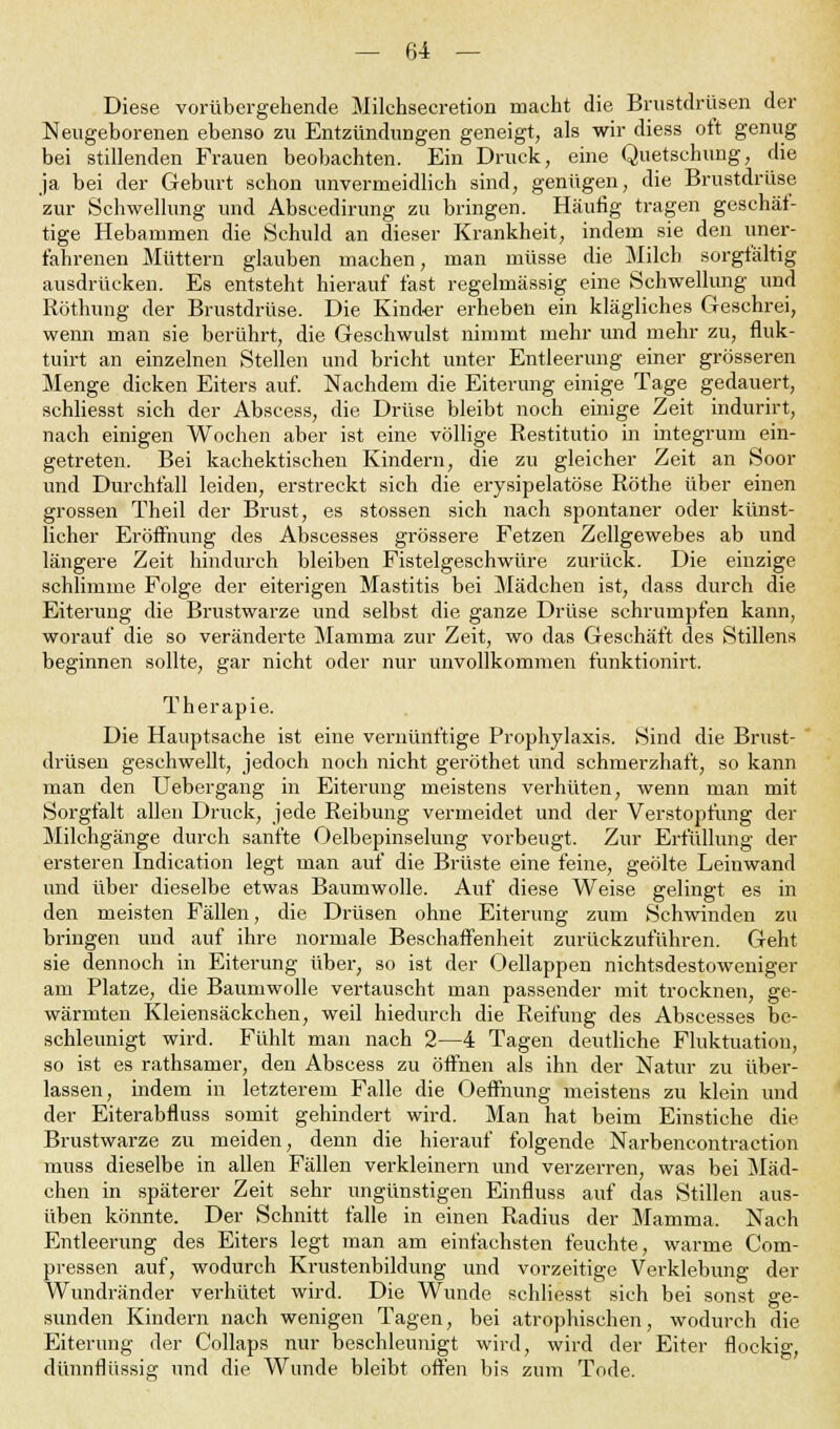 Diese vorübergehende Milehsecretion macht die Brustdrüsen der Neugeborenen ebenso zu Entzündungen geneigt, als wir diess oft genug bei stillenden Frauen beobachten. Ein Druck, eine Quetschung, die ja bei der Geburt schon unvermeidlich sind, genügen, die Brustdrüse zur Schwelhing und Abscedirung zu bringen. Häufig tragen geschäf- tige Hebammen die Schuld an dieser Krankheit, indem sie den uner- fahrenen Müttern glauben machen, man müsse die Milch sorgfältig ausdrücken. Es entsteht hierauf fast regelmässig eine Schwellung und Röthung der Brustdrüse. Die Kinder erheben ein klägliches Geschrei, wemi man sie berührt, die Geschwulst nimmt mehr und mehr zu, fluk- tuirt an einzelnen Stellen und bricht unter Entleerung einer grösseren Menge dicken Eiters auf. Nachdem die Eiterung einige Tage gedauert, schliesst sich der Abscess, die Drüse bleibt noch einige Zeit indurirt, nach einigen Wochen aber ist eine völlige Restitutio in integrum ein- getreten. Bei kachektischen Kindern, die zu gleicher Zeit an Soor und Durchfall leiden, erstreckt sich die erysipelatöse Röthe über einen grossen Theil der Brust, es stossen sich nach spontaner oder künst- licher Eröffnung des Abscesses grössere Fetzen Zellgewebes ab und längere Zeit hindurch bleiben Fistelgeschwüre zurück. Die einzige schlimme Folge der eiterigen Mastitis bei Mädchen ist, dass durch die Eiterung die Brustwarze und selbst die ganze Drüse schrumpfen kann, worauf die so veränderte Mamma zur Zeit, wo das Geschäft des Stillens beginnen sollte, gar nicht oder nur unvollkommen funktionirt. Therapie. Die Hauptsache ist eine vernünftige Prophylaxis. Sind die Brust- drüsen geschwellt, jedoch noch nicht geröthet und schmerzhaft, so kann man den Uebergang in Eiterung meistens verhüten, wenn man mit Sorgfalt allen Druck, jede Reibung vermeidet und der Verstopfung der Milchgänge durch sanfte Oelbepinselung vorbeugt. Zur Erfüllung der ersteren Indication legt man auf die Brüste eine feine, geölte Leinwand und über dieselbe etwas Baumwolle. Auf diese Weise gelingt es in den meisten Fällen, die Drüsen ohne Eiterung zum Schwinden zu bringen und auf ihre normale Beschaffenheit zurückzuführen. Geht sie dennoch in Eiterung über, so ist der Oellappen nichtsdestoweniger am Platze, die Baumwolle vertauscht man passender mit trocknen, ge- wärmten Kleiensäckchen, weil hiedurch die Reifung des Abscesses be- schleunigt wird. Fühlt man nach 2—4 Tagen deutliche Fluktuation, so ist es rathsamer, den Abscess zu öffnen als ihn der Natur zu über- lassen, indem in letzterem Falle die Oeffnung meistens zu klein und der Eiterabfluss somit gehindert wird. Man hat beim Einstiche die Brustwarze zu meiden, denn die hierauf folgende Narbencontraction muss dieselbe in allen Fällen verkleinern und verzerren, was bei Mäd- chen in späterer Zeit sehr ungünstigen Einfluss auf das Stillen aus- üben könnte. Der Schnitt falle in einen Radius der Mamma. Nach Entleerung des Eiters legt man am einfachsten feuchte, warme Com- pressen auf, wodurch Krustenbildung und vorzeitige Verklebung der Wundränder verhütet wird. Die Wunde schliesst sich bei sonst ge- sunden Kindern nach wenigen Tagen, bei atrophischen, wodurch die Eiterung der Collaps nur beschleunigt wird, wird der Eiter flockig, dünnflüssig und die Wunde bleibt offen bis zum Tode.