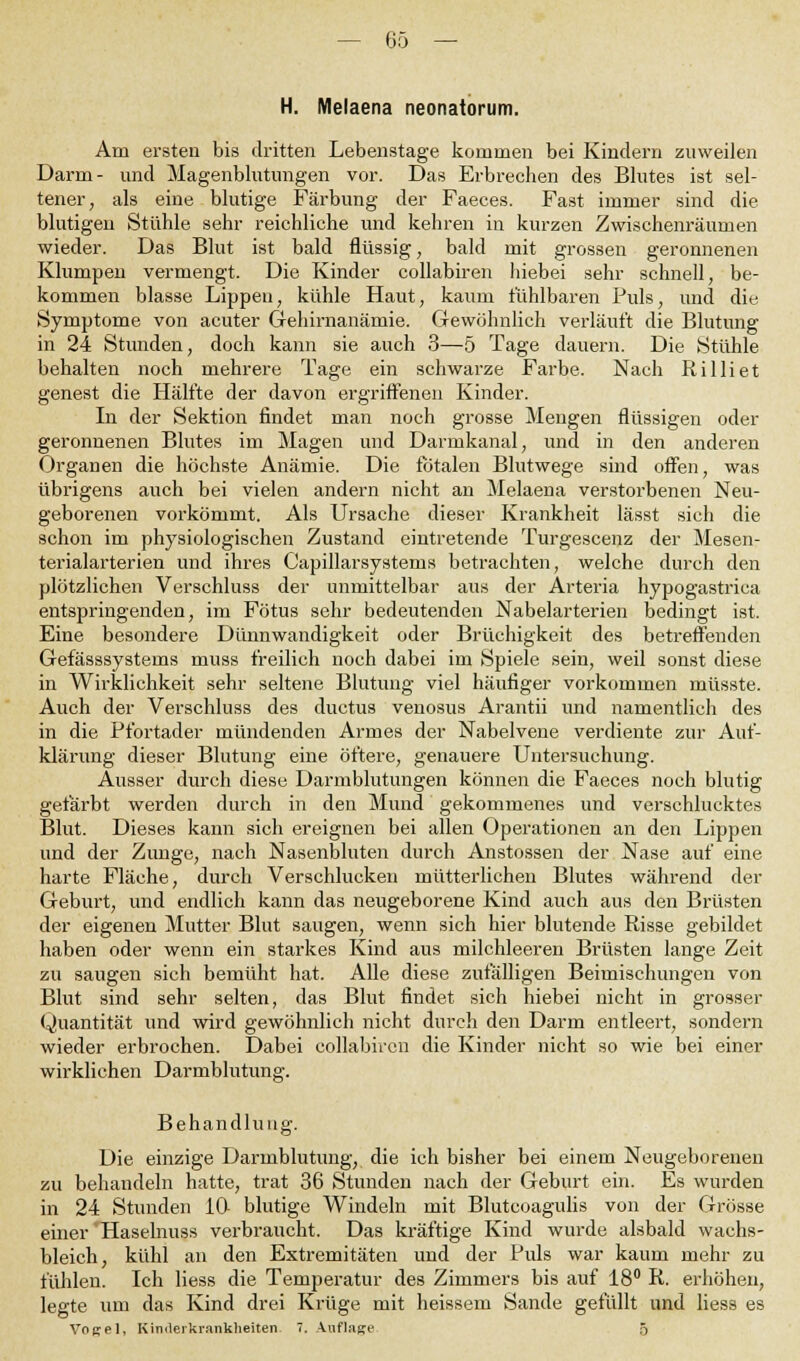 H. Melaena neonatorum. Am ersten bis dritten Lebenstage kommen bei Kindern zuweilen Darm- und Magenblutmigen vor. Das Erbrechen des Blutes ist sel- tener, als eine blutige Färbung der Faeces. Fast immer sind die blutigen Stühle sehr reichliche und kehren in kurzen Zwischenräumen wieder. Das Blut ist bald flüssig, bald mit grossen geronnenen Klumpen vermengt. Die Kinder collabiren liiebei sehr schnell, be- kommen blasse Lippen, kühle Haut, kaum fühlbaren Puls, und die Symptome von acuter Gehirnanämie. Gewöhnlich verläuft die Blutung in 24 Stunden, doch kann sie auch 3—5 Tage dauern. Die Stühle behalten noch mehrere Tage ein schwarze Farbe. Nach Rilliet genest die Hälfte der davon ergriffenen Kinder. In der Sektion findet man noch grosse Mengen flüssigen oder geronnenen Blutes im Magen und Darmkanal, und in den anderen Organen die höchste Anämie. Die fötalen Blutwege sind offen, was übrigens auch bei vielen andern nicht an Melaena verstorbenen Neu- geborenen vorkömmt. Als Ursache dieser Krankheit lässt sich die schon im physiologischen Zustand eintretende Turgescenz der Mesen- terialarterien und ihres Capillarsystems betrachten, welche durch den plötzlichen Verschluss der unmittelbar aus der Arteria hypogastrica entspringenden, im Fötus sehr bedeutenden Nabelarterien bedingt ist. Eine besondere Dünnwandigkeit oder Brüchigkeit des betreffenden Gefässsystems muss freilich noch dabei im Spiele sein, weil sonst diese in Wirklichkeit sehr seltene Blutung viel häufiger vorkommen müsste. Auch der Verschluss des ductus venosus Arantii und namentlich des in die Pfortader mündenden Armes der Nabelvene verdiente zur Auf- klärung dieser Blutung eine öftere, genauere Untersuchung. Ausser durch diese Darmblutungen können die Faeces noch blutig gefärbt werden durch in den Mund gekommenes und verschlucktes Blut. Dieses kann sich ereignen bei allen Operationen an den Lippen und der Zunge, nach Nasenbluten durch Anstossen der Nase auf eine harte Fläche, durch Verschlucken mütterlichen Blutes während der Geburt, und endlich kann das neugeborene Kind auch aus den Brüsten der eigenen Mutter Blut saugen, wenn sich hier blutende Risse gebildet haben oder wenn ein starkes Kind aus milchleeren Brüsten lange Zeit zu saugen sich bemüht hat. Alle diese zufälligen Beimischungen von Blut sind sehr selten, das Blut findet sich hiebei nicht in grosser Quantität und wird gewöhnlich nicht durch den Darm entleert, sondern wieder erbrochen. Dabei collabiren die Kinder nicht so wie bei einer wirklichen Darmblutung. Behandlung. Die einzige Darmblutung,, die ich bisher bei einem Neugeborenen zu behandeln hatte, trat 36 Stunden nach der Geburt ein. Es wurden in 24 Stunden 10 blutige Windeln mit Blutcoagulis von der Grösse einer Haselnuss verbraucht. Das kräftige Kind wurde alsbald wachs- bleich, kühl an den Extremitäten und der Puls war kaum mehr zu fühlen. Ich Hess die Temperatur des Zimmers bis auf 18° R. erhöhen, legte um das Kind drei Krüge mit heissem Sande gefüllt und liess es Vosel, Kinderkrankheiten 7. Auflast' 5