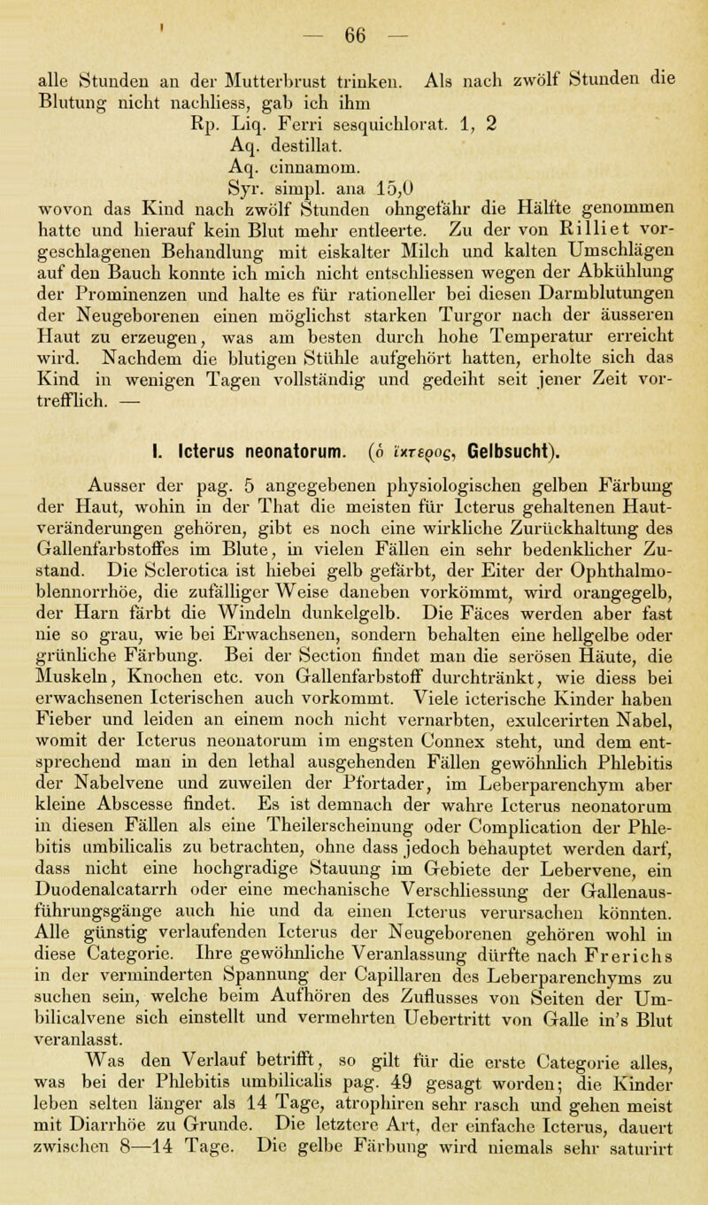 alle Stunden an der Mutterbrust trinken. Als nach zwölf Stunden die Blutung nicht nachliess, gab ich ihm Rp. Liq. Ferri sesquichlorat. 1, 2 Aq. destillat. Aq. cinnaniom. Syr. simpl. ana 15,0 wovon das Kind nach zwölf Stunden ohngefähr die Hälfte genommen hatte und hierauf kein Blut mehr entleerte. Zu der von Rilliet vor- geschlagenen Behandlung mit eiskalter Milch und kalten Umschlägen auf den Bauch konnte ich mich nicht entschliessen wegen der Abkühlung der Prominenzen und halte es für rationeller bei diesen Darmblutungen der Neugeborenen einen möglichst starken Turgor nach der äusseren Haut zu erzeugen, was am besten durch hohe Temperatur erreicht wird. Nachdem die blutigen Stühle aufgehört hatten, erholte sich das Kind in wenigen Tagen vollständig und gedeiht seit jener Zeit vor- trefflich. — I. Icterus neonatorum, (ö üxrepog, Gelbsucht). Ausser der pag. 5 angegebenen physiologischen gelben Färbung der Haut, wohin in der That die meisten für Icterus gehaltenen Haut- veränderungen gehören, gibt es noch eine wirkliche Zurückhaltung des Gallenfarbstoffes im Blute, in vielen Fällen ein sehr bedenklicher Zu- stand. Die Sclerotica ist hiebei gelb gefärbt, der Eiter der Ophthalmo- blennorrhoe, die zufälliger Weise daneben vorkömmt, wird orangegelb, der Harn färbt die Windeln dunkelgelb. Die Fäces werden aber fast nie so grau, wie bei Erwachsenen, sondern behalten eine hellgelbe oder grünliche Färbung. Bei der Section findet man die serösen Häute, die Muskeln, Knochen etc. von Gallenfarbstoff durchtränkt, wie diess bei erwachsenen Icterischen auch vorkommt. Viele icterische Kinder haben Fieber und leiden an einem noch nicht vernarbten, exulcerirten Nabel, womit der Icterus neonatorum im engsten Connex steht, und dem ent- sprechend man in den lethal ausgehenden Fällen gewöhnlich Phlebitis der Nabelvene und zuweilen der Pfortader, im Leberparenchym aber kleine Abscesse findet. Es ist demnach der wahre Icterus neonatorum in diesen Fällen als eine Theilerscheinung oder Complication der Phle- bitis umbilicalis zu betrachten, ohne dass jedoch behauptet werden darf, dass nicht eine hochgradige Stauung im Gebiete der Lebervene, ein Duodenalcatarrh oder eine mechanische Verschliessung der Gallenaus- führungsgänge auch hie und da einen Icterus verursachen könnten. Alle günstig verlaufenden Icterus der Neugeborenen gehören wohl in diese Categorie. Ihre gewöhnliche Veranlassung dürfte nach Fr er ich s in der verminderten Spannung der Capillaren des Leberparenchyms zu suchen sein, welche beim Aufhören des Zuflusses von Seiten der Um- bilicalvene sich einstellt und vermehrten Uebertritt von Galle in's Blut veranlasst. Was den Verlauf betrifft, so gilt für die erste Categorie alles, was bei der Phlebitis umbilicalis pag. 49 gesagt worden; die Kinder leben selten länger als 14 Tage, atrophiren sehr rasch und gehen meist mit Diarrhöe zu Grunde. Die letztere Art, der einfache Icterus, dauert zwischen 8—14 Tage. Die gelbe Färbung wird niemals sehr saturirt