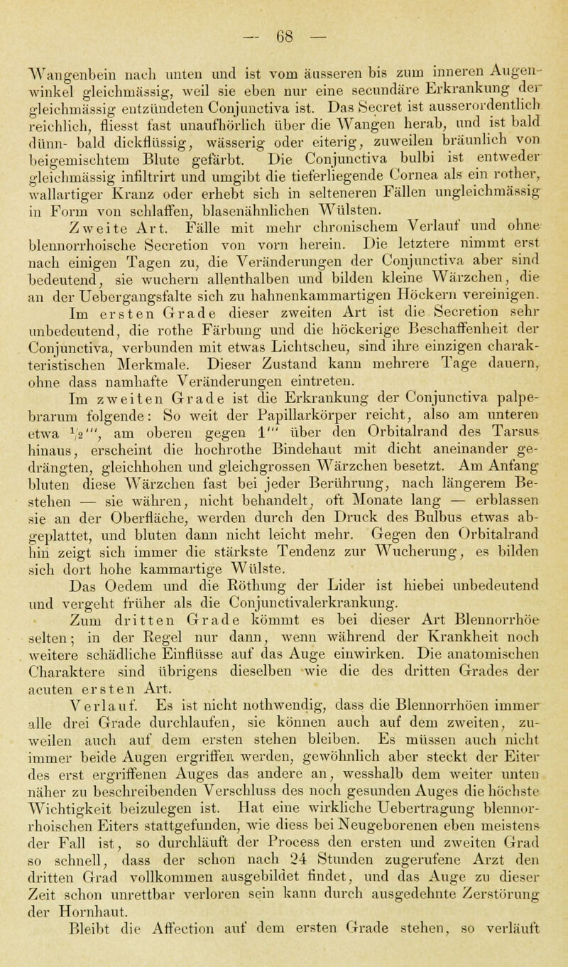 Wangenbein nach unten und ist vom äusseren bis zum inneren Augen- winkel gleiclmiässig, weil sie eben nur eine secundäre Erkrankung der gleichrnässig entzündeten Conjunctiva ist. Das Secret ist ausserordentlich reichlich, fliesst fast unaufhörlich über die Wangen herab, und ist bald dünn- bald dickflüssig, wässerig oder eiterig, zuweilen bräunlich von beigemischtem Blute gefärbt. Die Conjunctiva bulbi ist entweder gleichmässig infiltrirt und umgibt die tieferliegende Cornea als ein rother, wallartiger Kranz oder erhebt sich in selteneren Fällen ungleichmässig in Form von schlaffen, blasenähnlichen Wülsten. Zweite Art. Fälle mit mehr chronischem Verlauf und ohne blennorrhoische Secretion von vorn herein. Die letztere nimmt erst nach einigen Tagen zu, die Veränderungen der Conjunctiva aber sind bedeutend, sie wuchern allenthalben und bilden kleine Wärzchen, die an der Uebergangsfalte sich zu hahnenkammartigen Höckern vereinigen. Im ersten Grade dieser zweiten Art ist die Secretion sehr unbedeutend, die rothe Färbung und die höckerige Beschaffenheit der Conjunctiva, verbunden mit etwas Lichtscheu, sind ihre einzigen charak- teristischen Merkmale. Dieser Zustand kann mehrere Tage dauern, ohne dass namhafte Veränderungen eintreten. Im zweiten Grade ist die Erkrankung der Conjunctiva palpe- brarum folgende: So weit der Papillarkörper reicht, also am unteren etwa vß', am oberen gegen 1' über den Orbitalrand des Tarsus hinaus, erscheint die hochrothe Bindehaut mit dicht aneinander ge- drängten, gleichhohen und gleichgrossen Wärzchen besetzt. Am Anfang bluten diese Wärzchen fast bei jeder Berührung, nach längerem Be- stehen — sie währen, nicht behandelt, oft Monate lang — erblassen sie an der Oberfläche, werden durch den Druck des Bulbus etwas ab- geplattet, und bluten dann nicht leicht mehr. Gegen den Orbitalrand hin zeigt sich immer die stärkste Tendenz zur Wucherung, es bilden sich dort hohe kammartige Wülste. Das Oedem und die Röthung der Lider ist hiebei unbedeutend und vergeht früher als die Conjunctivalerkrankung. Zum dritten Grade kömmt es bei dieser Art Blennorrhoe selten; in der Regel nur dann, wenn während der Krankheit noch weitere schädliche Einflüsse auf das Auge einwirken. Die anatomischen Charaktere sind übrigens dieselben wie die des dritten Grades der acuten ersten Art. Verlauf. Es ist nicht nothwendig, dass die Blennorrhöen immer alle drei Grade durchlaufen, sie können auch auf dem zweiten, zu- weilen auch auf dem ersten stehen bleiben. Es müssen auch nicht immer beide Augen ergriffen, werden, gewöhnlich aber steckt der Eiter des erst ergriffenen Auges das andere an, wesshalb dem weiter unten näher zu beschreibenden Verschluss des noch gesunden Auges die höchste Wichtigkeit beizulegen ist. Hat eine wirkliche Uebertragung blennor- rhoischen Eiters stattgefunden, wie diess bei Neugeborenen eben meistens der Fall ist, so durchläuft der Process den ersten und zweiten Grad so schnell, dass der schon nach 24 Stunden zugerufene Arzt den dritten Grad vollkommen ausgebildet findet, und das Auge zu dieser Zeit schon unrettbar verloren sein kann durch ausgedehnte Zerstörung der Hornhaut. Bleibt die Affection auf dem ersten Grade stehen, so verläuft