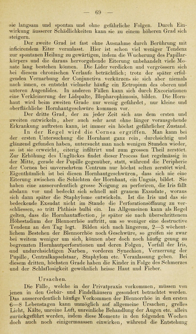 sie langsam und spontan und ohne gefährliche Folgen. Durch Ein- wirkung äusserer Schädlichkeiten kann sie zu einem höheren Grad sich steigern. Der zweite Grad ist fast ohne Ausnahme durch Berührung mit inficirendem Eiter veranlasst. Hier ist schon viel weniger Tendenz zur spontanen Heilung zu gewärtigen, indem die Wucherung des Papillar- körpers und die daraus hervorgehende Eiterung unbehandelt viele Mo- nate lang bestehen können. Die Lider verdicken und vergrössern sich bei diesem chronischen Verlaufe beträchtlich; trotz der später erfol- genden Vernarbung der Conjunctiva verkürzen, sie sich aber niemals nach innen, es entsteht vielmehr häufig ein Ectropium des oberen und unteren Augenlides. In anderen Fällen kann sich durch Excoriationen eine Verkleinerung der Lidspalte, Blepharophimosis, bilden. Die Horn- haut wird beim zweiten Grade nur wenig gefährdet, nur kleine und oberflächliche Hornhautgeschwüre kommen vor. Der dritte Grad, der zu jeder Zeit sich aus dem ersten und zweiten entwickeln, aber auch sehr acut ohne länger vorausgehende Erkrankung auftreten kann, ist immer ein höchst gefährlicher Zustand. In der Regel wird die Cornea ergriffen. Man kann bei der ersten Untersuchung die Hornhaut ganz rein, durchsichtig und glänzend gefunden haben, untersucht man nach wenigen Stimden wieder, so ist sie erweicht, eiterig infiltrirt und zum grossen Theil zerstört. Zur Erhöhung des Unglückes findet dieser Process fast regelmässig in der Mitte, gerade der Pupille gegenüber, statt, während die Peripherie der Cornea bei unversehrtem Centrum nur höchst selten zerstört wird. Eigenthümlich ist bei diesen Hornhautgeschwüren, dass sich nie eine Eiterung zwischen die Schichten der Hornhaut, ein Unguis, bildet. Sie haben eine ausserordentlich grosse Neigung zu perforiren, die Iris fällt alsdann vor und bedeckt sich schnell mit grauem Exsudate, woraus sich dann später die Staplrylorne entwickeln. Ist die Iris und das sie bedeckende Exsudat nicht im Stande die Perforationsöffnung zu ver- schliessen, so tritt Phthisis bulbi ein. Im Allgemeinen kann als Regel gelten, dass die Hornhautaffection, je später sie nach überschrittenem Höhestadium der Blennorrhoe auftritt, um so weniger eine destructive Tendenz an den Tag legt. Bilden sich nach längerem, 2—3 wöchent- lichem Bestehen der Blennorrhoe noch Geschwüre, so greifen sie zwar bei weitem weniger um sich, können aber doch noch häufig genug zu begrenzten Hornhautperforationen und deren Folgen, Vorfall der Iris, und undurchsichtigen Narben, vorderen Synechien, Verzerrung der Pupille, Centralkapselstaar, Staphylom etc. Veranlassung geben. Bei diesem dritten, höchsten Grade haben die Kinder in Folge des Schmerzes und der Schlaflosigkeit gewöhnlich heisse Haut und Fieber. Ursachen. Die Fälle, welche in der Privatpraxis vorkommen, müssen von jenen in den Gebär- und Findelhäusern gesondert betrachtet werden. Das ausserordentlich häufige Vorkommen der Blennorrhoe in den ersten 6—8 Lebenstagen kann unmöglich auf allgemeine Ursachen, grelles Licht, Kälte, unreine Luft, unreinliche Behandlung der Augen etc. allein zurückgeführt werden, indem diese Momente in den folgenden Wochen doch auch noch einigermaassen einwirken, während die Entstehung