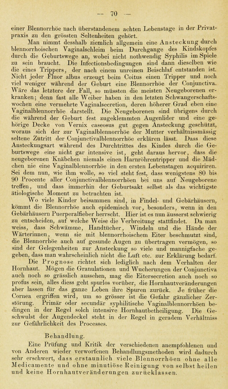 einer Blennorrhoe nach überstandenem achten Lebenstage in der Privat- praxis zu den grössten Seltenheiten gehört. Man nimmt desshalb ziemlich allgemein eine Ansteckung durch blennorrhoischen Vaginalschleim beim Durchgange des Kindskopfes durch die Geburtswege an, wobei nicht nothwendig Syphilis im Spiele zu sein braucht. Die Infectionsbedingungen sind dann dieselben wie die eines Trippers, der nach einem unreinen Beischlaf entstanden ist. Nicht jeder Fluor albus erzeugt beim Coitus einen Tripper und noch viel weniger während der Geburt eine Blennorrhoe der Conjunctiva. Wäre das letztere der Fall, so müssten die meisten Neugeborenen er- kranken; denn fast alle Weiber haben in den letzten Schwangerschafts- wochen eine vermehrte Vaginalsecretion, deren höherer Grad eben eine Vaginalblennorrhöe darstellt. Die Neugeborenen sind übrigens durch die während der Geburt fest zugeklemmten Augenlider und eine ge- hörige Decke von Vernix caseosus gut gegen Ansteckung geschützt, woraus sich der zur Vaginalblennorrhöe der Mutter verhältnissmässig seltene Zutritt der Conjunctivalblennorrhöe erklären lässt. Dass diese Ansteckungsart während des Durchtrittes des Kindes durch die Ge- burtswege eine nicht gar intensive ist, geht daraus hervor, dass die neugeborenen Knäbchen niemals einen Harnröhrentripper und die Mäd- chen nie eine Vaginalblennorrhöe in den ersten Lebenstagen acquiriren. Sei dem nun, wie ihm wolle, so viel steht fest, dass wenigstens 80 bis 90 Procente aller Conjunctivalblennorrhöen bei uns auf Neugeborene treffen, und dass immerhin der Geburtsakt selbst als das wichtigste ätiologische Moment zu betrachten ist. Wo viele Kinder beisammen sind, in Findel- und Gebärhäusern, kömmt die Blennorrhoe auch epidemisch vor, besonders, wenn in den Gebärhäusern Puerperalfieber herrscht. Hier ist es nun äusserst schwierig zu entscheiden, auf welche Weise die Verbreitung stattfindet. Da man weiss, dass Schwämme, Handtücher, Windeln und die Hände der Wärterinnen, wenn sie mit blennorrhoischem Eiter beschmutzt sind, die Blennorrhoe auch auf gesunde Augen zu übertragen vermögen, so sind der Gelegenheiten zur Ansteckung so viele und mannigfache ge- geben, dass man wahrscheinlich nicht die Luft etc. zur Erklärung bedarf. Die Prognose richtet sich lediglich nach dem Verhalten der Hornhaut. Mögen die Granulationen und Wucherungen der Conjunctiva auch noch so grässlich aussehen, mag die Eitersecretion auch noch so profus sein, alles diess geht spurlos vorüber, die Hornhautveränderungen aber lassen für das ganze Leben ihre Spuren zurück. Je früher die Cornea ergriffen wird, um so grösser ist die Gefahr gänzlicher Zer- störung. Primär oder secundär syphilitische Vaginalblennorrhöen be- dingen in der Regel solch intensive Hornhautbetheiligung. Die Ge- schwulst der Augendeckel steht in der Regel in geradem Verhältniss zur Gefährlichkeit des Processes. Behandlung. Eine Prüfung und Kritik der verschiedenen anempfohlenen und von Anderen wieder verworfenen Behandlungsmethoden wird dadurch sehr ersehwert, dass erstaunlich viele Blennorrhöen ohne alle Medicamente und ohne minutiöse Reinigung von selbst heilen und keine Hornhautveränderungen zurücklassen.