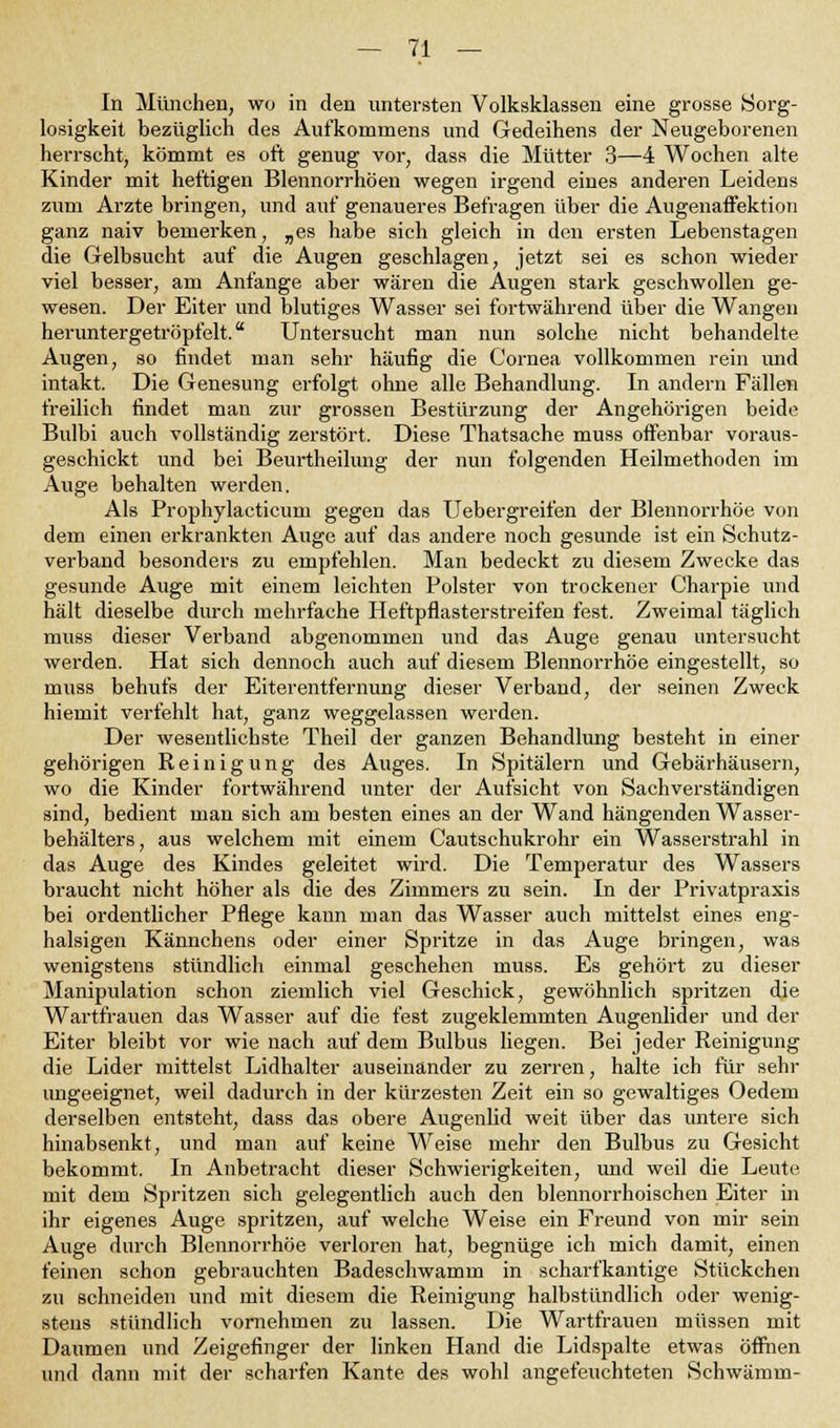 In München, wo in den untersten Volksklassen eine grosse »Sorg- losigkeit bezüglich des Aufkommens und Gedeihens der Neugeborenen herrscht, kömmt es oft genug vor, dass die Mütter 3—4 Wochen alte Kinder mit heftigen Blennorrhöen wegen irgend eines anderen Leidens zum Arzte bringen, und auf genaueres Befragen über die Augenaffektion ganz naiv bemerken, „es habe sich gleich in den ersten Lebenstagen die Gelbsucht auf die Augen geschlagen, jetzt sei es schon wieder viel besser, am Anfange aber wären die Augen stark geschwollen ge- wesen. Der Eiter und blutiges Wasser sei fortwährend über die Wangen heruntergetröpfelt. Untersucht man nun solche nicht behandelte Augen, so findet man sehr häufig die Cornea vollkommen rein und intakt. Die Genesung erfolgt ohne alle Behandlung. In andern Fällen freilich findet man zur grossen Bestürzung der Angehörigen beide Bulbi auch vollständig zerstört. Diese Thatsache muss offenbar voraus- geschickt und bei Beurtheilung der nun folgenden Heilmethoden im Auge behalten werden. Als Prophylacticuni gegen das Uebergreifen der Blennorrhoe von dem einen erkrankten Auge auf das andere noch gesunde ist ein Schutz- verband besonders zu empfehlen. Man bedeckt zu diesem Zwecke das gesunde Auge mit einem leichten Polster von trockener Charpie und hält dieselbe durch mehrfache Heftpflasterstreifen fest. Zweimal täglich muss dieser Verband abgenommen und das Auge genau untersucht werden. Hat sich dennoch auch auf diesem Blennorrhoe eingestellt, so muss behufs der Eiterentfernung dieser Verband, der seinen Zweck hiemit verfehlt hat, ganz weggelassen werden. Der wesentlichste Theil der ganzen Behandlung besteht in einer gehörigen Reinigung des Auges. In Spitälern und Gebärhäusern, wo die Kinder fortwährend unter der Aufsicht von Sachverständigen sind, bedient man sich am besten eines an der Wand hängenden Wasser- behälters, aus welchem mit einem Cautschukrohr ein Wasserstrahl in das Auge des Kindes geleitet wird. Die Temperatur des Wassers braucht nicht höher als die des Zimmers zu sein. In der Privatpraxis bei ordentlicher Pflege kann man das Wasser auch mittelst eines eng- halsigen Kännchens oder einer Spritze in das Auge bringen, was wenigstens stündlich einmal geschehen muss. Es gehört zu dieser Manipulation schon ziemlich viel Geschick, gewöhnlich spritzen die Wartfrauen das Wasser auf die fest zugeklemmten Augenlider und der Eiter bleibt vor wie nach auf dem Bulbus liegen. Bei jeder Reinigung die Lider mittelst Lidhalter auseinander zu zerren, halte ich für sehr ungeeignet, weil dadurch in der kürzesten Zeit ein so gewaltiges Oedem derselben entsteht, dass das obere Augenlid weit über das untere sich hinabsenkt, und man auf keine Weise mehr den Bulbus zu Gesicht bekommt. In Anbetracht dieser Schwierigkeiten, und weil die Leute mit dem Spritzen sich gelegentlich auch den blennorrhoischen Eiter in ihr eigenes Auge spritzen, auf welche Weise ein Freund von mir sein Auge durch Blennorrhoe verloren hat, begnüge ich mich damit, einen feinen schon gebrauchten Badeschwamm in scharfkantige Stückchen zu schneiden und mit diesem die Reinigung halbstündlich oder wenig- stens stündlich vornehmen zu lassen. Die Wartfrauen müssen mit Daumen und Zeigefinger der linken Hand die Lidspalte etwas öffnen und dann mit der scharfen Kante des wohl angefeuchteten Schwamm-