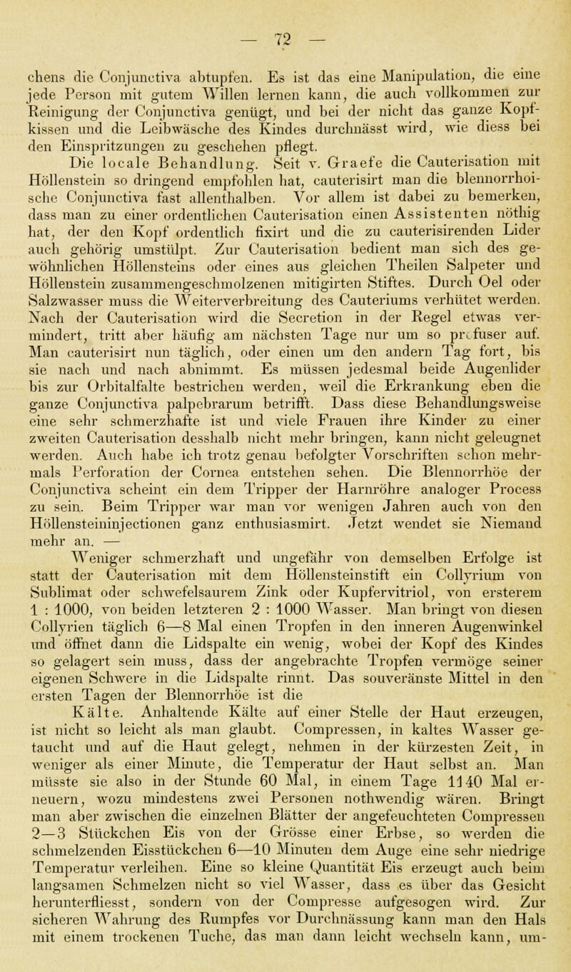 chens die Conjunctiva abtupfen. Es ist das eine Manipulation, die eine jede Person mit gutem Willen lernen kann, die auch vollkommen zur Reinigung der Conjunctiva genügt, und bei der nicht das ganze Kopf- kissen und die Leibwäsche des Kindes durchnässt wird, wie diess bei den Einspritzungen zu geschehen pflegt. Die locale Behandlung. Seit v. Graefe die Cauterisation mit Höllenstein so dringend empfohlen hat, cauterisirt man die blennorrhoi- sche Conjunctiva fast allenthalben. Vor allem ist dabei zu bemerken, dass man zu einer ordentlichen Cauterisation einen Assistenten nöthig hat, der den Kopf ordentlich fixirt und die zu cauterisirenden Lider auch gehörig umstülpt. Zur Cauterisation bedient man sich des ge- wöhnlichen Höllensteins oder eines aus gleichen Theilen Salpeter und Höllenstein zusammengeschmolzenen mitigirten Stiftes. Durch Oel oder Salzwasser muss die Weiterverbreitung des Cauteriums verhütet werden. Nach der Cauterisation wird die Secretion in der Regel etwas ver- mindert, tritt aber häufig am nächsten Tage nur um so profuser auf. Man cauterisirt nun täglich, oder einen um den andern Tag fort, bis sie nach und nach abnimmt. Es müssen jedesmal beide Augenlider bis zur Orbitalfalte bestrichen werden, weil die Erkrankung eben die ganze Conjunctiva palpebrarum betrifft. Dass diese Behandlungsweise eine sehr schmerzhafte ist und viele Frauen ihre Kinder zu einer zweiten Cauterisation desshalb nicht mehr bringen, kann nicht geleugnet werden. Auch habe ich trotz genau befolgter Vorschriften schon mehr- mals Perforation der Cornea entstehen sehen. Die Blennorrhoe der Conjunctiva scheint ein dem Tripper der Harnröhre analoger Process zu sein. Beim Tripper war man vor wenigen Jahren auch von den Höllensteininjectionen ganz enthusiasmirt. Jetzt wendet sie Niemand mehr an. — Weniger schmerzhaft und ungefähr von demselben Erfolge ist statt der Cauterisation mit dem flöllensteinstift ein Collyriurn von Sublimat oder schwefelsaurem Zink oder Kupfervitriol, von ersterem 1 : 1000, von beiden letzteren 2 : 1000 Wasser. Man bringt von diesen Collyrien täglich 6—8 Mal einen Tropfen in den inneren Augenwinkel und öffnet dann die Lidspalte ein wenig, wobei der Kopf des Kindes so gelagert sein muss, dass der angebrachte Tropfen vermöge seiner eigenen Schwere in die Lidspalte rinnt. Das souveränste Mittel in den ersten Tagen der Blennorrhoe ist die Kälte. Anhaltende Kälte auf einer Stelle der Haut erzeugen, ist nicht so leicht als man glaubt. Compressen, in kaltes Wasser ge- taucht und auf die Haut gelegt, nehmen in der kürzesten Zeit, in weniger als einer Minute, die Temperatur der Haut selbst an. Man müsste sie also in der Stunde 60 Mal, in einem Tage 1140 Mal er- neuern, wozu mindestens zwei Personen nothwendig wären. Bringt man aber zwischen die einzelnen Blätter der angefeuchteten Compressen 2—3 Stückchen Eis von der Grösse einer Erbse, so werden die schmelzenden Eisstückchen 6—10 Minuten dem Auge eine sehr niedrige Temperatur verleihen. Eine so kleine Quantität Eis erzeugt auch beim langsamen Schmelzen nicht so viel Wasser, dass es über das Gesicht herunterfliesst, sondern von der Compresse aufgesogen wird. Zur sicheren Wahrung des Rumpfes vor Durchnässung kann man den Hals mit einem trockenen Tuche, das man dann leicht wechseln kann, um-