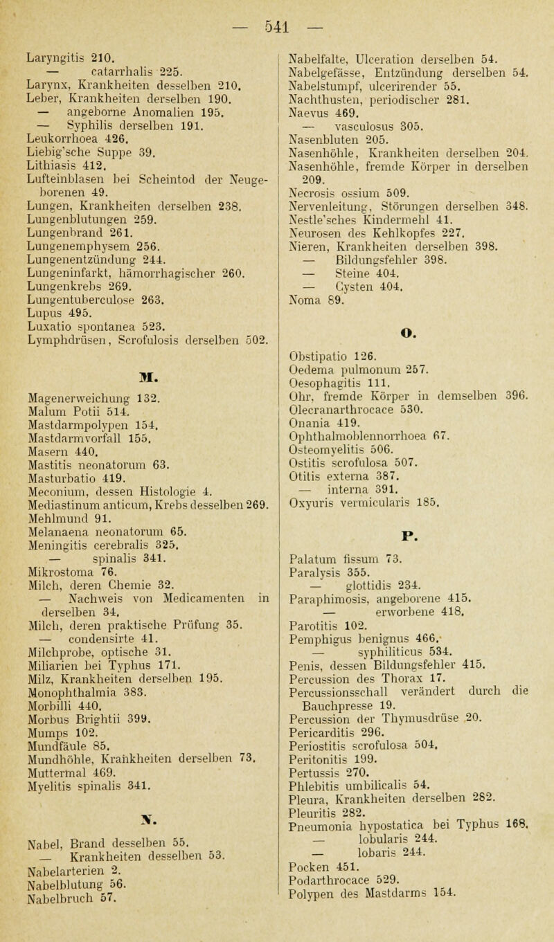 Laryngitis 210. — catarrhalis 225. Larynx, Krankheiten desselben 210. Leber, Krankheiten derselben 190. — angeborene Anomalien 195. — Syphilis derselben 191. Leukorrhoea 426. Liebig'sche Suppe 39. Lithiasis 412. Lufteinblasen bei Scheintod der Neuge- borenen 49. Lungen, Krankheiten derselben 238. Lungenblutungen 259. Lungenhrand 261. Lungenemphysem 256. Lungenentzündung 244. Lungeninfarkt, hämorrhagischer 260. Lungenkrebs 269. Lungentuberculose 263. Lupus 495. Luxatio spontanea 523. Lymphdrüsen, Scrofulosis derselben 502. M. Magenerweichung 132. Maluni Potii 514. Mastdarmpolypen 154. Mastdarmvorfall 155. Masern 440. Mastitis neonatorum 63. Masturbatio 419. Meconium, dessen Histologie 4. Mediastinum anticum, Krebs desselben 269. Mehlmund 91. Melanaena neonatorum 65. Meningitis eerebralis 325. — spinalis 341. Mikrostoma 76. Milch, deren Chemie 32. — Nachweis von Medicamenten in derselben 34. Milch, deren praktische Prüfung 35. — condensirte 41. Milchprobe, optische 31. Miliarien bei Typhus 171. Milz, Krankheiten derselben 195. Monophthalmia 383. Morbilli 440. Morbus Brightii 399. Mumps 102. Mundfäule 85. Mundhöhle, Krankheiten derselben 73, Muttermal 469. Myelitis spinalis 341. Nabel, Brand desselben 55. — Krankheiten desselben 53. Nabelarterien 2. Nabelblutung 56. Nabelbruch 57. Nabelfalte, Ulceration derselben 54. Nabelgefässe, Entzündung derselben 54. Nabelstumpf, ulcerirender 55. Nachthusten, periodischer 281. Naevus 469. — vasculosus 305. Nasenbluten 205. Nasenhöhle, Krankheiten derselben 204. Nasenhöhle, fremde Körper in derselben 209. Necrosis ossium 509. Nervenleitung, Störungen derselben 348. Nestle'sches Kindermehl 41, Neurosen des Kehlkopfes 227, Nieren, Krankheiten derselben 398. — Bildungsfehler 398. — Steine 404. — Cysten 404, Noma 69. O. Obstipatio 126. Oedema pulmonum 257. Oesophagitis 111. Ohr, fremde Körper in demselben 396. Olecranarthrocace 530. Onania 419. Ophthalmoblennorrhoea 67. Osteomyelitis 506. Ostitis scrofulosa 507. Otitis externa 387. — interna 391. Oxyuris vermicularis 185. Palatum iissum 73. Paralysis 355. — glottidis 234. Paraphimosis, angeborene 415. — erworbene 418. Parotitis 102. Pemphigus benignus 466. — syphiliticus 534. Penis, dessen Bildungsfehler 415. Percussion des Thorax 17. Percussionsschall verändert durch die Bauchpresse 19. Percussion der Thymusdrüse 20. Pericarditis 296. Periostitis scrofulosa 504. Peritonitis 199. Pertussis 270. Phlebitis umbilicalis 54. Pleura, Krankheiten derselben 282. Pleuritis 282. Pneumonia hypostatica bei Typhus 168. — lobularis 244. — lobaris 244. Pocken 451. Podarthrocace 529. Polypen des Mastdarms 154.