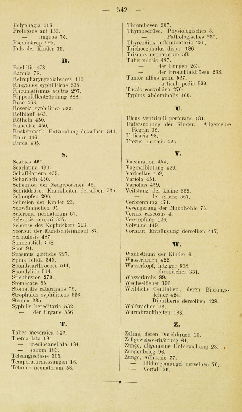Polyphagia 116. Prolapsus ani 155. — linguae 76. Pseudokrup 225. Puls der Kinder 15. R. Rachitis 473. Ranula 78. Retropharyngealabscess 110. Rhagades syphilitieae 535. Rheumatismus acutus 297. Rippenfellentzündung 282. Rose 463, Roseola syphilitica 533. Rothlauf 463. Röthein 450. Rubeolae 450. Rückenmark, Entzündung desselben 341. Ruhr 146. Rupia 495. S. Scabies 467. Scarlatina 430. Schafblattern 459. Scharlach 430. Scheintod der Neugeborenen 46. Schilddrüse, Krankheiten derselben 235. Schnupfen 206. Schreien der Kinder 23. Schwämmchen 91. Scleroma neonatorum 61. Sclerosis eerebri 337. Sclerose des Kopfnickers 113. Scorbut der Mundschleimhaut 87. Scrofulosis 487. Sonnenstich 328. Soor 91. Spasmus glottidis 227. Spina bifida 345. Spondylarthroeaee 514. Spondylitis 514. Stickhusten 270. Stomacace 85. Stomatitis catarrhalis 79, Strophulus syphiliticus 533, Struma 235. Syphilis hereditaria 532. — der Organe 536. Tabes meseraiea 142. Taenia lata 184. — mediocanellata 184 — solium 183. Teleangiectasie 305. Temperaturmessungen 16. Tetanus neonatorum 58. Thrombosen 307. Thymusdrüse. Physiologisches 3. — Pathologisches 237. Thyreoditis inflammatoria 235. Trichocephalus dispar 186. Trismus neonatorum 58. Tuberculosis 487. der Lungen 263. — der Bronchialdrüsen 263. Tumor albus genu 527. — — articuli pedis 529 Tussis convulsiva 270. Typhus abdominalis 160. II. Ulcus yentriculi perforans 131. Untersuchung der Kinder. Allgemeine Regeln 12. Urticaria 98. Uterus bicornis 425. Vaccination 454. Vaginalblutung 429. Varicellae 459, Variola 451. Variolois 459. Veitstanz, der kleine 359. — der grosse 367. Verbrennung 471. Verengerung der Mundhöhle 76. Vernix caseosus 4. Verstopfung 126. Volvulus 149 Vorhaut, Entzündung derselben 417. W. Waehsthum der Kinder 6. Wasserbruch 422. Wasserkopf, hitziger 308. — chronischer 331. Wasserkrebs 89. Wechselfieber 196. Weibliche Genitalien, deren Bildungs- fehler 424. — Diphtherie derselben 428. Wolfsrachen 73. Wurmkrankheiten 183. Zähne, deren Durchbruch 10. Zellgewebsyerhärtung 61. Zunge, allgemeine Untersuchung 23. Zungenbeleg 96. Zunge, Adhaesio 77. — Bildungsmangel derselben 76. — Vorfall 76.